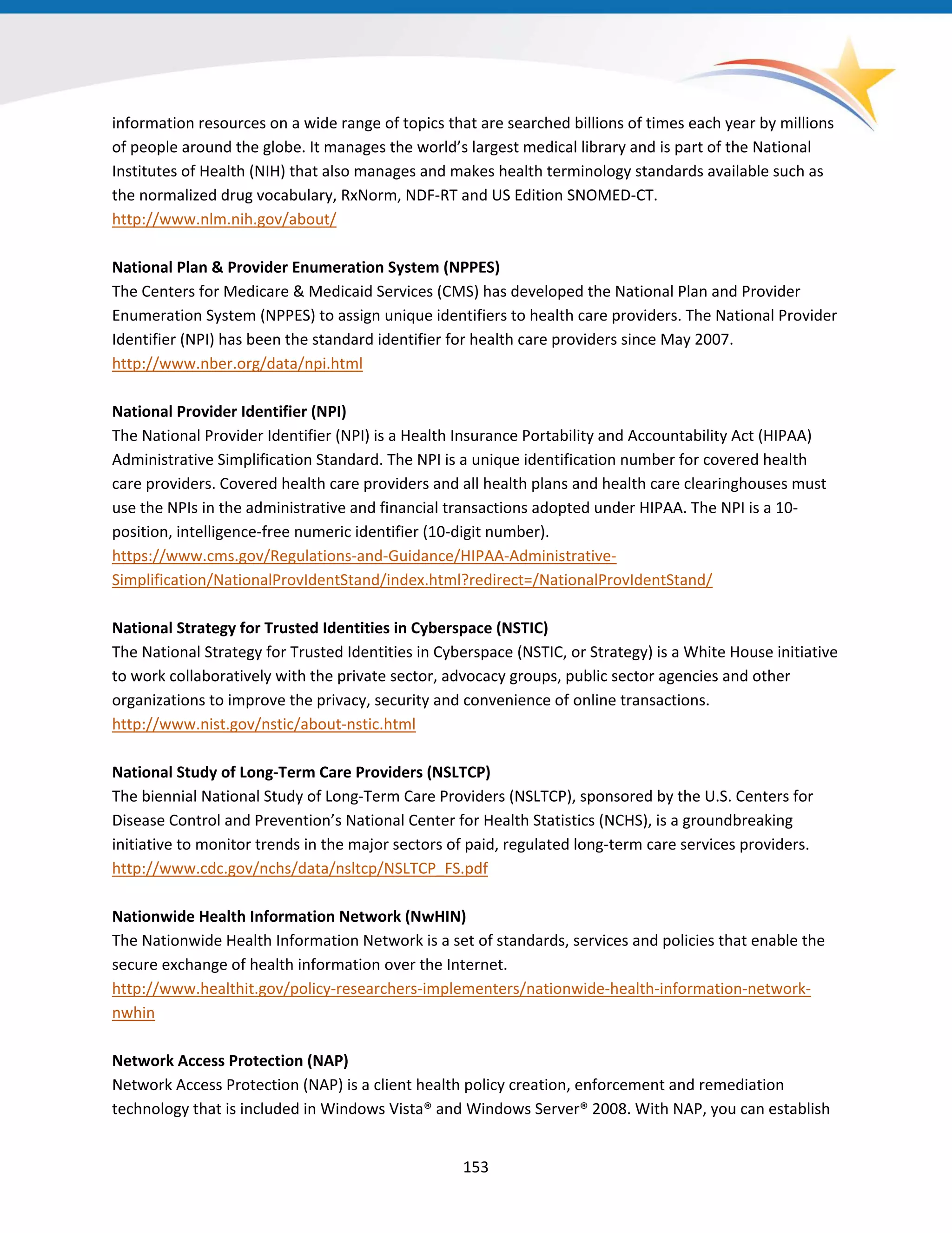 information resources on a wide range of topics that are searched billions of times each year by millions
of people around the globe. It manages the world’s largest medical library and is part of the National
Institutes of Health (NIH) that also manages and makes health terminology standards available such as
the normalized drug vocabulary, RxNorm, NDF-RT and US Edition SNOMED-CT.
http://www.nlm.nih.gov/about/
National Plan & Provider Enumeration System (NPPES)
The Centers for Medicare & Medicaid Services (CMS) has developed the National Plan and Provider
Enumeration System (NPPES) to assign unique identifiers to health care providers. The National Provider
Identifier (NPI) has been the standard identifier for health care providers since May 2007.
http://www.nber.org/data/npi.html
National Provider Identifier (NPI)
The National Provider Identifier (NPI) is a Health Insurance Portability and Accountability Act (HIPAA)
Administrative Simplification Standard. The NPI is a unique identification number for covered health
care providers. Covered health care providers and all health plans and health care clearinghouses must
use the NPIs in the administrative and financial transactions adopted under HIPAA. The NPI is a 10-
position, intelligence-free numeric identifier (10-digit number).
https://www.cms.gov/Regulations-and-Guidance/HIPAA-Administrative-
Simplification/NationalProvIdentStand/index.html?redirect=/NationalProvIdentStand/
National Strategy for Trusted Identities in Cyberspace (NSTIC)
The National Strategy for Trusted Identities in Cyberspace (NSTIC, or Strategy) is a White House initiative
to work collaboratively with the private sector, advocacy groups, public sector agencies and other
organizations to improve the privacy, security and convenience of online transactions.
http://www.nist.gov/nstic/about-nstic.html
National Study of Long-Term Care Providers (NSLTCP)
The biennial National Study of Long-Term Care Providers (NSLTCP), sponsored by the U.S. Centers for
Disease Control and Prevention’s National Center for Health Statistics (NCHS), is a groundbreaking
initiative to monitor trends in the major sectors of paid, regulated long-term care services providers.
http://www.cdc.gov/nchs/data/nsltcp/NSLTCP_FS.pdf
Nationwide Health Information Network (NwHIN)
The Nationwide Health Information Network is a set of standards, services and policies that enable the
secure exchange of health information over the Internet.
http://www.healthit.gov/policy-researchers-implementers/nationwide-health-information-network-
nwhin
Network Access Protection (NAP)
Network Access Protection (NAP) is a client health policy creation, enforcement and remediation
technology that is included in Windows Vista® and Windows Server® 2008. With NAP, you can establish
153
 