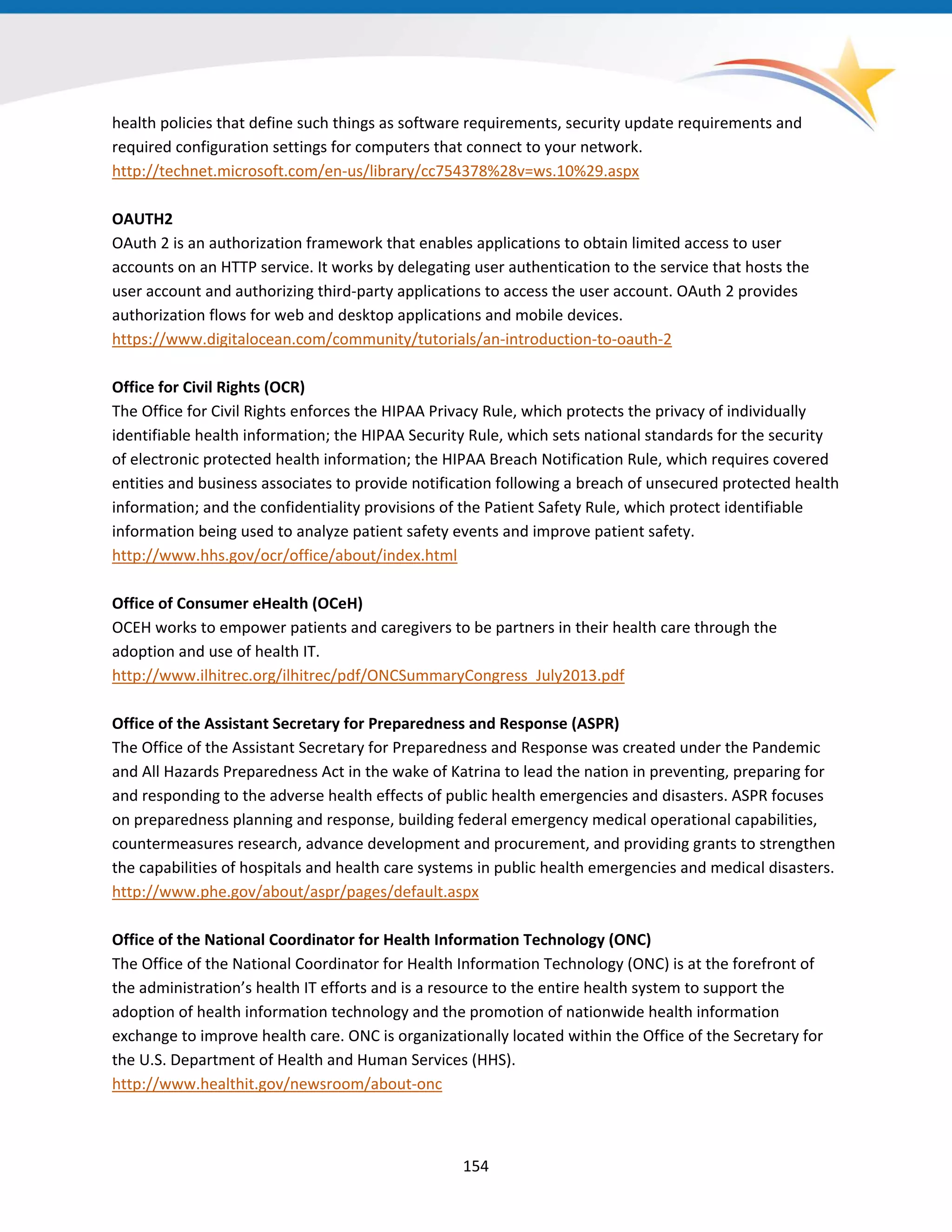 health policies that define such things as software requirements, security update requirements and
required configuration settings for computers that connect to your network.
http://technet.microsoft.com/en-us/library/cc754378%28v=ws.10%29.aspx
OAUTH2
OAuth 2 is an authorization framework that enables applications to obtain limited access to user
accounts on an HTTP service. It works by delegating user authentication to the service that hosts the
user account and authorizing third-party applications to access the user account. OAuth 2 provides
authorization flows for web and desktop applications and mobile devices.
https://www.digitalocean.com/community/tutorials/an-introduction-to-oauth-2
Office for Civil Rights (OCR)
The Office for Civil Rights enforces the HIPAA Privacy Rule, which protects the privacy of individually
identifiable health information; the HIPAA Security Rule, which sets national standards for the security
of electronic protected health information; the HIPAA Breach Notification Rule, which requires covered
entities and business associates to provide notification following a breach of unsecured protected health
information; and the confidentiality provisions of the Patient Safety Rule, which protect identifiable
information being used to analyze patient safety events and improve patient safety.
http://www.hhs.gov/ocr/office/about/index.html
Office of Consumer eHealth (OCeH)
OCEH works to empower patients and caregivers to be partners in their health care through the
adoption and use of health IT.
http://www.ilhitrec.org/ilhitrec/pdf/ONCSummaryCongress_July2013.pdf
Office of the Assistant Secretary for Preparedness and Response (ASPR)
The Office of the Assistant Secretary for Preparedness and Response was created under the Pandemic
and All Hazards Preparedness Act in the wake of Katrina to lead the nation in preventing, preparing for
and responding to the adverse health effects of public health emergencies and disasters. ASPR focuses
on preparedness planning and response, building federal emergency medical operational capabilities,
countermeasures research, advance development and procurement, and providing grants to strengthen
the capabilities of hospitals and health care systems in public health emergencies and medical disasters.
http://www.phe.gov/about/aspr/pages/default.aspx
Office of the National Coordinator for Health Information Technology (ONC)
The Office of the National Coordinator for Health Information Technology (ONC) is at the forefront of
the administration’s health IT efforts and is a resource to the entire health system to support the
adoption of health information technology and the promotion of nationwide health information
exchange to improve health care. ONC is organizationally located within the Office of the Secretary for
the U.S. Department of Health and Human Services (HHS).
http://www.healthit.gov/newsroom/about-onc
154
 