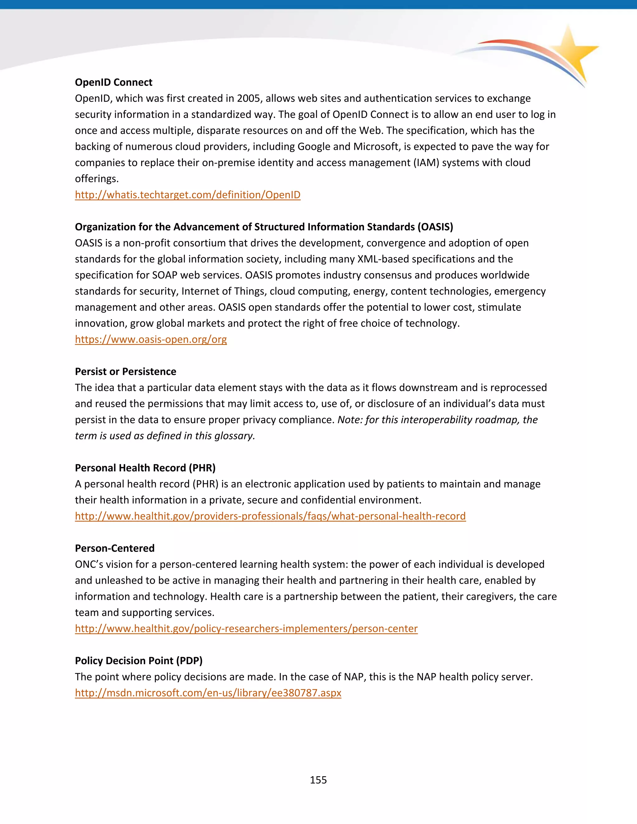 OpenID Connect
OpenID, which was first created in 2005, allows web sites and authentication services to exchange
security information in a standardized way. The goal of OpenID Connect is to allow an end user to log in
once and access multiple, disparate resources on and off the Web. The specification, which has the
backing of numerous cloud providers, including Google and Microsoft, is expected to pave the way for
companies to replace their on-premise identity and access management (IAM) systems with cloud
offerings.
http://whatis.techtarget.com/definition/OpenID
Organization for the Advancement of Structured Information Standards (OASIS)
OASIS is a non-profit consortium that drives the development, convergence and adoption of open
standards for the global information society, including many XML-based specifications and the
specification for SOAP web services. OASIS promotes industry consensus and produces worldwide
standards for security, Internet of Things, cloud computing, energy, content technologies, emergency
management and other areas. OASIS open standards offer the potential to lower cost, stimulate
innovation, grow global markets and protect the right of free choice of technology.
https://www.oasis-open.org/org
Persist or Persistence
The idea that a particular data element stays with the data as it flows downstream and is reprocessed
and reused the permissions that may limit access to, use of, or disclosure of an individual’s data must
persist in the data to ensure proper privacy compliance. Note: for this interoperability roadmap, the
term is used as defined in this glossary.
Personal Health Record (PHR)
A personal health record (PHR) is an electronic application used by patients to maintain and manage
their health information in a private, secure and confidential environment.
http://www.healthit.gov/providers-professionals/faqs/what-personal-health-record
Person-Centered
ONC’s vision for a person-centered learning health system: the power of each individual is developed
and unleashed to be active in managing their health and partnering in their health care, enabled by
information and technology. Health care is a partnership between the patient, their caregivers, the care
team and supporting services.
http://www.healthit.gov/policy-researchers-implementers/person-center
Policy Decision Point (PDP)
The point where policy decisions are made. In the case of NAP, this is the NAP health policy server.
http://msdn.microsoft.com/en-us/library/ee380787.aspx
155
 