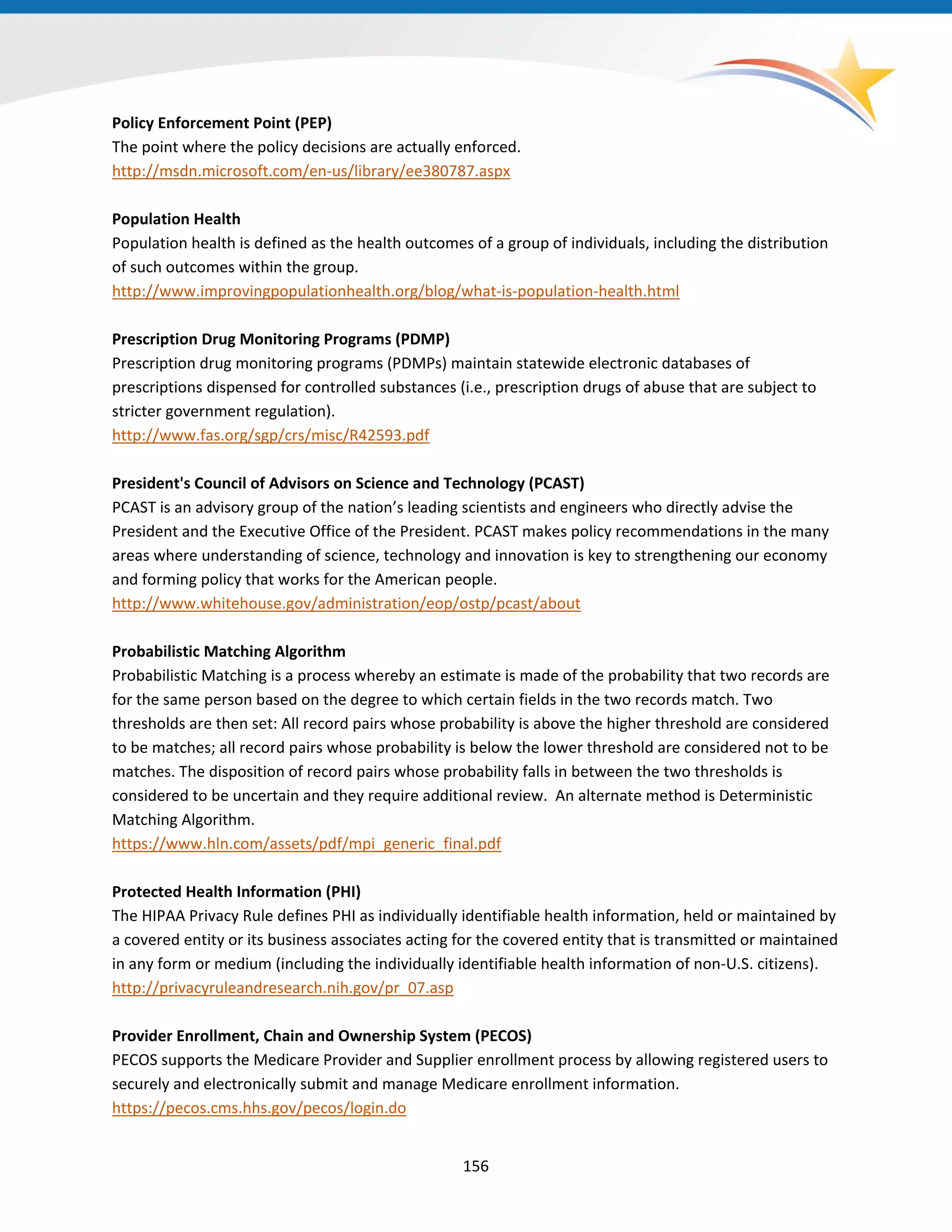 Policy Enforcement Point (PEP)
The point where the policy decisions are actually enforced.
http://msdn.microsoft.com/en-us/library/ee380787.aspx
Population Health
Population health is defined as the health outcomes of a group of individuals, including the distribution
of such outcomes within the group.
http://www.improvingpopulationhealth.org/blog/what-is-population-health.html
Prescription Drug Monitoring Programs (PDMP)
Prescription drug monitoring programs (PDMPs) maintain statewide electronic databases of
prescriptions dispensed for controlled substances (i.e., prescription drugs of abuse that are subject to
stricter government regulation).
http://www.fas.org/sgp/crs/misc/R42593.pdf
President's Council of Advisors on Science and Technology (PCAST)
PCAST is an advisory group of the nation’s leading scientists and engineers who directly advise the
President and the Executive Office of the President. PCAST makes policy recommendations in the many
areas where understanding of science, technology and innovation is key to strengthening our economy
and forming policy that works for the American people.
http://www.whitehouse.gov/administration/eop/ostp/pcast/about
Probabilistic Matching Algorithm
Probabilistic Matching is a process whereby an estimate is made of the probability that two records are
for the same person based on the degree to which certain fields in the two records match. Two
thresholds are then set: All record pairs whose probability is above the higher threshold are considered
to be matches; all record pairs whose probability is below the lower threshold are considered not to be
matches. The disposition of record pairs whose probability falls in between the two thresholds is
considered to be uncertain and they require additional review. An alternate method is Deterministic
Matching Algorithm.
https://www.hln.com/assets/pdf/mpi_generic_final.pdf
Protected Health Information (PHI)
The HIPAA Privacy Rule defines PHI as individually identifiable health information, held or maintained by
a covered entity or its business associates acting for the covered entity that is transmitted or maintained
in any form or medium (including the individually identifiable health information of non-U.S. citizens).
http://privacyruleandresearch.nih.gov/pr_07.asp
Provider Enrollment, Chain and Ownership System (PECOS)
PECOS supports the Medicare Provider and Supplier enrollment process by allowing registered users to
securely and electronically submit and manage Medicare enrollment information.
https://pecos.cms.hhs.gov/pecos/login.do
156
 