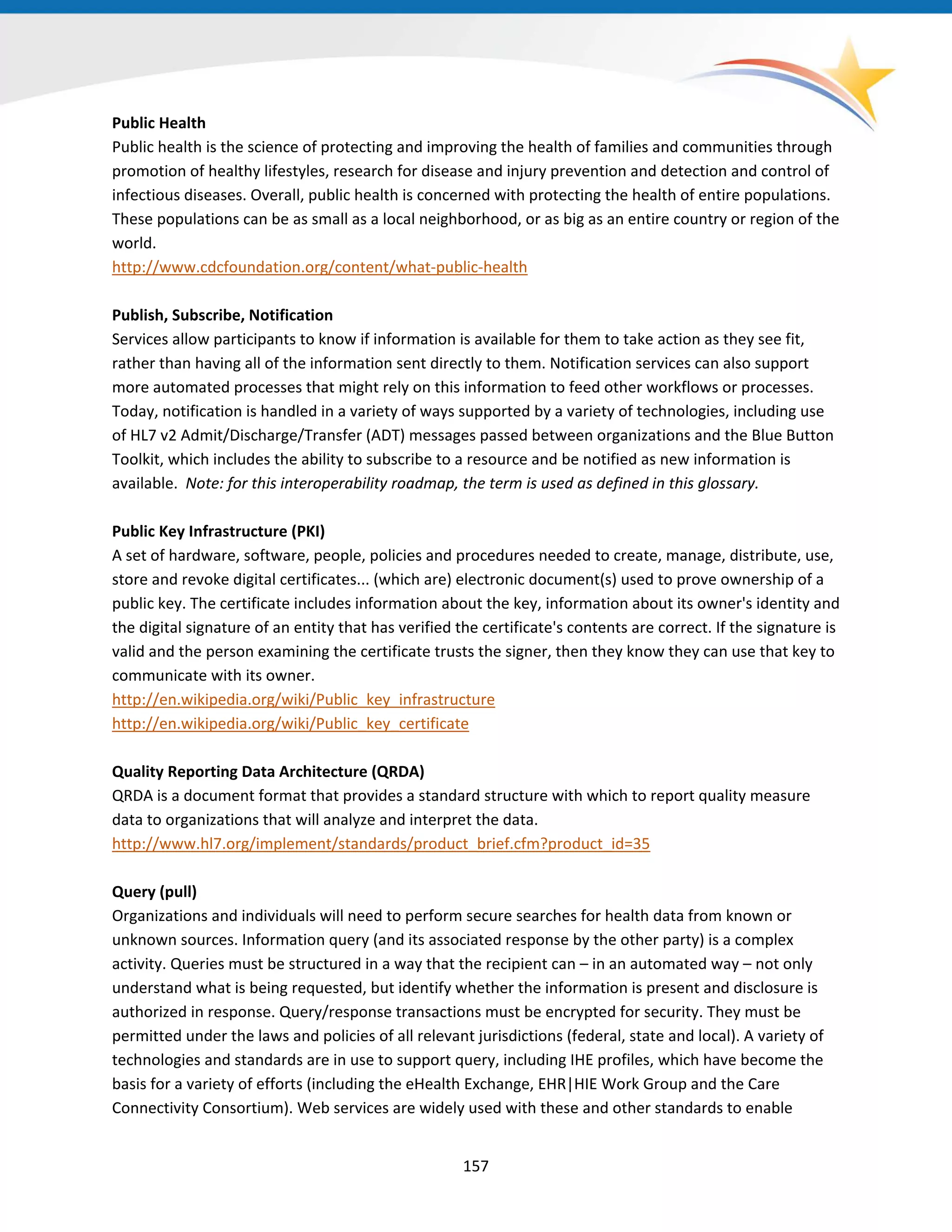 Public Health
Public health is the science of protecting and improving the health of families and communities through
promotion of healthy lifestyles, research for disease and injury prevention and detection and control of
infectious diseases. Overall, public health is concerned with protecting the health of entire populations.
These populations can be as small as a local neighborhood, or as big as an entire country or region of the
world.
http://www.cdcfoundation.org/content/what-public-health
Publish, Subscribe, Notification
Services allow participants to know if information is available for them to take action as they see fit,
rather than having all of the information sent directly to them. Notification services can also support
more automated processes that might rely on this information to feed other workflows or processes.
Today, notification is handled in a variety of ways supported by a variety of technologies, including use
of HL7 v2 Admit/Discharge/Transfer (ADT) messages passed between organizations and the Blue Button
Toolkit, which includes the ability to subscribe to a resource and be notified as new information is
available. Note: for this interoperability roadmap, the term is used as defined in this glossary.
Public Key Infrastructure (PKI)
A set of hardware, software, people, policies and procedures needed to create, manage, distribute, use,
store and revoke digital certificates... (which are) electronic document(s) used to prove ownership of a
public key. The certificate includes information about the key, information about its owner's identity and
the digital signature of an entity that has verified the certificate's contents are correct. If the signature is
valid and the person examining the certificate trusts the signer, then they know they can use that key to
communicate with its owner.
http://en.wikipedia.org/wiki/Public_key_infrastructure
http://en.wikipedia.org/wiki/Public_key_certificate
Quality Reporting Data Architecture (QRDA)
QRDA is a document format that provides a standard structure with which to report quality measure
data to organizations that will analyze and interpret the data.
http://www.hl7.org/implement/standards/product_brief.cfm?product_id=35
Query (pull)
Organizations and individuals will need to perform secure searches for health data from known or
unknown sources. Information query (and its associated response by the other party) is a complex
activity. Queries must be structured in a way that the recipient can – in an automated way – not only
understand what is being requested, but identify whether the information is present and disclosure is
authorized in response. Query/response transactions must be encrypted for security. They must be
permitted under the laws and policies of all relevant jurisdictions (federal, state and local). A variety of
technologies and standards are in use to support query, including IHE profiles, which have become the
basis for a variety of efforts (including the eHealth Exchange, EHR|HIE Work Group and the Care
Connectivity Consortium). Web services are widely used with these and other standards to enable
157
 