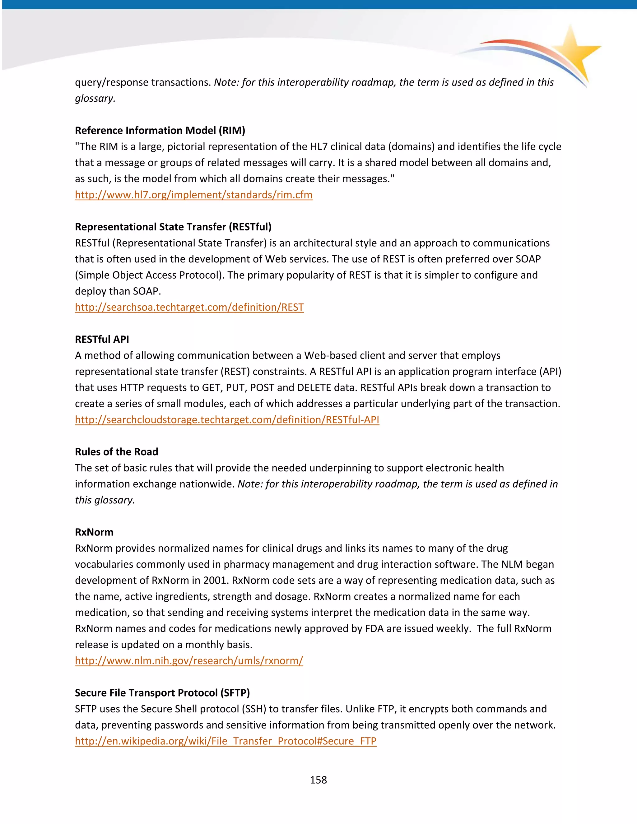 query/response transactions. Note: for this interoperability roadmap, the term is used as defined in this
glossary.
Reference Information Model (RIM)
"The RIM is a large, pictorial representation of the HL7 clinical data (domains) and identifies the life cycle
that a message or groups of related messages will carry. It is a shared model between all domains and,
as such, is the model from which all domains create their messages."
http://www.hl7.org/implement/standards/rim.cfm
Representational State Transfer (RESTful)
RESTful (Representational State Transfer) is an architectural style and an approach to communications
that is often used in the development of Web services. The use of REST is often preferred over SOAP
(Simple Object Access Protocol). The primary popularity of REST is that it is simpler to configure and
deploy than SOAP.
http://searchsoa.techtarget.com/definition/REST
RESTful API
A method of allowing communication between a Web-based client and server that employs
representational state transfer (REST) constraints. A RESTful API is an application program interface (API)
that uses HTTP requests to GET, PUT, POST and DELETE data. RESTful APIs break down a transaction to
create a series of small modules, each of which addresses a particular underlying part of the transaction.
http://searchcloudstorage.techtarget.com/definition/RESTful-API
Rules of the Road
The set of basic rules that will provide the needed underpinning to support electronic health
information exchange nationwide. Note: for this interoperability roadmap, the term is used as defined in
this glossary.
RxNorm
RxNorm provides normalized names for clinical drugs and links its names to many of the drug
vocabularies commonly used in pharmacy management and drug interaction software. The NLM began
development of RxNorm in 2001. RxNorm code sets are a way of representing medication data, such as
the name, active ingredients, strength and dosage. RxNorm creates a normalized name for each
medication, so that sending and receiving systems interpret the medication data in the same way.
RxNorm names and codes for medications newly approved by FDA are issued weekly. The full RxNorm
release is updated on a monthly basis.
http://www.nlm.nih.gov/research/umls/rxnorm/
Secure File Transport Protocol (SFTP)
SFTP uses the Secure Shell protocol (SSH) to transfer files. Unlike FTP, it encrypts both commands and
data, preventing passwords and sensitive information from being transmitted openly over the network.
http://en.wikipedia.org/wiki/File_Transfer_Protocol#Secure_FTP
158
 