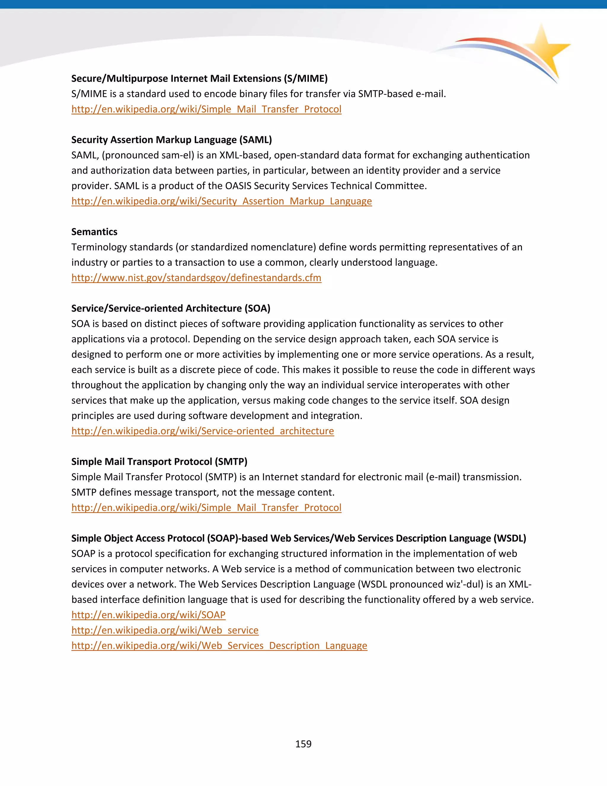 Secure/Multipurpose Internet Mail Extensions (S/MIME)
S/MIME is a standard used to encode binary files for transfer via SMTP-based e-mail.
http://en.wikipedia.org/wiki/Simple_Mail_Transfer_Protocol
Security Assertion Markup Language (SAML)
SAML, (pronounced sam-el) is an XML-based, open-standard data format for exchanging authentication
and authorization data between parties, in particular, between an identity provider and a service
provider. SAML is a product of the OASIS Security Services Technical Committee.
http://en.wikipedia.org/wiki/Security_Assertion_Markup_Language
Semantics
Terminology standards (or standardized nomenclature) define words permitting representatives of an
industry or parties to a transaction to use a common, clearly understood language.
http://www.nist.gov/standardsgov/definestandards.cfm
Service/Service-oriented Architecture (SOA)
SOA is based on distinct pieces of software providing application functionality as services to other
applications via a protocol. Depending on the service design approach taken, each SOA service is
designed to perform one or more activities by implementing one or more service operations. As a result,
each service is built as a discrete piece of code. This makes it possible to reuse the code in different ways
throughout the application by changing only the way an individual service interoperates with other
services that make up the application, versus making code changes to the service itself. SOA design
principles are used during software development and integration.
http://en.wikipedia.org/wiki/Service-oriented_architecture
Simple Mail Transport Protocol (SMTP)
Simple Mail Transfer Protocol (SMTP) is an Internet standard for electronic mail (e-mail) transmission.
SMTP defines message transport, not the message content.
http://en.wikipedia.org/wiki/Simple_Mail_Transfer_Protocol
Simple Object Access Protocol (SOAP)-based Web Services/Web Services Description Language (WSDL)
SOAP is a protocol specification for exchanging structured information in the implementation of web
services in computer networks. A Web service is a method of communication between two electronic
devices over a network. The Web Services Description Language (WSDL pronounced wiz'-dul) is an XML-
based interface definition language that is used for describing the functionality offered by a web service.
http://en.wikipedia.org/wiki/SOAP
http://en.wikipedia.org/wiki/Web_service
http://en.wikipedia.org/wiki/Web_Services_Description_Language
159
 
