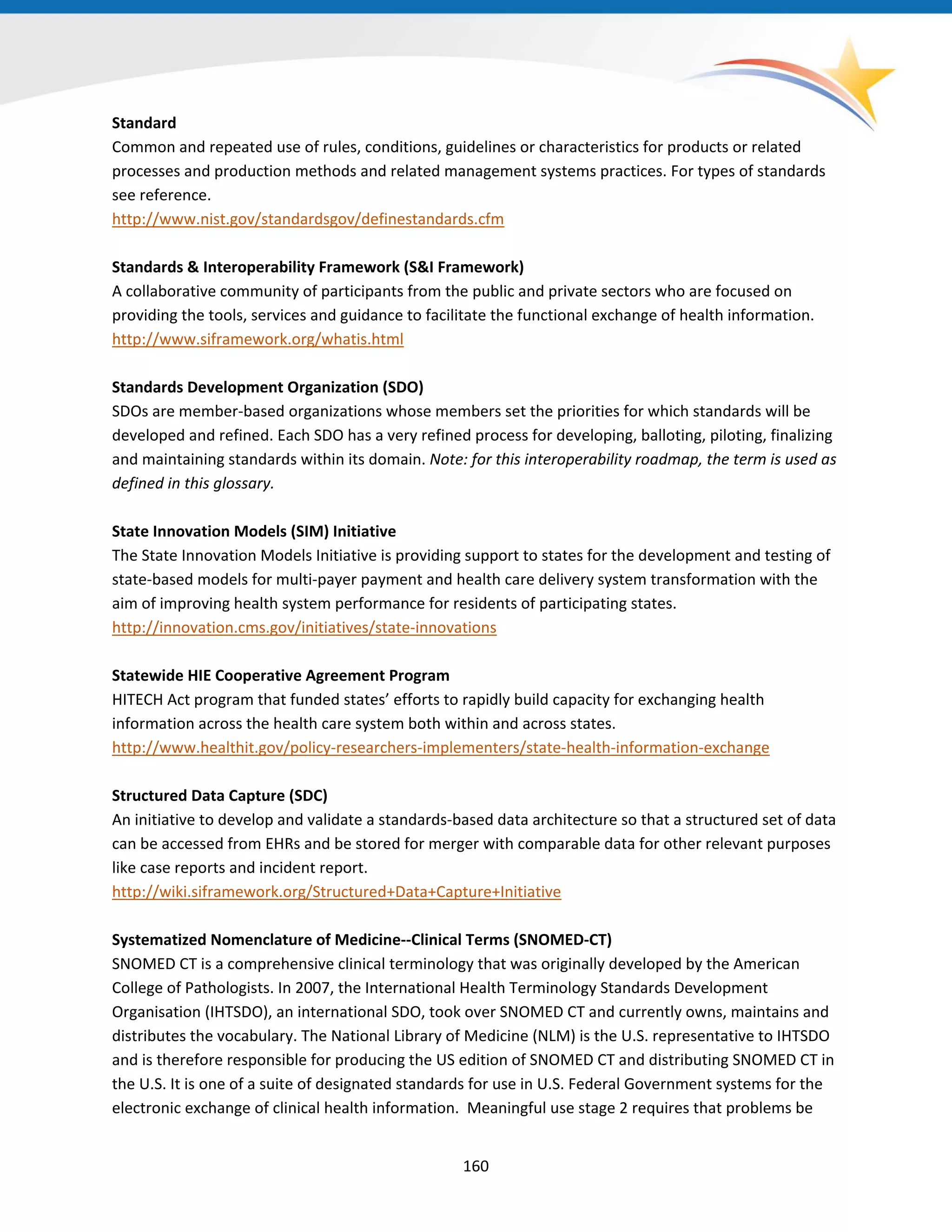 Standard
Common and repeated use of rules, conditions, guidelines or characteristics for products or related
processes and production methods and related management systems practices. For types of standards
see reference.
http://www.nist.gov/standardsgov/definestandards.cfm
Standards & Interoperability Framework (S&I Framework)
A collaborative community of participants from the public and private sectors who are focused on
providing the tools, services and guidance to facilitate the functional exchange of health information.
http://www.siframework.org/whatis.html
Standards Development Organization (SDO)
SDOs are member-based organizations whose members set the priorities for which standards will be
developed and refined. Each SDO has a very refined process for developing, balloting, piloting, finalizing
and maintaining standards within its domain. Note: for this interoperability roadmap, the term is used as
defined in this glossary.
State Innovation Models (SIM) Initiative
The State Innovation Models Initiative is providing support to states for the development and testing of
state-based models for multi-payer payment and health care delivery system transformation with the
aim of improving health system performance for residents of participating states.
http://innovation.cms.gov/initiatives/state-innovations
Statewide HIE Cooperative Agreement Program
HITECH Act program that funded states’ efforts to rapidly build capacity for exchanging health
information across the health care system both within and across states.
http://www.healthit.gov/policy-researchers-implementers/state-health-information-exchange
Structured Data Capture (SDC)
An initiative to develop and validate a standards-based data architecture so that a structured set of data
can be accessed from EHRs and be stored for merger with comparable data for other relevant purposes
like case reports and incident report.
http://wiki.siframework.org/Structured+Data+Capture+Initiative
Systematized Nomenclature of Medicine--Clinical Terms (SNOMED-CT)
SNOMED CT is a comprehensive clinical terminology that was originally developed by the American
College of Pathologists. In 2007, the International Health Terminology Standards Development
Organisation (IHTSDO), an international SDO, took over SNOMED CT and currently owns, maintains and
distributes the vocabulary. The National Library of Medicine (NLM) is the U.S. representative to IHTSDO
and is therefore responsible for producing the US edition of SNOMED CT and distributing SNOMED CT in
the U.S. It is one of a suite of designated standards for use in U.S. Federal Government systems for the
electronic exchange of clinical health information. Meaningful use stage 2 requires that problems be
160
 