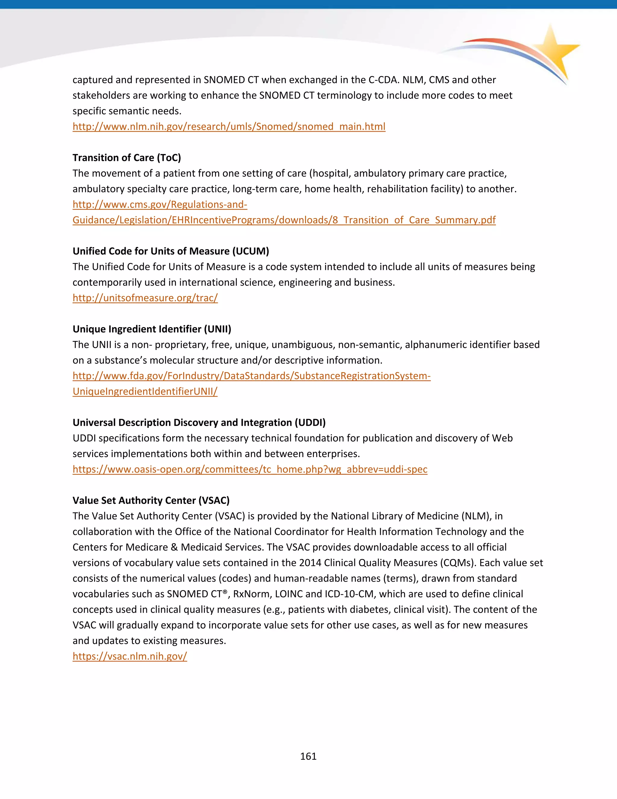 captured and represented in SNOMED CT when exchanged in the C-CDA. NLM, CMS and other
stakeholders are working to enhance the SNOMED CT terminology to include more codes to meet
specific semantic needs.
http://www.nlm.nih.gov/research/umls/Snomed/snomed_main.html
Transition of Care (ToC)
The movement of a patient from one setting of care (hospital, ambulatory primary care practice,
ambulatory specialty care practice, long-term care, home health, rehabilitation facility) to another.
http://www.cms.gov/Regulations-and-
Guidance/Legislation/EHRIncentivePrograms/downloads/8_Transition_of_Care_Summary.pdf
Unified Code for Units of Measure (UCUM)
The Unified Code for Units of Measure is a code system intended to include all units of measures being
contemporarily used in international science, engineering and business.
http://unitsofmeasure.org/trac/
Unique Ingredient Identifier (UNII)
The UNII is a non- proprietary, free, unique, unambiguous, non-semantic, alphanumeric identifier based
on a substance’s molecular structure and/or descriptive information.
http://www.fda.gov/ForIndustry/DataStandards/SubstanceRegistrationSystem-
UniqueIngredientIdentifierUNII/
Universal Description Discovery and Integration (UDDI)
UDDI specifications form the necessary technical foundation for publication and discovery of Web
services implementations both within and between enterprises.
https://www.oasis-open.org/committees/tc_home.php?wg_abbrev=uddi-spec
Value Set Authority Center (VSAC)
The Value Set Authority Center (VSAC) is provided by the National Library of Medicine (NLM), in
collaboration with the Office of the National Coordinator for Health Information Technology and the
Centers for Medicare & Medicaid Services. The VSAC provides downloadable access to all official
versions of vocabulary value sets contained in the 2014 Clinical Quality Measures (CQMs). Each value set
consists of the numerical values (codes) and human-readable names (terms), drawn from standard
vocabularies such as SNOMED CT®, RxNorm, LOINC and ICD-10-CM, which are used to define clinical
concepts used in clinical quality measures (e.g., patients with diabetes, clinical visit). The content of the
VSAC will gradually expand to incorporate value sets for other use cases, as well as for new measures
and updates to existing measures.
https://vsac.nlm.nih.gov/
161
 
