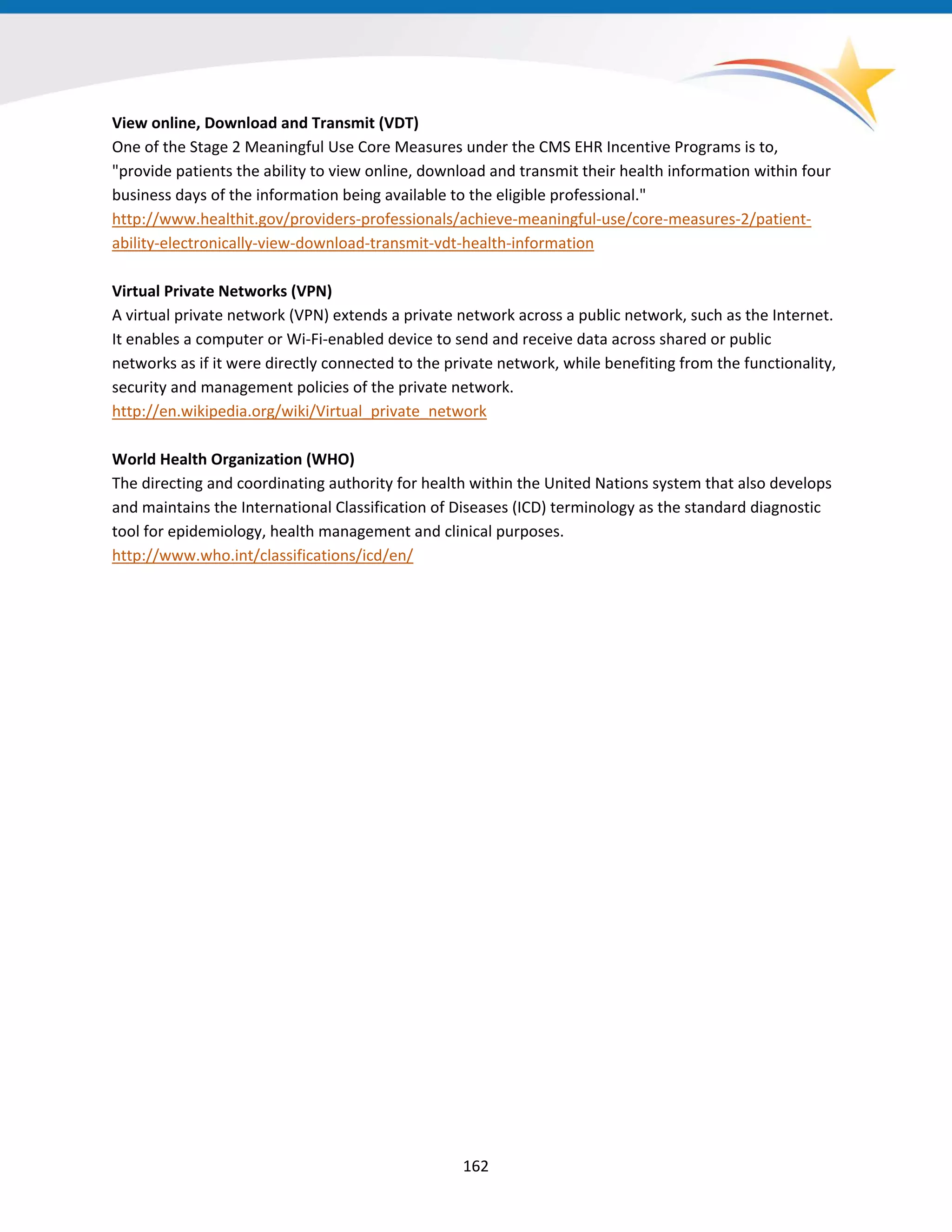 View online, Download and Transmit (VDT)
One of the Stage 2 Meaningful Use Core Measures under the CMS EHR Incentive Programs is to,
"provide patients the ability to view online, download and transmit their health information within four
business days of the information being available to the eligible professional."
http://www.healthit.gov/providers-professionals/achieve-meaningful-use/core-measures-2/patient-
ability-electronically-view-download-transmit-vdt-health-information
Virtual Private Networks (VPN)
A virtual private network (VPN) extends a private network across a public network, such as the Internet.
It enables a computer or Wi-Fi-enabled device to send and receive data across shared or public
networks as if it were directly connected to the private network, while benefiting from the functionality,
security and management policies of the private network.
http://en.wikipedia.org/wiki/Virtual_private_network
World Health Organization (WHO)
The directing and coordinating authority for health within the United Nations system that also develops
and maintains the International Classification of Diseases (ICD) terminology as the standard diagnostic
tool for epidemiology, health management and clinical purposes.
http://www.who.int/classifications/icd/en/
162
 