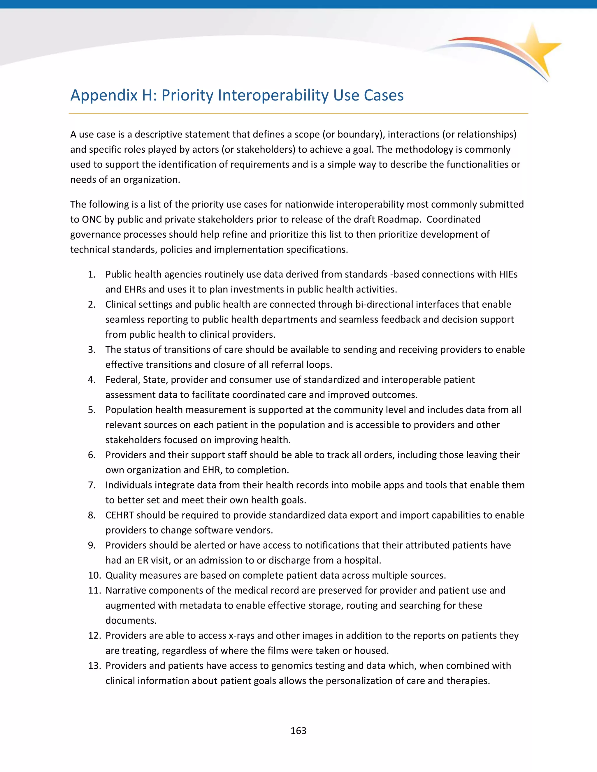 Appendix H: Priority Interoperability Use Cases
A use case is a descriptive statement that defines a scope (or boundary), interactions (or relationships)
and specific roles played by actors (or stakeholders) to achieve a goal. The methodology is commonly
used to support the identification of requirements and is a simple way to describe the functionalities or
needs of an organization.
The following is a list of the priority use cases for nationwide interoperability most commonly submitted
to ONC by public and private stakeholders prior to release of the draft Roadmap. Coordinated
governance processes should help refine and prioritize this list to then prioritize development of
technical standards, policies and implementation specifications.
1. Public health agencies routinely use data derived from standards -based connections with HIEs
and EHRs and uses it to plan investments in public health activities.
2. Clinical settings and public health are connected through bi-directional interfaces that enable
seamless reporting to public health departments and seamless feedback and decision support
from public health to clinical providers.
3. The status of transitions of care should be available to sending and receiving providers to enable
effective transitions and closure of all referral loops.
4. Federal, State, provider and consumer use of standardized and interoperable patient
assessment data to facilitate coordinated care and improved outcomes.
5. Population health measurement is supported at the community level and includes data from all
relevant sources on each patient in the population and is accessible to providers and other
stakeholders focused on improving health.
6. Providers and their support staff should be able to track all orders, including those leaving their
own organization and EHR, to completion.
7. Individuals integrate data from their health records into mobile apps and tools that enable them
to better set and meet their own health goals.
8. CEHRT should be required to provide standardized data export and import capabilities to enable
providers to change software vendors.
9. Providers should be alerted or have access to notifications that their attributed patients have
had an ER visit, or an admission to or discharge from a hospital.
10. Quality measures are based on complete patient data across multiple sources.
11. Narrative components of the medical record are preserved for provider and patient use and
augmented with metadata to enable effective storage, routing and searching for these
documents.
12. Providers are able to access x-rays and other images in addition to the reports on patients they
are treating, regardless of where the films were taken or housed.
13. Providers and patients have access to genomics testing and data which, when combined with
clinical information about patient goals allows the personalization of care and therapies.
163
 