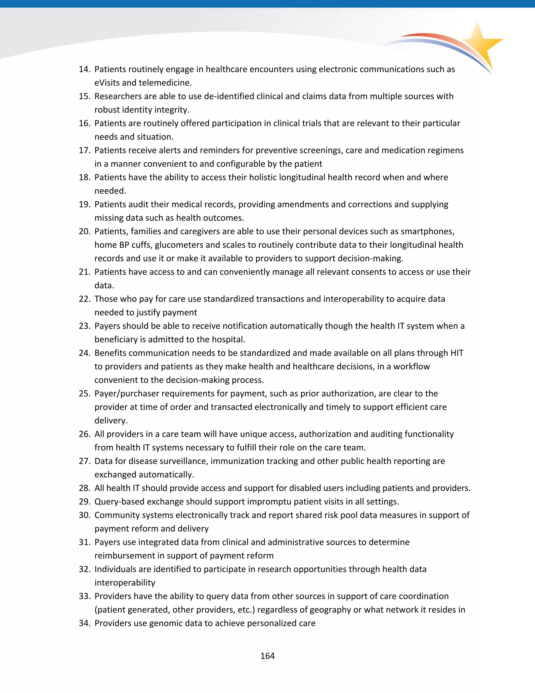 14. Patients routinely engage in healthcare encounters using electronic communications such as
eVisits and telemedicine.
15. Researchers are able to use de-identified clinical and claims data from multiple sources with
robust identity integrity.
16. Patients are routinely offered participation in clinical trials that are relevant to their particular
needs and situation.
17. Patients receive alerts and reminders for preventive screenings, care and medication regimens
in a manner convenient to and configurable by the patient
18. Patients have the ability to access their holistic longitudinal health record when and where
needed.
19. Patients audit their medical records, providing amendments and corrections and supplying
missing data such as health outcomes.
20. Patients, families and caregivers are able to use their personal devices such as smartphones,
home BP cuffs, glucometers and scales to routinely contribute data to their longitudinal health
records and use it or make it available to providers to support decision-making.
21. Patients have access to and can conveniently manage all relevant consents to access or use their
data.
22. Those who pay for care use standardized transactions and interoperability to acquire data
needed to justify payment
23. Payers should be able to receive notification automatically though the health IT system when a
beneficiary is admitted to the hospital.
24. Benefits communication needs to be standardized and made available on all plans through HIT
to providers and patients as they make health and healthcare decisions, in a workflow
convenient to the decision-making process.
25. Payer/purchaser requirements for payment, such as prior authorization, are clear to the
provider at time of order and transacted electronically and timely to support efficient care
delivery.
26. All providers in a care team will have unique access, authorization and auditing functionality
from health IT systems necessary to fulfill their role on the care team.
27. Data for disease surveillance, immunization tracking and other public health reporting are
exchanged automatically.
28. All health IT should provide access and support for disabled users including patients and providers.
29. Query-based exchange should support impromptu patient visits in all settings.
30. Community systems electronically track and report shared risk pool data measures in support of
payment reform and delivery
31. Payers use integrated data from clinical and administrative sources to determine
reimbursement in support of payment reform
32. Individuals are identified to participate in research opportunities through health data
interoperability
33. Providers have the ability to query data from other sources in support of care coordination
(patient generated, other providers, etc.) regardless of geography or what network it resides in
34. Providers use genomic data to achieve personalized care
164
 
