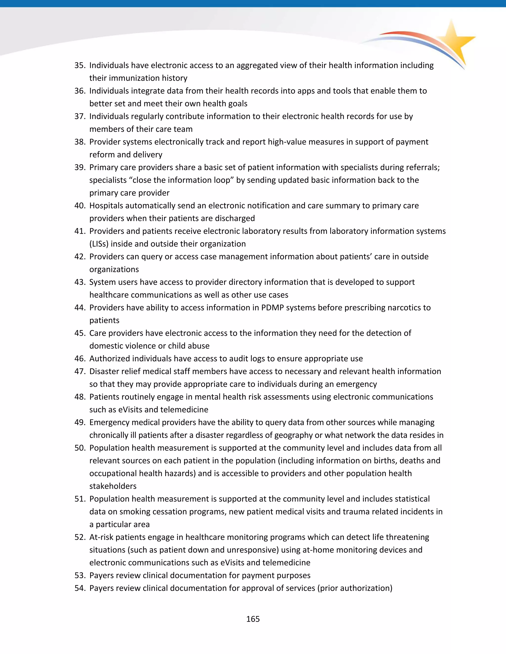 35. Individuals have electronic access to an aggregated view of their health information including
their immunization history
36. Individuals integrate data from their health records into apps and tools that enable them to
better set and meet their own health goals
37. Individuals regularly contribute information to their electronic health records for use by
members of their care team
38. Provider systems electronically track and report high-value measures in support of payment
reform and delivery
39. Primary care providers share a basic set of patient information with specialists during referrals;
specialists “close the information loop” by sending updated basic information back to the
primary care provider
40. Hospitals automatically send an electronic notification and care summary to primary care
providers when their patients are discharged
41. Providers and patients receive electronic laboratory results from laboratory information systems
(LISs) inside and outside their organization
42. Providers can query or access case management information about patients’ care in outside
organizations
43. System users have access to provider directory information that is developed to support
healthcare communications as well as other use cases
44. Providers have ability to access information in PDMP systems before prescribing narcotics to
patients
45. Care providers have electronic access to the information they need for the detection of
domestic violence or child abuse
46. Authorized individuals have access to audit logs to ensure appropriate use
47. Disaster relief medical staff members have access to necessary and relevant health information
so that they may provide appropriate care to individuals during an emergency
48. Patients routinely engage in mental health risk assessments using electronic communications
such as eVisits and telemedicine
49. Emergency medical providers have the ability to query data from other sources while managing
chronically ill patients after a disaster regardless of geography or what network the data resides in
50. Population health measurement is supported at the community level and includes data from all
relevant sources on each patient in the population (including information on births, deaths and
occupational health hazards) and is accessible to providers and other population health
stakeholders
51. Population health measurement is supported at the community level and includes statistical
data on smoking cessation programs, new patient medical visits and trauma related incidents in
a particular area
52. At-risk patients engage in healthcare monitoring programs which can detect life threatening
situations (such as patient down and unresponsive) using at-home monitoring devices and
electronic communications such as eVisits and telemedicine
53. Payers review clinical documentation for payment purposes
54. Payers review clinical documentation for approval of services (prior authorization)
165
 