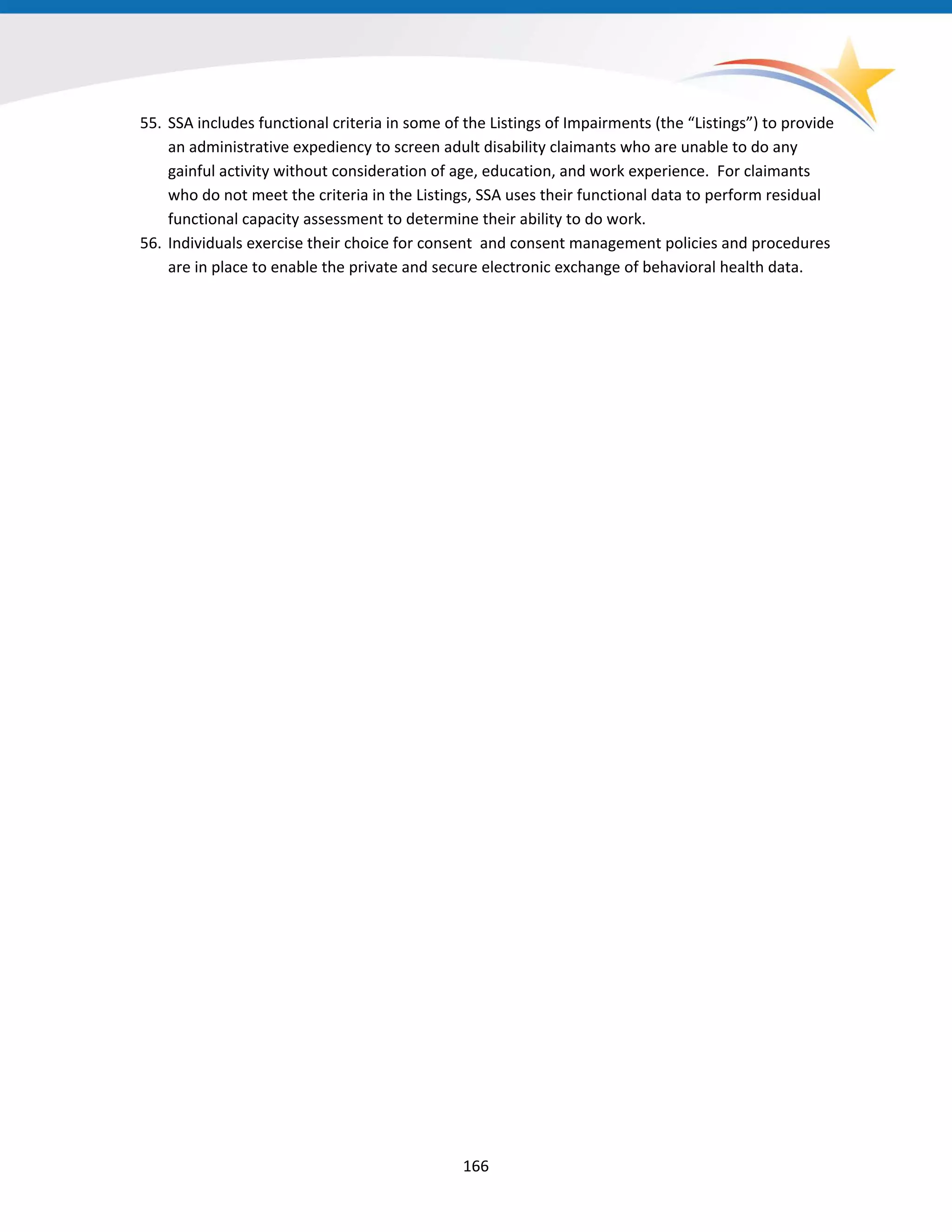 55. SSA includes functional criteria in some of the Listings of Impairments (the “Listings”) to provide
an administrative expediency to screen adult disability claimants who are unable to do any
gainful activity without consideration of age, education, and work experience. For claimants
who do not meet the criteria in the Listings, SSA uses their functional data to perform residual
functional capacity assessment to determine their ability to do work.
56. Individuals exercise their choice for consent and consent management policies and procedures
are in place to enable the private and secure electronic exchange of behavioral health data.
166
 