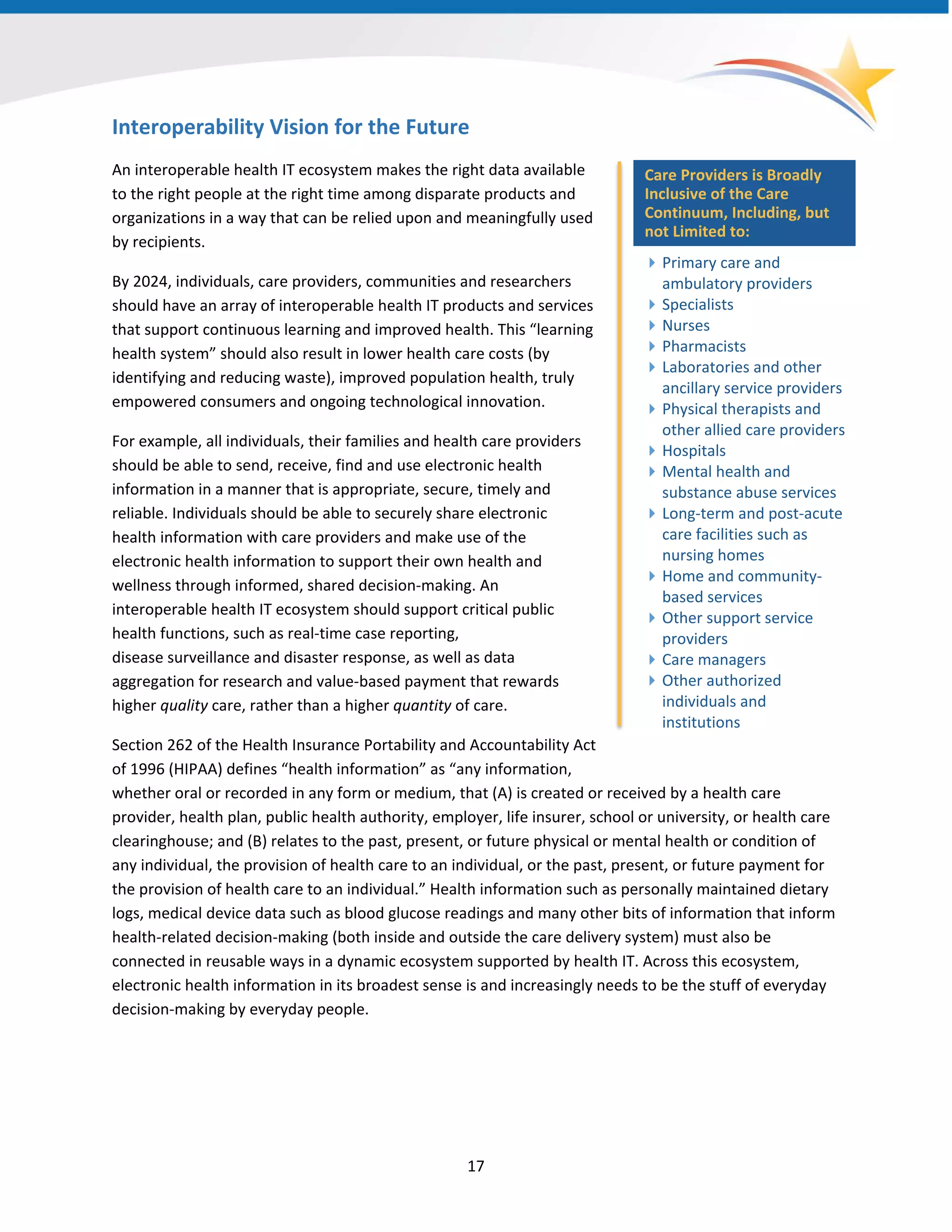Interoperability Vision for the Future
An interoperable health IT ecosystem makes the right data available
to the right people at the right time among disparate products and
organizations in a way that can be relied upon and meaningfully used
by recipients.
By 2024, individuals, care providers, communities and researchers
should have an array of interoperable health IT products and services
that support continuous learning and improved health. This “learning
health system” should also result in lower health care costs (by
identifying and reducing waste), improved population health, truly
empowered consumers and ongoing technological innovation.
For example, all individuals, their families and health care providers
should be able to send, receive, find and use electronic health
information in a manner that is appropriate, secure, timely and
reliable. Individuals should be able to securely share electronic
health information with care providers and make use of the
electronic health information to support their own health and
wellness through informed, shared decision-making. An
interoperable health IT ecosystem should support critical public
health functions, such as real-time case reporting,
disease surveillance and disaster response, as well as data
aggregation for research and value-based payment that rewards
higher quality care, rather than a higher quantity of care.
Section 262 of the Health Insurance Portability and Accountability Act
of 1996 (HIPAA) defines “health information” as “any information,
whether oral or recorded in any form or medium, that (A) is created or received by a health care
provider, health plan, public health authority, employer, life insurer, school or university, or health care
clearinghouse; and (B) relates to the past, present, or future physical or mental health or condition of
any individual, the provision of health care to an individual, or the past, present, or future payment for
the provision of health care to an individual.” Health information such as personally maintained dietary
logs, medical device data such as blood glucose readings and many other bits of information that inform
health-related decision-making (both inside and outside the care delivery system) must also be
connected in reusable ways in a dynamic ecosystem supported by health IT. Across this ecosystem,
electronic health information in its broadest sense is and increasingly needs to be the stuff of everyday
decision-making by everyday people.
Care Providers is Broadly
Inclusive of the Care
Continuum, Including, but
not Limited to:
Primary care and
ambulatory providers
Specialists
Nurses
Pharmacists
Laboratories and other
ancillary service providers
Physical therapists and
other allied care providers
Hospitals
Mental health and
substance abuse services
Long-term and post-acute
care facilities such as
nursing homes
Home and community-
based services
Other support service
providers
Care managers
Other authorized
individuals and
institutions
17
 