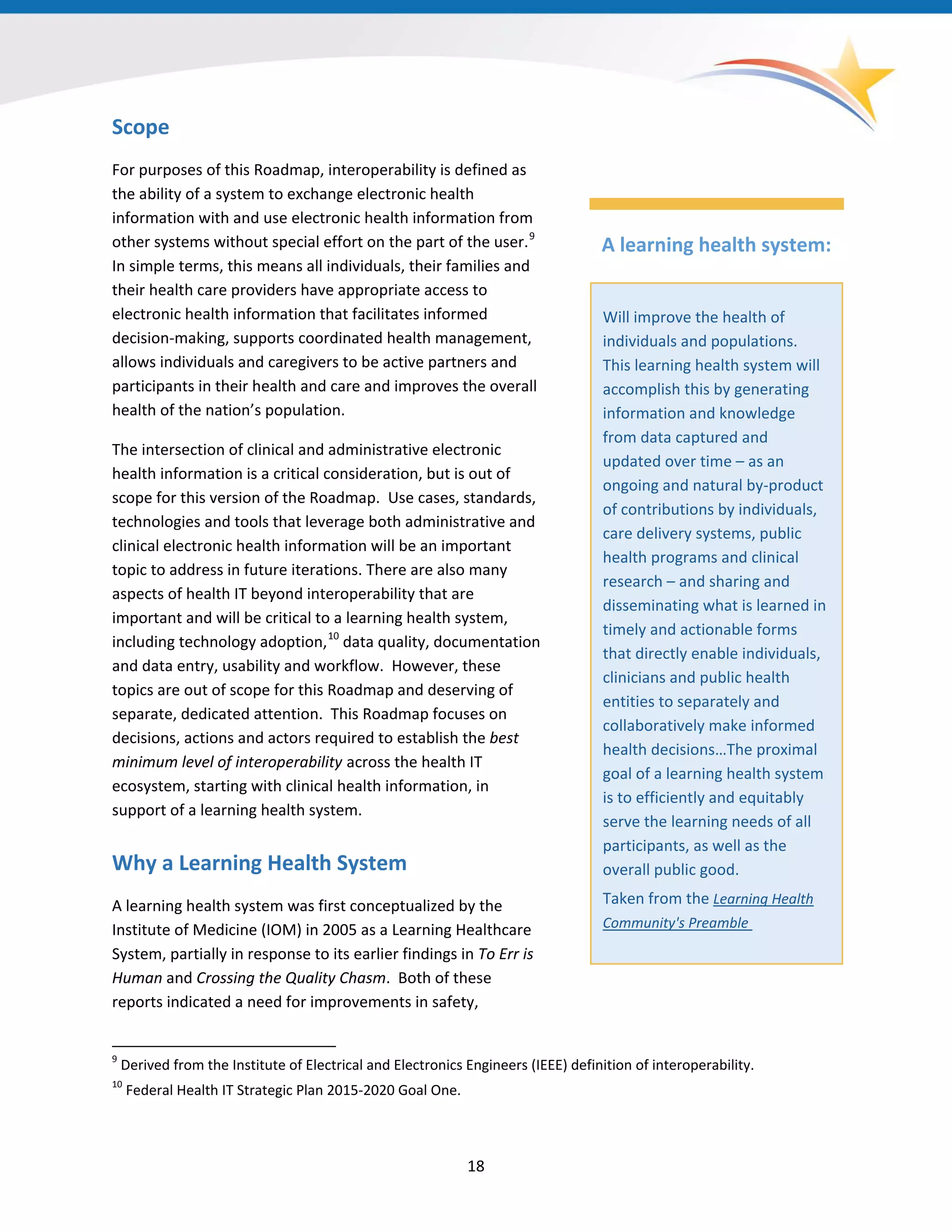 Scope
For purposes of this Roadmap, interoperability is defined as
the ability of a system to exchange electronic health
information with and use electronic health information from
other systems without special effort on the part of the user.9
In simple terms, this means all individuals, their families and
their health care providers have appropriate access to
electronic health information that facilitates informed
decision-making, supports coordinated health management,
allows individuals and caregivers to be active partners and
participants in their health and care and improves the overall
health of the nation’s population.
The intersection of clinical and administrative electronic
health information is a critical consideration, but is out of
scope for this version of the Roadmap. Use cases, standards,
technologies and tools that leverage both administrative and
clinical electronic health information will be an important
topic to address in future iterations. There are also many
aspects of health IT beyond interoperability that are
important and will be critical to a learning health system,
including technology adoption,10
data quality, documentation
and data entry, usability and workflow. However, these
topics are out of scope for this Roadmap and deserving of
separate, dedicated attention. This Roadmap focuses on
decisions, actions and actors required to establish the best
minimum level of interoperability across the health IT
ecosystem, starting with clinical health information, in
support of a learning health system.
Why a Learning Health System
A learning health system was first conceptualized by the
Institute of Medicine (IOM) in 2005 as a Learning Healthcare
System, partially in response to its earlier findings in To Err is
Human and Crossing the Quality Chasm. Both of these
reports indicated a need for improvements in safety,
9
Derived from the Institute of Electrical and Electronics Engineers (IEEE) definition of interoperability.
10
Federal Health IT Strategic Plan 2015-2020 Goal One.
A learning health system:
Will improve the health of
individuals and populations.
This learning health system will
accomplish this by generating
information and knowledge
from data captured and
updated over time – as an
ongoing and natural by-product
of contributions by individuals,
care delivery systems, public
health programs and clinical
research – and sharing and
disseminating what is learned in
timely and actionable forms
that directly enable individuals,
clinicians and public health
entities to separately and
collaboratively make informed
health decisions…The proximal
goal of a learning health system
is to efficiently and equitably
serve the learning needs of all
participants, as well as the
overall public good.
Taken from the Learning Health
Community's Preamble
18
 