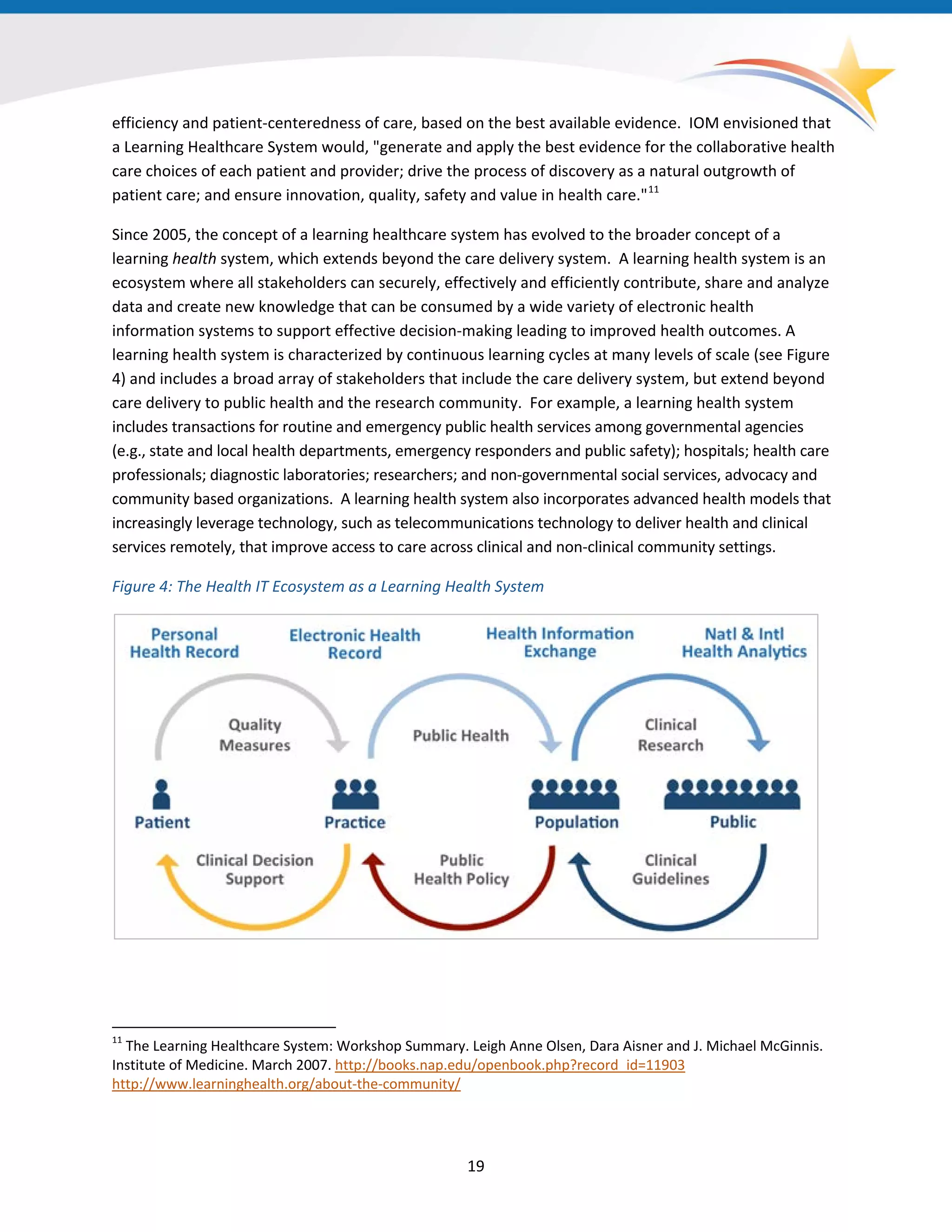 efficiency and patient-centeredness of care, based on the best available evidence. IOM envisioned that
a Learning Healthcare System would, "generate and apply the best evidence for the collaborative health
care choices of each patient and provider; drive the process of discovery as a natural outgrowth of
patient care; and ensure innovation, quality, safety and value in health care."11
Since 2005, the concept of a learning healthcare system has evolved to the broader concept of a
learning health system, which extends beyond the care delivery system. A learning health system is an
ecosystem where all stakeholders can securely, effectively and efficiently contribute, share and analyze
data and create new knowledge that can be consumed by a wide variety of electronic health
information systems to support effective decision-making leading to improved health outcomes. A
learning health system is characterized by continuous learning cycles at many levels of scale (see Figure
4) and includes a broad array of stakeholders that include the care delivery system, but extend beyond
care delivery to public health and the research community. For example, a learning health system
includes transactions for routine and emergency public health services among governmental agencies
(e.g., state and local health departments, emergency responders and public safety); hospitals; health care
professionals; diagnostic laboratories; researchers; and non-governmental social services, advocacy and
community based organizations. A learning health system also incorporates advanced health models that
increasingly leverage technology, such as telecommunications technology to deliver health and clinical
services remotely, that improve access to care across clinical and non-clinical community settings.
Figure 4: The Health IT Ecosystem as a Learning Health System
11
The Learning Healthcare System: Workshop Summary. Leigh Anne Olsen, Dara Aisner and J. Michael McGinnis.
Institute of Medicine. March 2007. http://books.nap.edu/openbook.php?record_id=11903
http://www.learninghealth.org/about-the-community/
19
 