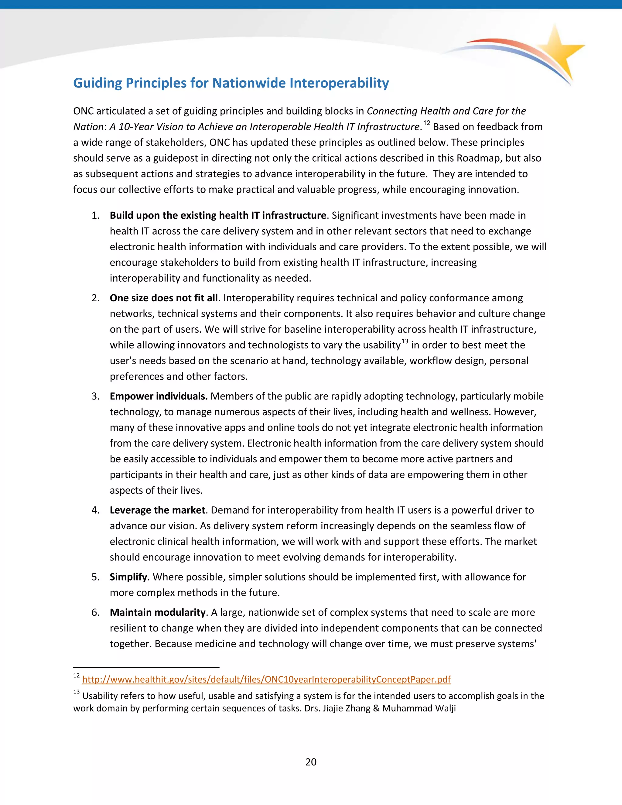 20
Guiding Principles for Nationwide Interoperability
ONC articulated a set of guiding principles and building blocks in Connecting Health and Care for the
Nation: A 10-Year Vision to Achieve an Interoperable Health IT Infrastructure.12
Based on feedback from
a wide range of stakeholders, ONC has updated these principles as outlined below. These principles
should serve as a guidepost in directing not only the critical actions described in this Roadmap, but also
as subsequent actions and strategies to advance interoperability in the future. They are intended to
focus our collective efforts to make practical and valuable progress, while encouraging innovation.
12
http://www.healthit.gov/sites/default/files/ONC10yearInteroperabilityConceptPaper.pdf
13
Usability refers to how useful, usable and satisfying a system is for the intended users to accomplish goals in the
work domain by performing certain sequences of tasks. Drs. Jiajie Zhang & Muhammad Walji
1. Build upon the existing health IT infrastructure. Significant investments have been made in
health IT across the care delivery system and in other relevant sectors that need to exchange
electronic health information with individuals and care providers. To the extent possible, we will
encourage stakeholders to build from existing health IT infrastructure, increasing
interoperability and functionality as needed.
2. One size does not fit all. Interoperability requires technical and policy conformance among
networks, technical systems and their components. It also requires behavior and culture change
on the part of users. We will strive for baseline interoperability across health IT infrastructure,
while allowing innovators and technologists to vary the usability13
in order to best meet the
user's needs based on the scenario at hand, technology available, workflow design, personal
preferences and other factors.
3. Empower individuals. Members of the public are rapidly adopting technology, particularly mobile
technology, to manage numerous aspects of their lives, including health and wellness. However,
many of these innovative apps and online tools do not yet integrate electronic health information
from the care delivery system. Electronic health information from the care delivery system should
be easily accessible to individuals and empower them to become more active partners and
participants in their health and care, just as other kinds of data are empowering them in other
aspects of their lives.
4. Leverage the market. Demand for interoperability from health IT users is a powerful driver to
advance our vision. As delivery system reform increasingly depends on the seamless flow of
electronic clinical health information, we will work with and support these efforts. The market
should encourage innovation to meet evolving demands for interoperability.
5. Simplify. Where possible, simpler solutions should be implemented first, with allowance for
more complex methods in the future.
6. Maintain modularity. A large, nationwide set of complex systems that need to scale are more
resilient to change when they are divided into independent components that can be connected
together. Because medicine and technology will change over time, we must preserve systems'
 