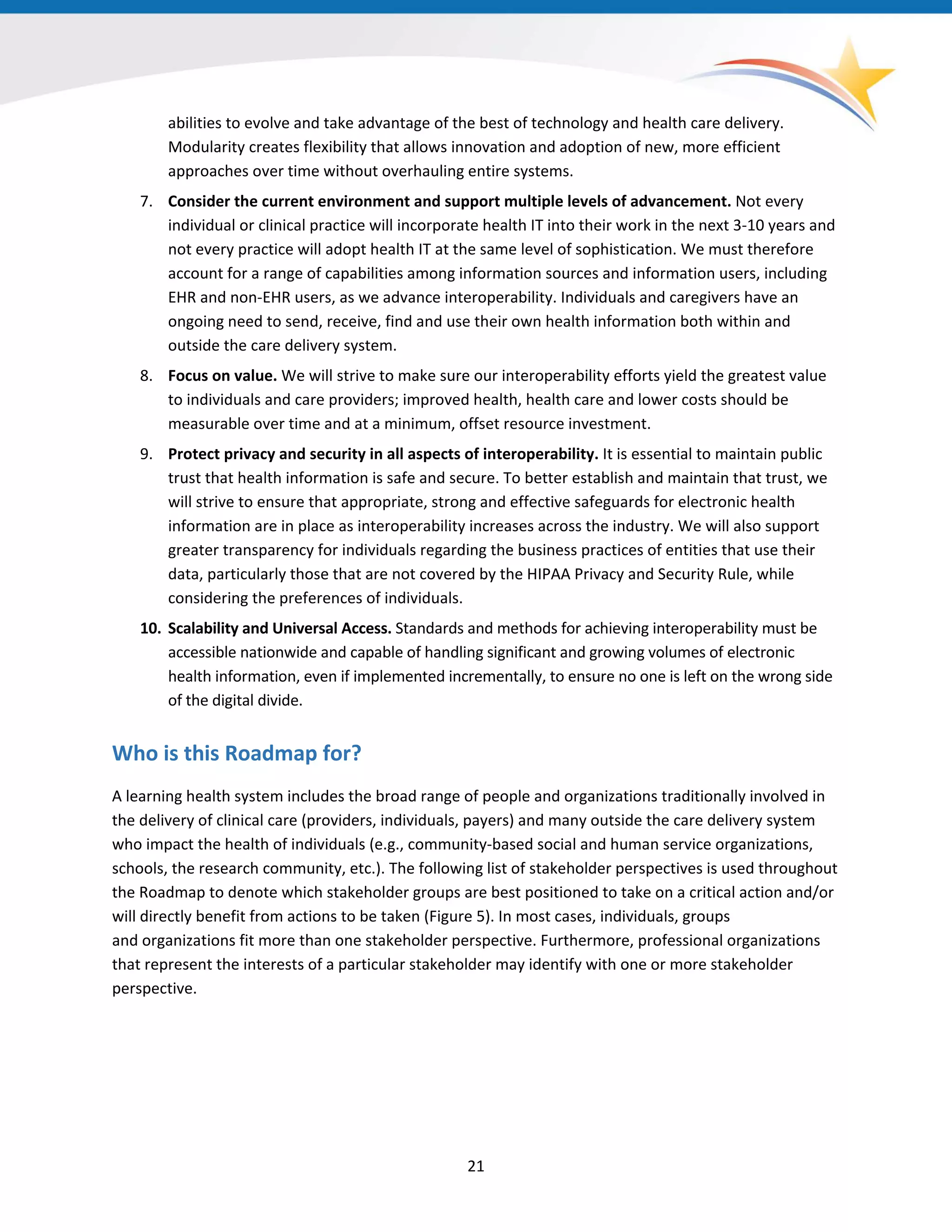 abilities to evolve and take advantage of the best of technology and health care delivery.
Modularity creates flexibility that allows innovation and adoption of new, more efficient
approaches over time without overhauling entire systems.
7. Consider the current environment and support multiple levels of advancement. Not every
individual or clinical practice will incorporate health IT into their work in the next 3-10 years and
not every practice will adopt health IT at the same level of sophistication. We must therefore
account for a range of capabilities among information sources and information users, including
EHR and non-EHR users, as we advance interoperability. Individuals and caregivers have an
ongoing need to send, receive, find and use their own health information both within and
outside the care delivery system.
8. Focus on value. We will strive to make sure our interoperability efforts yield the greatest value
to individuals and care providers; improved health, health care and lower costs should be
measurable over time and at a minimum, offset resource investment.
9. Protect privacy and security in all aspects of interoperability. It is essential to maintain public
trust that health information is safe and secure. To better establish and maintain that trust, we
will strive to ensure that appropriate, strong and effective safeguards for electronic health
information are in place as interoperability increases across the industry. We will also support
greater transparency for individuals regarding the business practices of entities that use their
data, particularly those that are not covered by the HIPAA Privacy and Security Rule, while
considering the preferences of individuals.
10. Scalability and Universal Access. Standards and methods for achieving interoperability must be
accessible nationwide and capable of handling significant and growing volumes of electronic
health information, even if implemented incrementally, to ensure no one is left on the wrong side
of the digital divide.
Who is this Roadmap for?
A learning health system includes the broad range of people and organizations traditionally involved in
the delivery of clinical care (providers, individuals, payers) and many outside the care delivery system
who impact the health of individuals (e.g., community-based social and human service organizations,
schools, the research community, etc.). The following list of stakeholder perspectives is used throughout
the Roadmap to denote which stakeholder groups are best positioned to take on a critical action and/or
will directly benefit from actions to be taken (Figure 5). In most cases, individuals, groups
and organizations fit more than one stakeholder perspective. Furthermore, professional organizations
that represent the interests of a particular stakeholder may identify with one or more stakeholder
perspective.
21
 
