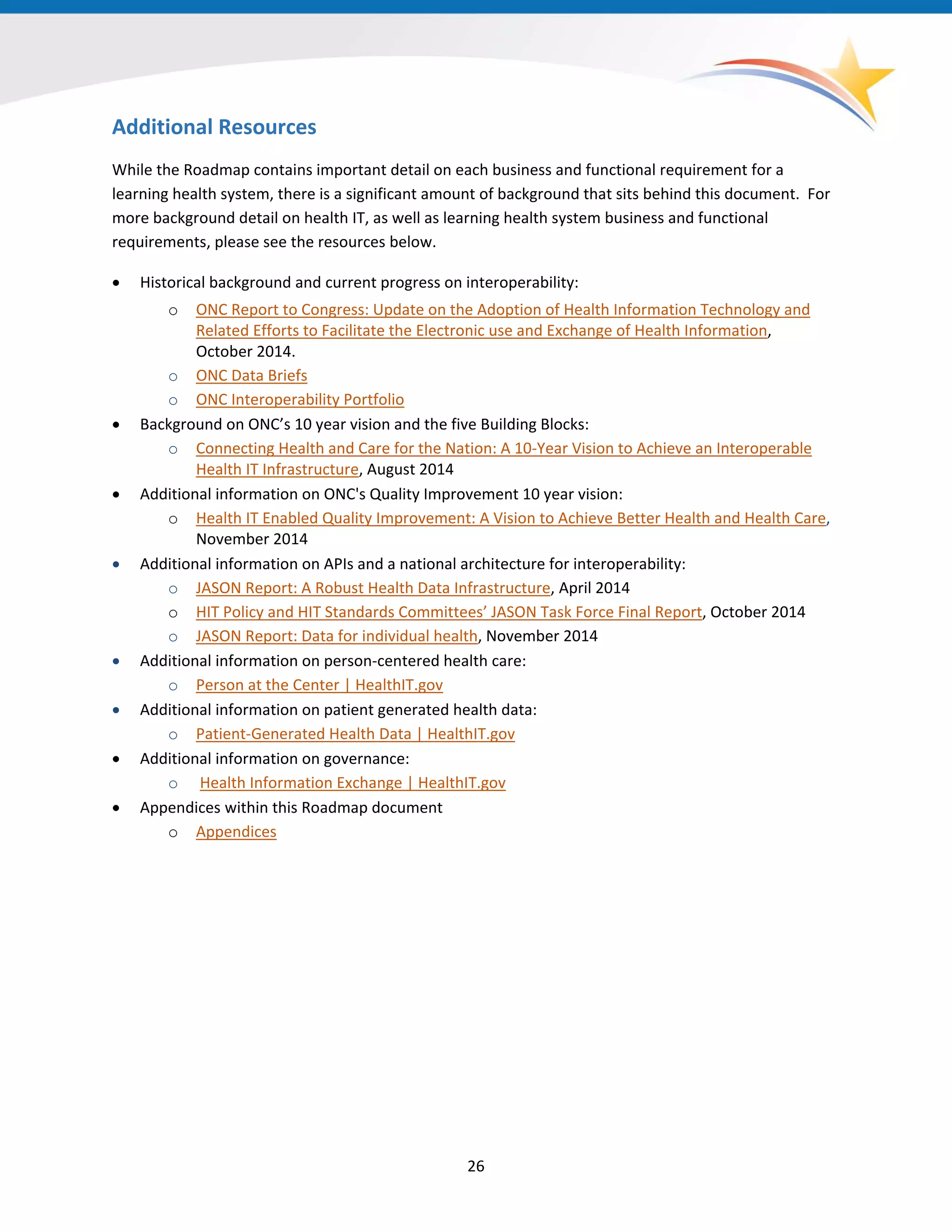 Additional Resources
While the Roadmap contains important detail on each business and functional requirement for a
learning health system, there is a significant amount of background that sits behind this document. For
more background detail on health IT, as well as learning health system business and functional
requirements, please see the resources below.
• Historical background and current progress on interoperability:
o ONC Report to Congress: Update on the Adoption of Health Information Technology and
Related Efforts to Facilitate the Electronic use and Exchange of Health Information,
October 2014.
o ONC Data Briefs
o ONC Interoperability Portfolio
• Background on ONC’s 10 year vision and the five Building Blocks:
o Connecting Health and Care for the Nation: A 10-Year Vision to Achieve an Interoperable
Health IT Infrastructure, August 2014
• Additional information on ONC's Quality Improvement 10 year vision:
o Health IT Enabled Quality Improvement: A Vision to Achieve Better Health and Health Care,
November 2014
• Additional information on APIs and a national architecture for interoperability:
o JASON Report: A Robust Health Data Infrastructure, April 2014
o HIT Policy and HIT Standards Committees’ JASON Task Force Final Report, October 2014
o JASON Report: Data for individual health, November 2014
• Additional information on person-centered health care:
o Person at the Center | HealthIT.gov
• Additional information on patient generated health data:
o Patient-Generated Health Data | HealthIT.gov
• Additional information on governance:
o Health Information Exchange | HealthIT.gov
• Appendices within this Roadmap document
o Appendices
26
 