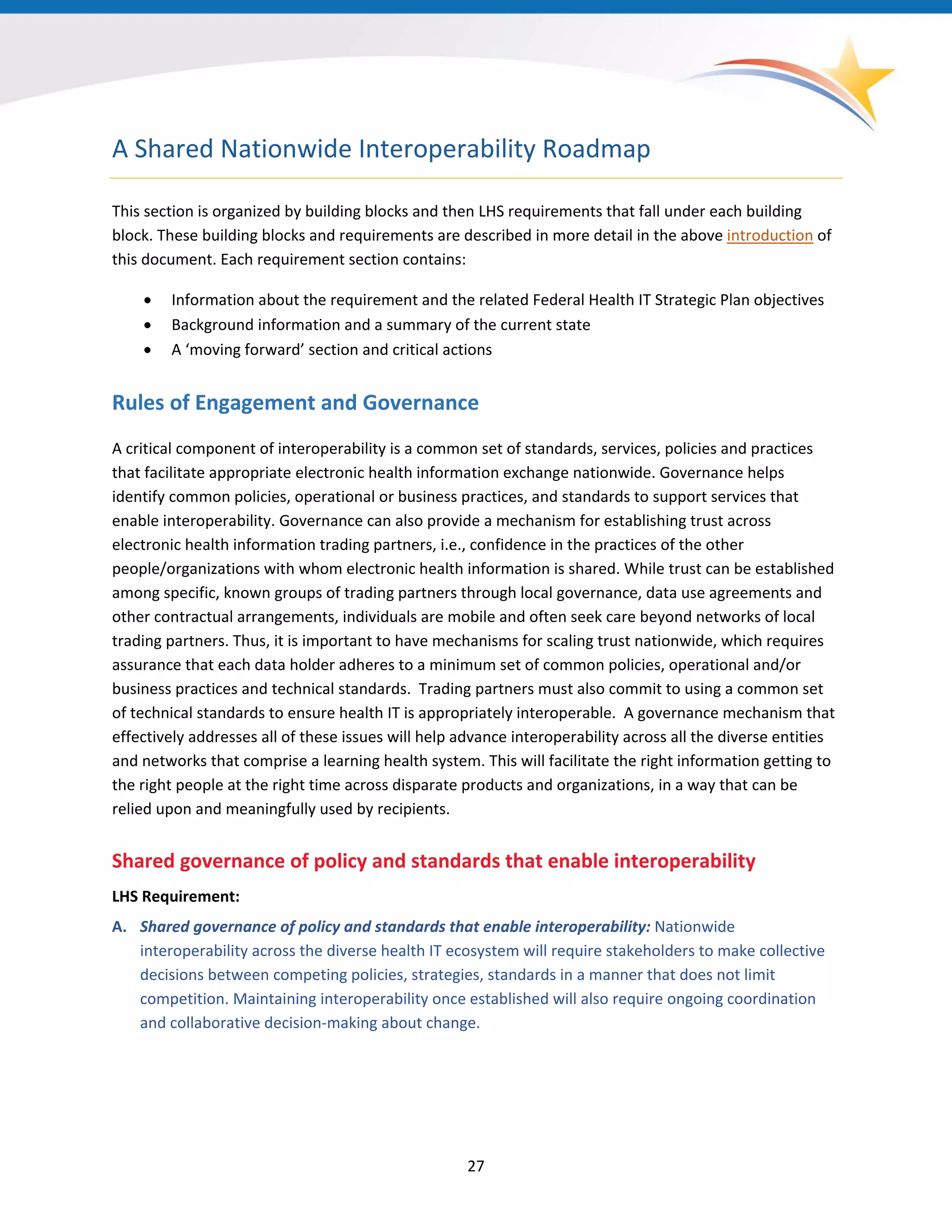 A Shared Nationwide Interoperability Roadmap
This section is organized by building blocks and then LHS requirements that fall under each building
block. These building blocks and requirements are described in more detail in the above introduction of
this document. Each requirement section contains:
• Information about the requirement and the related Federal Health IT Strategic Plan objectives
• Background information and a summary of the current state
• A ‘moving forward’ section and critical actions
Rules of Engagement and Governance
A critical component of interoperability is a common set of standards, services, policies and practices
that facilitate appropriate electronic health information exchange nationwide. Governance helps
identify common policies, operational or business practices, and standards to support services that
enable interoperability. Governance can also provide a mechanism for establishing trust across
electronic health information trading partners, i.e., confidence in the practices of the other
people/organizations with whom electronic health information is shared. While trust can be established
among specific, known groups of trading partners through local governance, data use agreements and
other contractual arrangements, individuals are mobile and often seek care beyond networks of local
trading partners. Thus, it is important to have mechanisms for scaling trust nationwide, which requires
assurance that each data holder adheres to a minimum set of common policies, operational and/or
business practices and technical standards. Trading partners must also commit to using a common set
of technical standards to ensure health IT is appropriately interoperable. A governance mechanism that
effectively addresses all of these issues will help advance interoperability across all the diverse entities
and networks that comprise a learning health system. This will facilitate the right information getting to
the right people at the right time across disparate products and organizations, in a way that can be
relied upon and meaningfully used by recipients.
Shared governance of policy and standards that enable interoperability
LHS Requirement:
A. Shared governance of policy and standards that enable interoperability: Nationwide
interoperability across the diverse health IT ecosystem will require stakeholders to make collective
decisions between competing policies, strategies, standards in a manner that does not limit
competition. Maintaining interoperability once established will also require ongoing coordination
and collaborative decision-making about change.
27
 