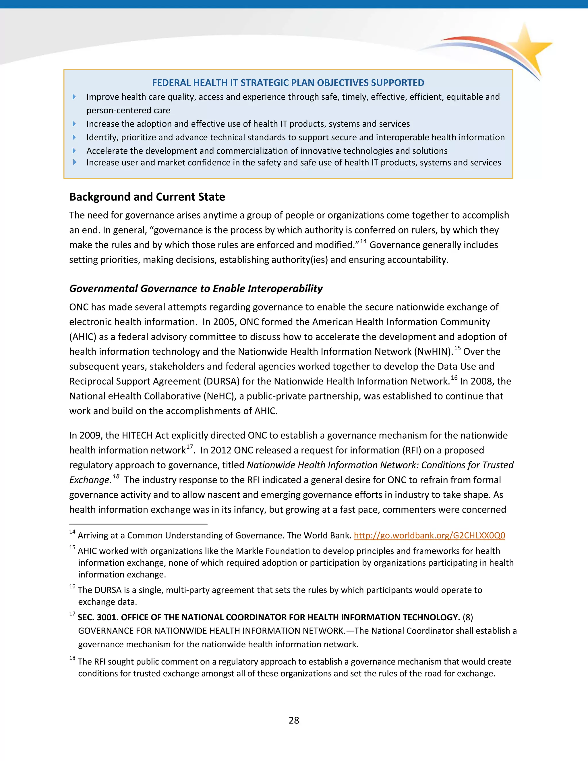 28
FEDERAL HEALTH IT STRATEGIC PLAN OBJECTIVES SUPPORTED
 Improve health care quality, access and experience through safe, timely, effective, efficient, equitable and
person-centered care
 Increase the adoption and effective use of health IT products, systems and services
 Identify, prioritize and advance technical standards to support secure and interoperable health information
 Accelerate the development and commercialization of innovative technologies and solutions
 Increase user and market confidence in the safety and safe use of health IT products, systems and services
Background and Current State
The need for governance arises anytime a group of people or organizations come together to accomplish
an end. In general, “governance is the process by which authority is conferred on rulers, by which they
make the rules and by which those rules are enforced and modified.”14
Governance generally includes
setting priorities, making decisions, establishing authority(ies) and ensuring accountability.
14
Arriving at a Common Understanding of Governance. The World Bank. http://go.worldbank.org/G2CHLXX0Q0
15
AHIC worked with organizations like the Markle Foundation to develop principles and frameworks for health
information exchange, none of which required adoption or participation by organizations participating in health
information exchange.
16
The DURSA is a single, multi-party agreement that sets the rules by which participants would operate to
exchange data.
17
SEC. 3001. OFFICE OF THE NATIONAL COORDINATOR FOR HEALTH INFORMATION TECHNOLOGY. (8)
GOVERNANCE FOR NATIONWIDE HEALTH INFORMATION NETWORK.—The National Coordinator shall establish a
governance mechanism for the nationwide health information network.
18
The RFI sought public comment on a regulatory approach to establish a governance mechanism that would create
conditions for trusted exchange amongst all of these organizations and set the rules of the road for exchange.
Governmental Governance to Enable Interoperability
ONC has made several attempts regarding governance to enable the secure nationwide exchange of
electronic health information. In 2005, ONC formed the American Health Information Community
(AHIC) as a federal advisory committee to discuss how to accelerate the development and adoption of
health information technology and the Nationwide Health Information Network (NwHIN).15
Over the
subsequent years, stakeholders and federal agencies worked together to develop the Data Use and
Reciprocal Support Agreement (DURSA) for the Nationwide Health Information Network.16
In 2008, the
National eHealth Collaborative (NeHC), a public-private partnership, was established to continue that
work and build on the accomplishments of AHIC.
In 2009, the HITECH Act explicitly directed ONC to establish a governance mechanism for the nationwide
health information network17
. In 2012 ONC released a request for information (RFI) on a proposed
regulatory approach to governance, titled Nationwide Health Information Network: Conditions for Trusted
Exchange.18
The industry response to the RFI indicated a general desire for ONC to refrain from formal
governance activity and to allow nascent and emerging governance efforts in industry to take shape. As
health information exchange was in its infancy, but growing at a fast pace, commenters were concerned
 