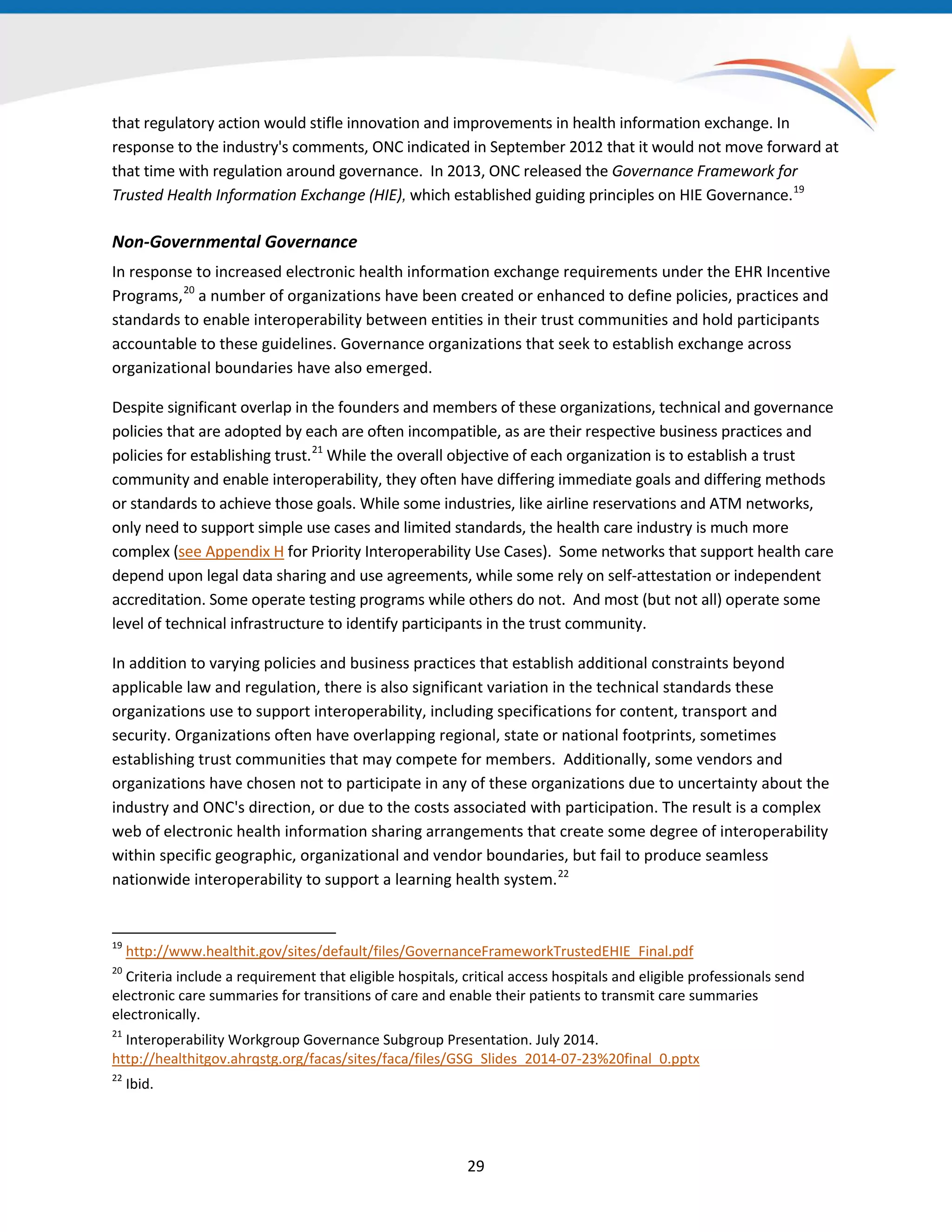 that regulatory action would stifle innovation and improvements in health information exchange. In
response to the industry's comments, ONC indicated in September 2012 that it would not move forward at
that time with regulation around governance. In 2013, ONC released the Governance Framework for
Trusted Health Information Exchange (HIE), which established guiding principles on HIE Governance.19
Non-Governmental Governance
In response to increased electronic health information exchange requirements under the EHR Incentive
Programs,20
a number of organizations have been created or enhanced to define policies, practices and
standards to enable interoperability between entities in their trust communities and hold participants
accountable to these guidelines. Governance organizations that seek to establish exchange across
organizational boundaries have also emerged.
Despite significant overlap in the founders and members of these organizations, technical and governance
policies that are adopted by each are often incompatible, as are their respective business practices and
policies for establishing trust.21
While the overall objective of each organization is to establish a trust
community and enable interoperability, they often have differing immediate goals and differing methods
or standards to achieve those goals. While some industries, like airline reservations and ATM networks,
only need to support simple use cases and limited standards, the health care industry is much more
complex (see Appendix H for Priority Interoperability Use Cases). Some networks that support health care
depend upon legal data sharing and use agreements, while some rely on self-attestation or independent
accreditation. Some operate testing programs while others do not. And most (but not all) operate some
level of technical infrastructure to identify participants in the trust community.
In addition to varying policies and business practices that establish additional constraints beyond
applicable law and regulation, there is also significant variation in the technical standards these
organizations use to support interoperability, including specifications for content, transport and
security. Organizations often have overlapping regional, state or national footprints, sometimes
establishing trust communities that may compete for members. Additionally, some vendors and
organizations have chosen not to participate in any of these organizations due to uncertainty about the
industry and ONC's direction, or due to the costs associated with participation. The result is a complex
web of electronic health information sharing arrangements that create some degree of interoperability
within specific geographic, organizational and vendor boundaries, but fail to produce seamless
nationwide interoperability to support a learning health system.22
19
http://www.healthit.gov/sites/default/files/GovernanceFrameworkTrustedEHIE_Final.pdf
20
Criteria include a requirement that eligible hospitals, critical access hospitals and eligible professionals send
electronic care summaries for transitions of care and enable their patients to transmit care summaries
electronically.
21
Interoperability Workgroup Governance Subgroup Presentation. July 2014.
http://healthitgov.ahrqstg.org/facas/sites/faca/files/GSG_Slides_2014-07-23%20final_0.pptx
22
Ibid.
29
 