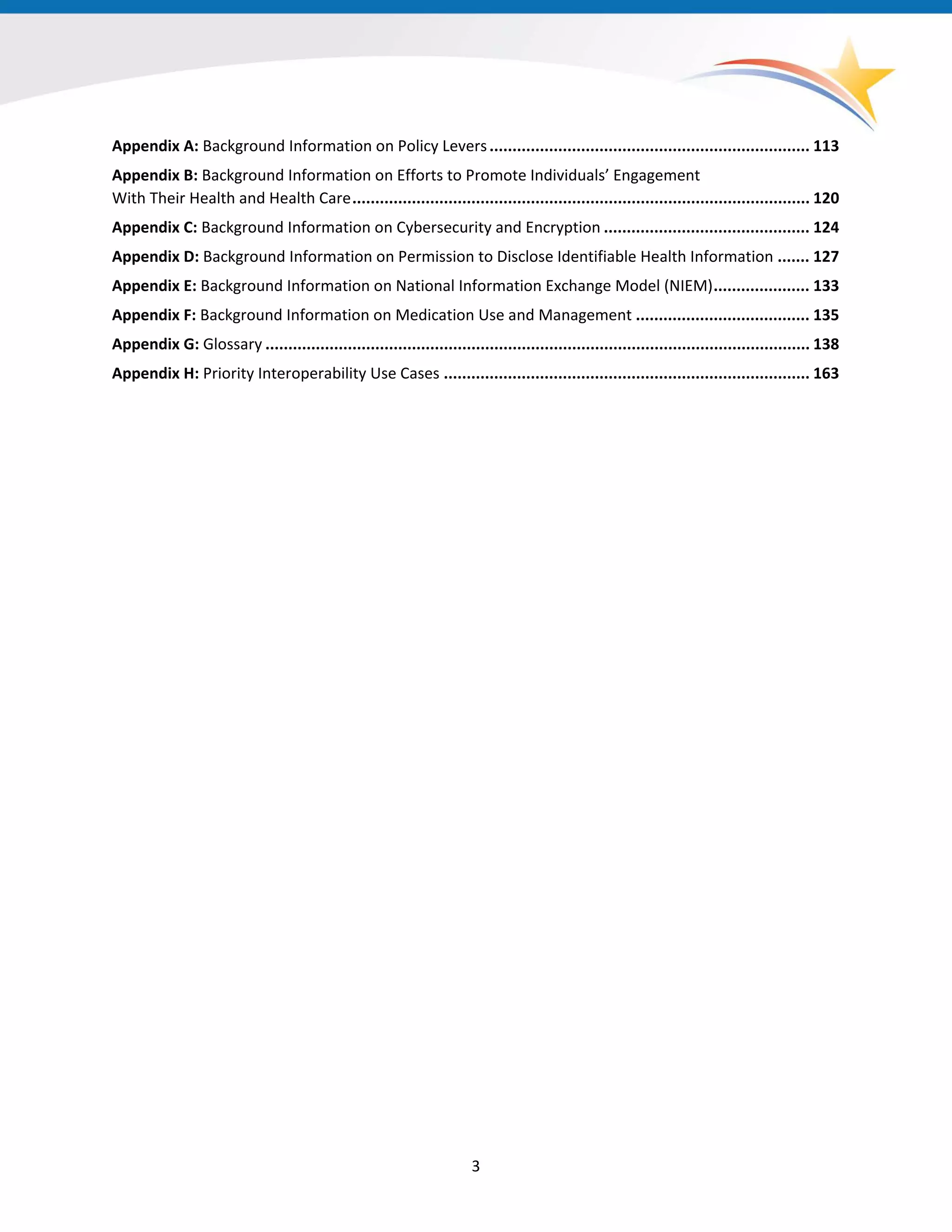 Appendix A: Background Information on Policy Levers...................................................................... 113
Appendix B: Background Information on Efforts to Promote Individuals’ Engagement
With Their Health and Health Care.................................................................................................... 120
Appendix C: Background Information on Cybersecurity and Encryption ............................................. 124
Appendix D: Background Information on Permission to Disclose Identifiable Health Information ....... 127
Appendix E: Background Information on National Information Exchange Model (NIEM)..................... 133
Appendix F: Background Information on Medication Use and Management ...................................... 135
Appendix G: Glossary ....................................................................................................................... 138
Appendix H: Priority Interoperability Use Cases ................................................................................ 163
3
 