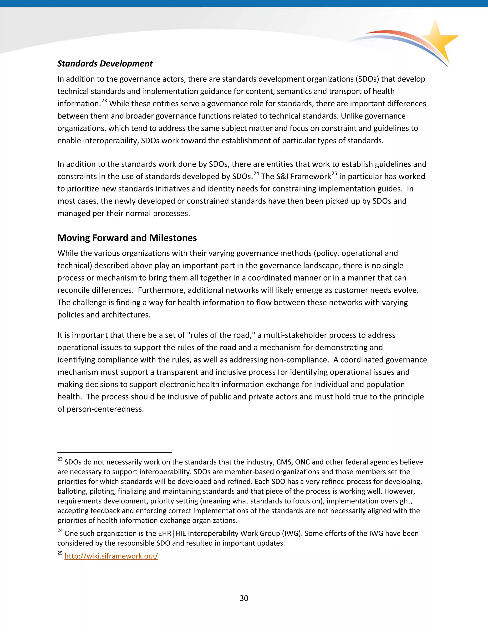 Standards Development
In addition to the governance actors, there are standards development organizations (SDOs) that develop
technical standards and implementation guidance for content, semantics and transport of health
information.23
While these entities serve a governance role for standards, there are important differences
between them and broader governance functions related to technical standards. Unlike governance
organizations, which tend to address the same subject matter and focus on constraint and guidelines to
enable interoperability, SDOs work toward the establishment of particular types of standards.
In addition to the standards work done by SDOs, there are entities that work to establish guidelines and
constraints in the use of standards developed by SDOs.24
The S&I Framework25
in particular has worked
to prioritize new standards initiatives and identity needs for constraining implementation guides. In
most cases, the newly developed or constrained standards have then been picked up by SDOs and
managed per their normal processes.
Moving Forward and Milestones
While the various organizations with their varying governance methods (policy, operational and
technical) described above play an important part in the governance landscape, there is no single
process or mechanism to bring them all together in a coordinated manner or in a manner that can
reconcile differences. Furthermore, additional networks will likely emerge as customer needs evolve.
The challenge is finding a way for health information to flow between these networks with varying
policies and architectures.
It is important that there be a set of "rules of the road," a multi-stakeholder process to address
operational issues to support the rules of the road and a mechanism for demonstrating and
identifying compliance with the rules, as well as addressing non-compliance. A coordinated governance
mechanism must support a transparent and inclusive process for identifying operational issues and
making decisions to support electronic health information exchange for individual and population
health. The process should be inclusive of public and private actors and must hold true to the principle
of person-centeredness.
23
SDOs do not necessarily work on the standards that the industry, CMS, ONC and other federal agencies believe
are necessary to support interoperability. SDOs are member-based organizations and those members set the
priorities for which standards will be developed and refined. Each SDO has a very refined process for developing,
balloting, piloting, finalizing and maintaining standards and that piece of the process is working well. However,
requirements development, priority setting (meaning what standards to focus on), implementation oversight,
accepting feedback and enforcing correct implementations of the standards are not necessarily aligned with the
priorities of health information exchange organizations.
24
One such organization is the EHR│HIE Interoperability Work Group (IWG). Some efforts of the IWG have been
considered by the responsible SDO and resulted in important updates.
25
http://wiki.siframework.org/
30
 