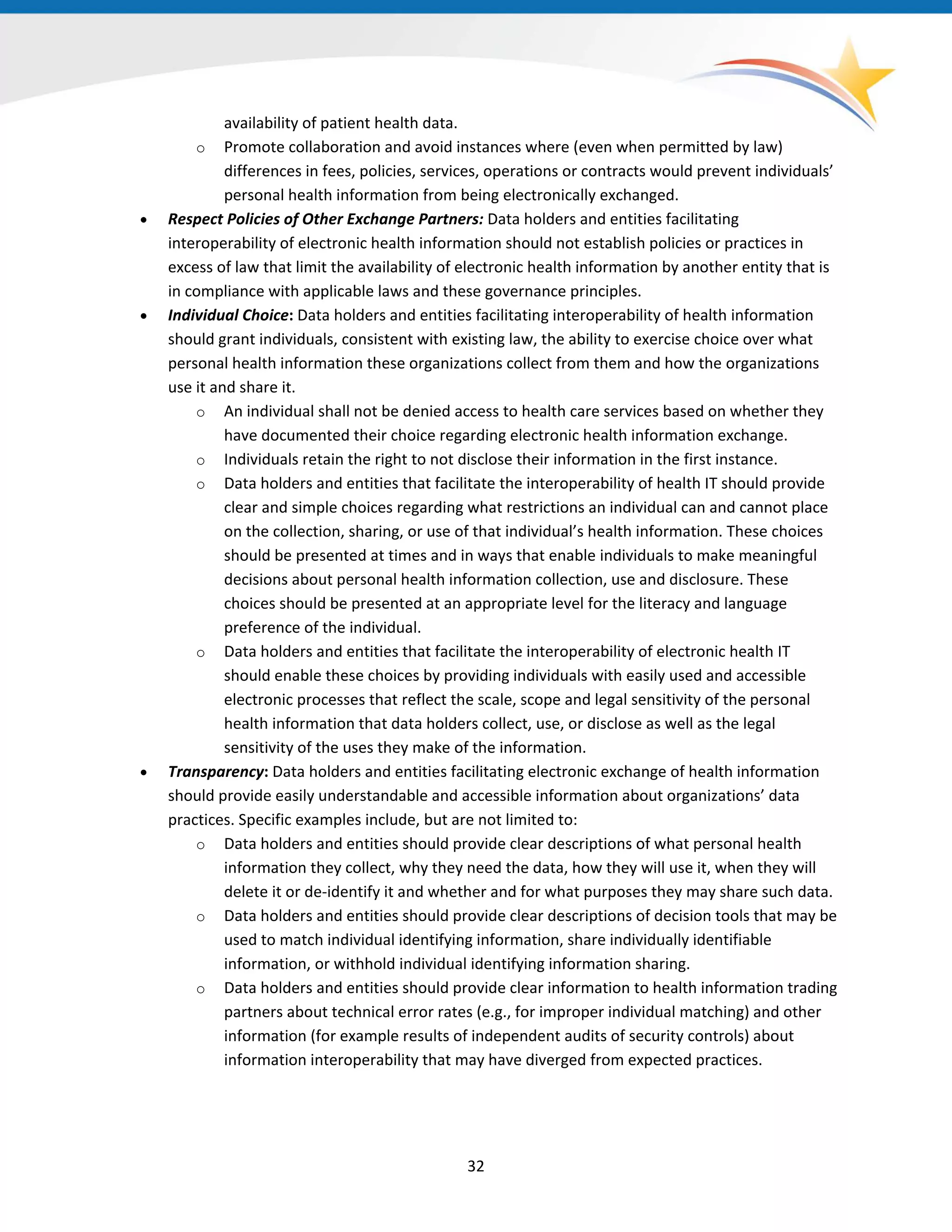 availability of patient health data.
o Promote collaboration and avoid instances where (even when permitted by law)
differences in fees, policies, services, operations or contracts would prevent individuals’
personal health information from being electronically exchanged.
• Respect Policies of Other Exchange Partners: Data holders and entities facilitating
interoperability of electronic health information should not establish policies or practices in
excess of law that limit the availability of electronic health information by another entity that is
in compliance with applicable laws and these governance principles.
• Individual Choice: Data holders and entities facilitating interoperability of health information
should grant individuals, consistent with existing law, the ability to exercise choice over what
personal health information these organizations collect from them and how the organizations
use it and share it.
o An individual shall not be denied access to health care services based on whether they
have documented their choice regarding electronic health information exchange.
o Individuals retain the right to not disclose their information in the first instance.
o Data holders and entities that facilitate the interoperability of health IT should provide
clear and simple choices regarding what restrictions an individual can and cannot place
on the collection, sharing, or use of that individual’s health information. These choices
should be presented at times and in ways that enable individuals to make meaningful
decisions about personal health information collection, use and disclosure. These
choices should be presented at an appropriate level for the literacy and language
preference of the individual.
o Data holders and entities that facilitate the interoperability of electronic health IT
should enable these choices by providing individuals with easily used and accessible
electronic processes that reflect the scale, scope and legal sensitivity of the personal
health information that data holders collect, use, or disclose as well as the legal
sensitivity of the uses they make of the information.
• Transparency: Data holders and entities facilitating electronic exchange of health information
should provide easily understandable and accessible information about organizations’ data
practices. Specific examples include, but are not limited to:
o Data holders and entities should provide clear descriptions of what personal health
information they collect, why they need the data, how they will use it, when they will
delete it or de-identify it and whether and for what purposes they may share such data.
o Data holders and entities should provide clear descriptions of decision tools that may be
used to match individual identifying information, share individually identifiable
information, or withhold individual identifying information sharing.
o Data holders and entities should provide clear information to health information trading
partners about technical error rates (e.g., for improper individual matching) and other
information (for example results of independent audits of security controls) about
information interoperability that may have diverged from expected practices.
32
 