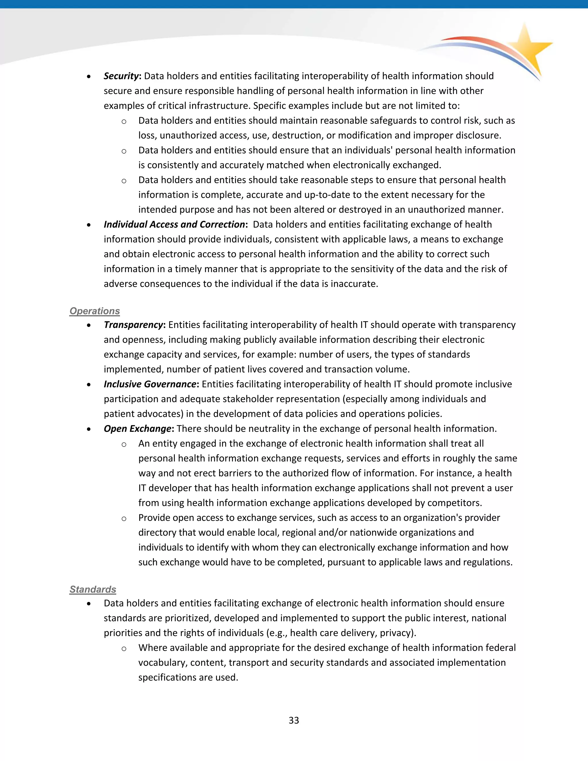 • Security: Data holders and entities facilitating interoperability of health information should
secure and ensure responsible handling of personal health information in line with other
examples of critical infrastructure. Specific examples include but are not limited to:
o Data holders and entities should maintain reasonable safeguards to control risk, such as
loss, unauthorized access, use, destruction, or modification and improper disclosure.
o Data holders and entities should ensure that an individuals' personal health information
is consistently and accurately matched when electronically exchanged.
o Data holders and entities should take reasonable steps to ensure that personal health
information is complete, accurate and up-to-date to the extent necessary for the
intended purpose and has not been altered or destroyed in an unauthorized manner.
• Individual Access and Correction: Data holders and entities facilitating exchange of health
information should provide individuals, consistent with applicable laws, a means to exchange
and obtain electronic access to personal health information and the ability to correct such
information in a timely manner that is appropriate to the sensitivity of the data and the risk of
adverse consequences to the individual if the data is inaccurate.
Operations
• Transparency: Entities facilitating interoperability of health IT should operate with transparency
and openness, including making publicly available information describing their electronic
exchange capacity and services, for example: number of users, the types of standards
implemented, number of patient lives covered and transaction volume.
• Inclusive Governance: Entities facilitating interoperability of health IT should promote inclusive
participation and adequate stakeholder representation (especially among individuals and
patient advocates) in the development of data policies and operations policies.
• Open Exchange: There should be neutrality in the exchange of personal health information.
o An entity engaged in the exchange of electronic health information shall treat all
personal health information exchange requests, services and efforts in roughly the same
way and not erect barriers to the authorized flow of information. For instance, a health
IT developer that has health information exchange applications shall not prevent a user
from using health information exchange applications developed by competitors.
o Provide open access to exchange services, such as access to an organization's provider
directory that would enable local, regional and/or nationwide organizations and
individuals to identify with whom they can electronically exchange information and how
such exchange would have to be completed, pursuant to applicable laws and regulations.
Standards
• Data holders and entities facilitating exchange of electronic health information should ensure
standards are prioritized, developed and implemented to support the public interest, national
priorities and the rights of individuals (e.g., health care delivery, privacy).
o Where available and appropriate for the desired exchange of health information federal
vocabulary, content, transport and security standards and associated implementation
specifications are used.
33
 