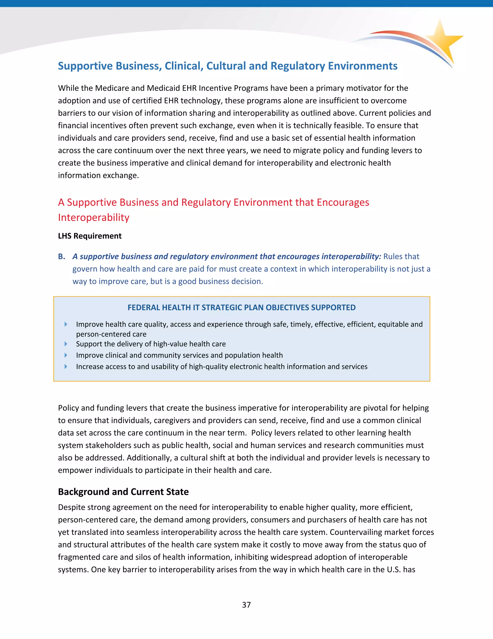 Supportive Business, Clinical, Cultural and Regulatory Environments
While the Medicare and Medicaid EHR Incentive Programs have been a primary motivator for the
adoption and use of certified EHR technology, these programs alone are insufficient to overcome
barriers to our vision of information sharing and interoperability as outlined above. Current policies and
financial incentives often prevent such exchange, even when it is technically feasible. To ensure that
individuals and care providers send, receive, find and use a basic set of essential health information
across the care continuum over the next three years, we need to migrate policy and funding levers to
create the business imperative and clinical demand for interoperability and electronic health
information exchange.
A Supportive Business and Regulatory Environment that Encourages
Interoperability
LHS Requirement
B. A supportive business and regulatory environment that encourages interoperability: Rules that
govern how health and care are paid for must create a context in which interoperability is not just a
way to improve care, but is a good business decision.
FEDERAL HEALTH IT STRATEGIC PLAN OBJECTIVES SUPPORTED
 Improve health care quality, access and experience through safe, timely, effective, efficient, equitable and
person-centered care
 Support the delivery of high-value health care
 Improve clinical and community services and population health
 Increase access to and usability of high-quality electronic health information and services
Policy and funding levers that create the business imperative for interoperability are pivotal for helping
to ensure that individuals, caregivers and providers can send, receive, find and use a common clinical
data set across the care continuum in the near term. Policy levers related to other learning health
system stakeholders such as public health, social and human services and research communities must
also be addressed. Additionally, a cultural shift at both the individual and provider levels is necessary to
empower individuals to participate in their health and care.
Background and Current State
Despite strong agreement on the need for interoperability to enable higher quality, more efficient,
person-centered care, the demand among providers, consumers and purchasers of health care has not
yet translated into seamless interoperability across the health care system. Countervailing market forces
and structural attributes of the health care system make it costly to move away from the status quo of
fragmented care and silos of health information, inhibiting widespread adoption of interoperable
systems. One key barrier to interoperability arises from the way in which health care in the U.S. has
37
 