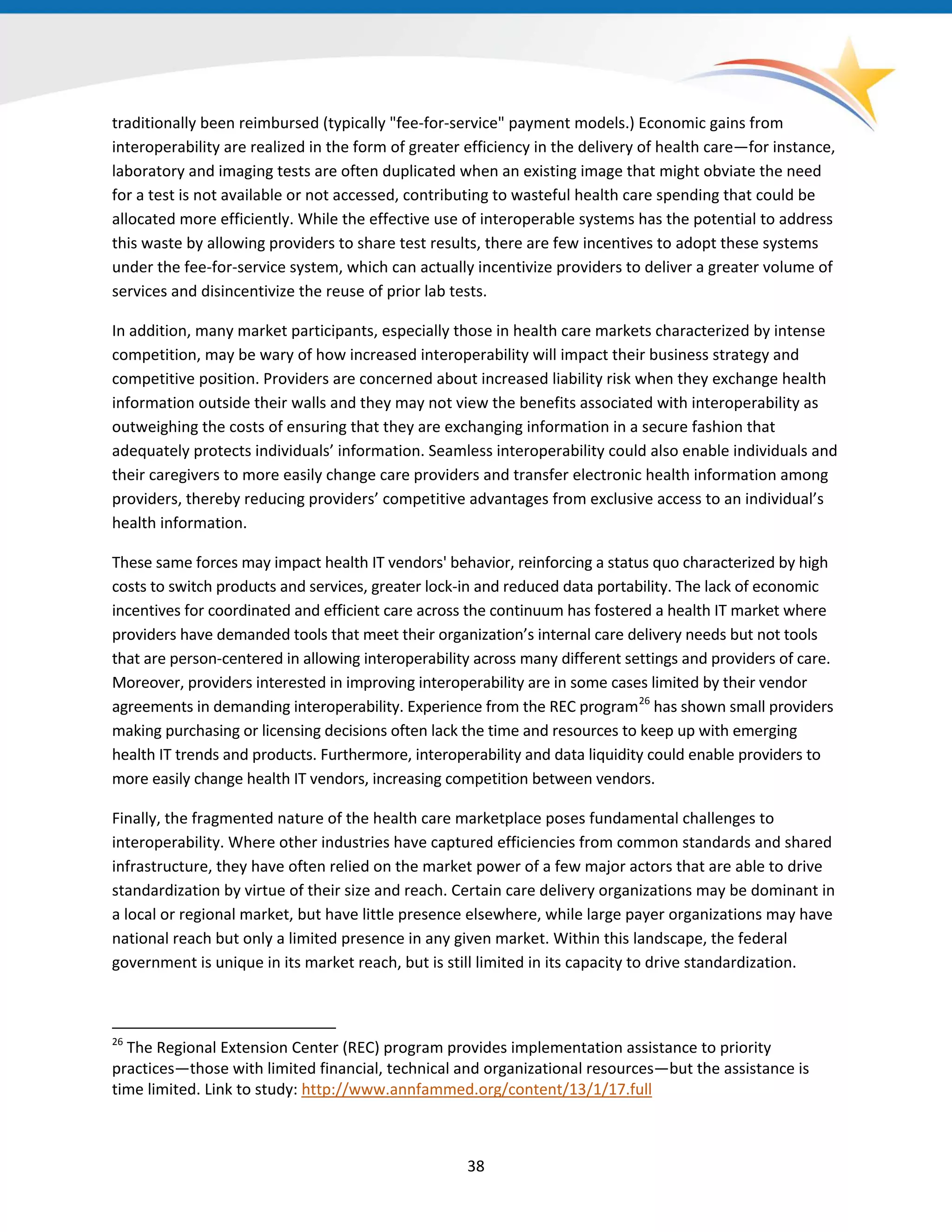 traditionally been reimbursed (typically "fee-for-service" payment models.) Economic gains from
interoperability are realized in the form of greater efficiency in the delivery of health care—for instance,
laboratory and imaging tests are often duplicated when an existing image that might obviate the need
for a test is not available or not accessed, contributing to wasteful health care spending that could be
allocated more efficiently. While the effective use of interoperable systems has the potential to address
this waste by allowing providers to share test results, there are few incentives to adopt these systems
under the fee-for-service system, which can actually incentivize providers to deliver a greater volume of
services and disincentivize the reuse of prior lab tests.
In addition, many market participants, especially those in health care markets characterized by intense
competition, may be wary of how increased interoperability will impact their business strategy and
competitive position. Providers are concerned about increased liability risk when they exchange health
information outside their walls and they may not view the benefits associated with interoperability as
outweighing the costs of ensuring that they are exchanging information in a secure fashion that
adequately protects individuals’ information. Seamless interoperability could also enable individuals and
their caregivers to more easily change care providers and transfer electronic health information among
providers, thereby reducing providers’ competitive advantages from exclusive access to an individual’s
health information.
These same forces may impact health IT vendors' behavior, reinforcing a status quo characterized by high
costs to switch products and services, greater lock-in and reduced data portability. The lack of economic
incentives for coordinated and efficient care across the continuum has fostered a health IT market where
providers have demanded tools that meet their organization’s internal care delivery needs but not tools
that are person-centered in allowing interoperability across many different settings and providers of care.
Moreover, providers interested in improving interoperability are in some cases limited by their vendor
agreements in demanding interoperability. Experience from the REC program26
has shown small providers
making purchasing or licensing decisions often lack the time and resources to keep up with emerging
health IT trends and products. Furthermore, interoperability and data liquidity could enable providers to
more easily change health IT vendors, increasing competition between vendors.
Finally, the fragmented nature of the health care marketplace poses fundamental challenges to
interoperability. Where other industries have captured efficiencies from common standards and shared
infrastructure, they have often relied on the market power of a few major actors that are able to drive
standardization by virtue of their size and reach. Certain care delivery organizations may be dominant in
a local or regional market, but have little presence elsewhere, while large payer organizations may have
national reach but only a limited presence in any given market. Within this landscape, the federal
government is unique in its market reach, but is still limited in its capacity to drive standardization.
26
The Regional Extension Center (REC) program provides implementation assistance to priority
practices—those with limited financial, technical and organizational resources—but the assistance is
time limited. Link to study: http://www.annfammed.org/content/13/1/17.full
38
 