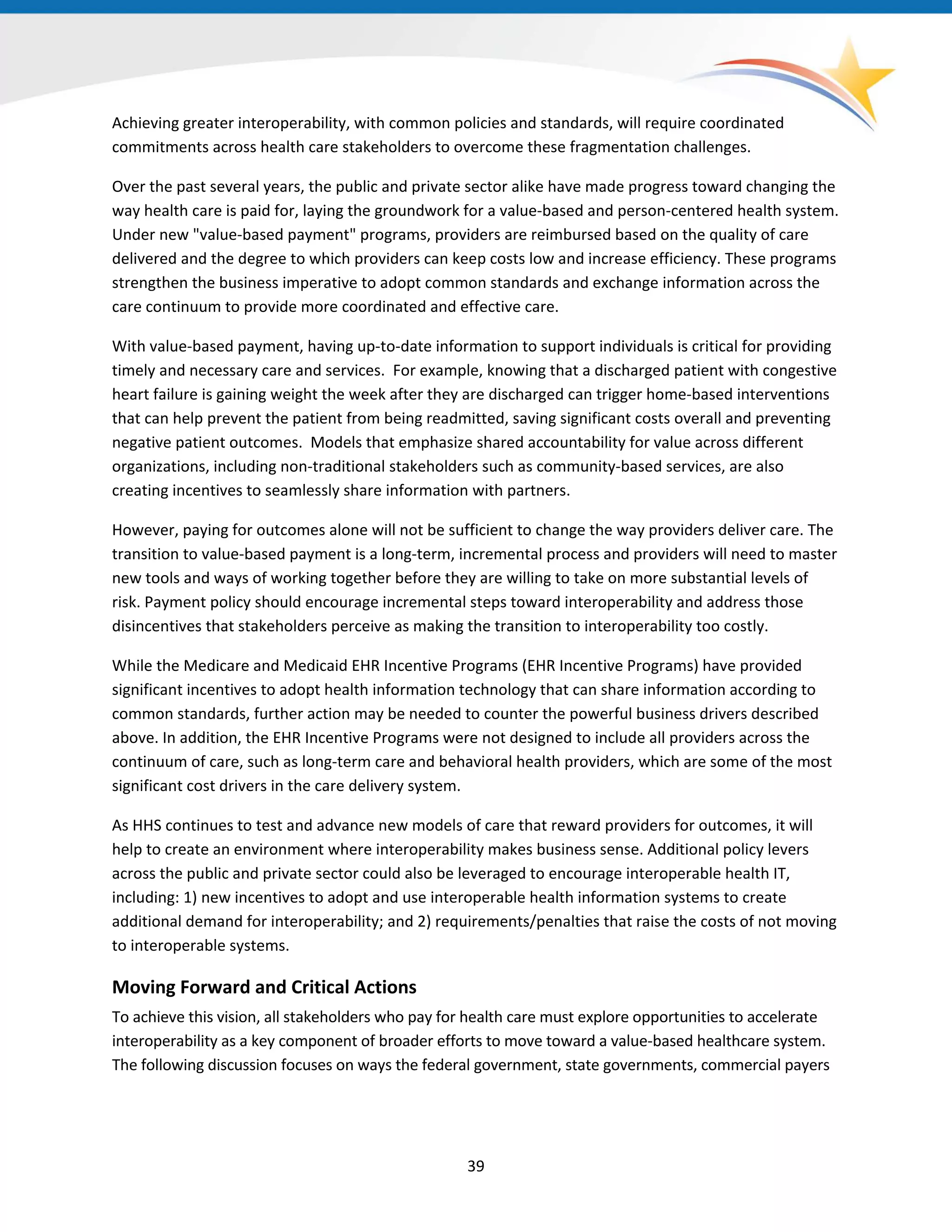 Achieving greater interoperability, with common policies and standards, will require coordinated
commitments across health care stakeholders to overcome these fragmentation challenges.
Over the past several years, the public and private sector alike have made progress toward changing the
way health care is paid for, laying the groundwork for a value-based and person-centered health system.
Under new "value-based payment" programs, providers are reimbursed based on the quality of care
delivered and the degree to which providers can keep costs low and increase efficiency. These programs
strengthen the business imperative to adopt common standards and exchange information across the
care continuum to provide more coordinated and effective care.
With value-based payment, having up-to-date information to support individuals is critical for providing
timely and necessary care and services. For example, knowing that a discharged patient with congestive
heart failure is gaining weight the week after they are discharged can trigger home-based interventions
that can help prevent the patient from being readmitted, saving significant costs overall and preventing
negative patient outcomes. Models that emphasize shared accountability for value across different
organizations, including non-traditional stakeholders such as community-based services, are also
creating incentives to seamlessly share information with partners.
However, paying for outcomes alone will not be sufficient to change the way providers deliver care. The
transition to value-based payment is a long-term, incremental process and providers will need to master
new tools and ways of working together before they are willing to take on more substantial levels of
risk. Payment policy should encourage incremental steps toward interoperability and address those
disincentives that stakeholders perceive as making the transition to interoperability too costly.
While the Medicare and Medicaid EHR Incentive Programs (EHR Incentive Programs) have provided
significant incentives to adopt health information technology that can share information according to
common standards, further action may be needed to counter the powerful business drivers described
above. In addition, the EHR Incentive Programs were not designed to include all providers across the
continuum of care, such as long-term care and behavioral health providers, which are some of the most
significant cost drivers in the care delivery system.
As HHS continues to test and advance new models of care that reward providers for outcomes, it will
help to create an environment where interoperability makes business sense. Additional policy levers
across the public and private sector could also be leveraged to encourage interoperable health IT,
including: 1) new incentives to adopt and use interoperable health information systems to create
additional demand for interoperability; and 2) requirements/penalties that raise the costs of not moving
to interoperable systems.
Moving Forward and Critical Actions
To achieve this vision, all stakeholders who pay for health care must explore opportunities to accelerate
interoperability as a key component of broader efforts to move toward a value-based healthcare system.
The following discussion focuses on ways the federal government, state governments, commercial payers
39
 