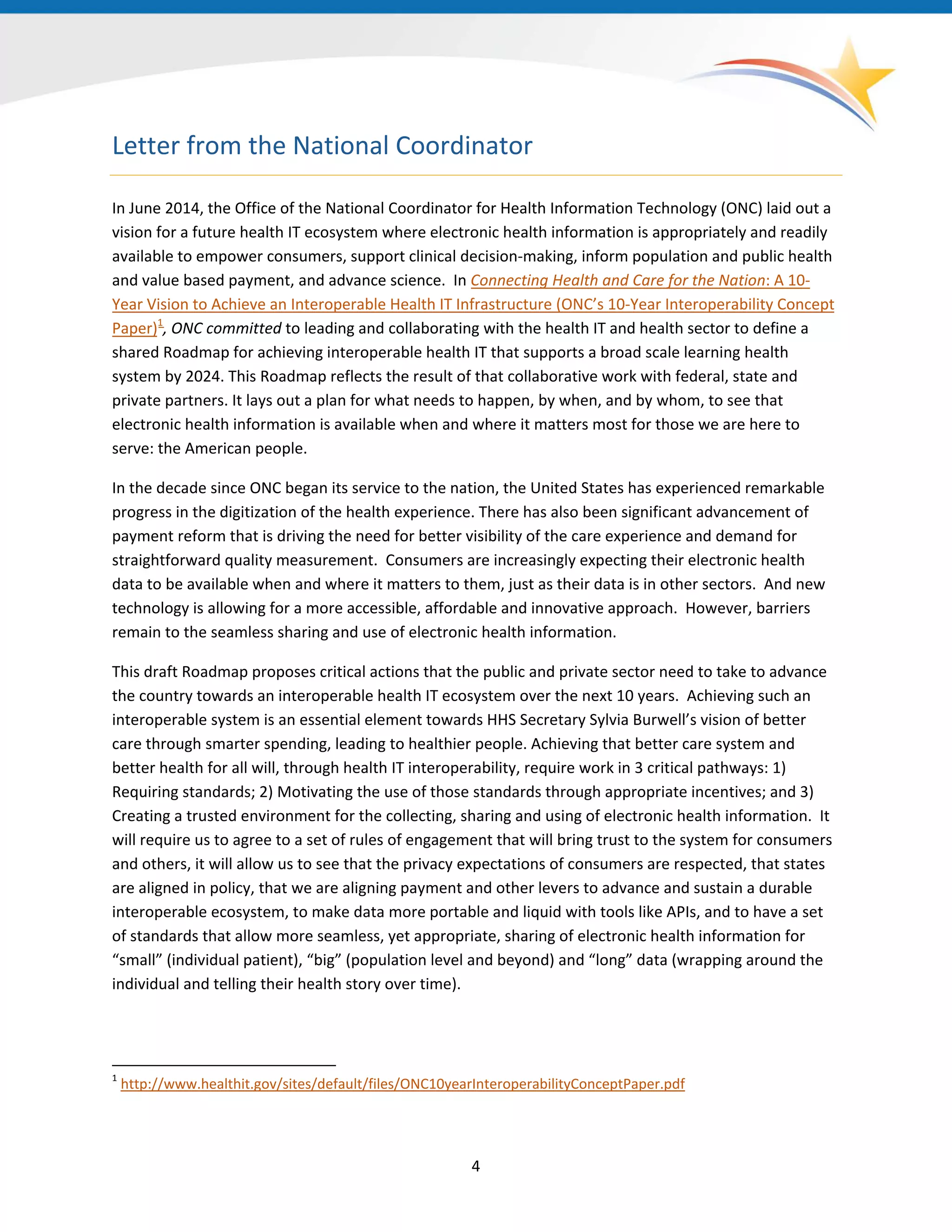 Letter from the National Coordinator
In June 2014, the Office of the National Coordinator for Health Information Technology (ONC) laid out a
vision for a future health IT ecosystem where electronic health information is appropriately and readily
available to empower consumers, support clinical decision-making, inform population and public health
and value based payment, and advance science. In Connecting Health and Care for the Nation: A 10-
Year Vision to Achieve an Interoperable Health IT Infrastructure (ONC’s 10-Year Interoperability Concept
Paper)1
, ONC committed to leading and collaborating with the health IT and health sector to define a
shared Roadmap for achieving interoperable health IT that supports a broad scale learning health
system by 2024. This Roadmap reflects the result of that collaborative work with federal, state and
private partners. It lays out a plan for what needs to happen, by when, and by whom, to see that
electronic health information is available when and where it matters most for those we are here to
serve: the American people.
In the decade since ONC began its service to the nation, the United States has experienced remarkable
progress in the digitization of the health experience. There has also been significant advancement of
payment reform that is driving the need for better visibility of the care experience and demand for
straightforward quality measurement. Consumers are increasingly expecting their electronic health
data to be available when and where it matters to them, just as their data is in other sectors. And new
technology is allowing for a more accessible, affordable and innovative approach. However, barriers
remain to the seamless sharing and use of electronic health information.
This draft Roadmap proposes critical actions that the public and private sector need to take to advance
the country towards an interoperable health IT ecosystem over the next 10 years. Achieving such an
interoperable system is an essential element towards HHS Secretary Sylvia Burwell’s vision of better
care through smarter spending, leading to healthier people. Achieving that better care system and
better health for all will, through health IT interoperability, require work in 3 critical pathways: 1)
Requiring standards; 2) Motivating the use of those standards through appropriate incentives; and 3)
Creating a trusted environment for the collecting, sharing and using of electronic health information. It
will require us to agree to a set of rules of engagement that will bring trust to the system for consumers
and others, it will allow us to see that the privacy expectations of consumers are respected, that states
are aligned in policy, that we are aligning payment and other levers to advance and sustain a durable
interoperable ecosystem, to make data more portable and liquid with tools like APIs, and to have a set
of standards that allow more seamless, yet appropriate, sharing of electronic health information for
“small” (individual patient), “big” (population level and beyond) and “long” data (wrapping around the
individual and telling their health story over time).
1
http://www.healthit.gov/sites/default/files/ONC10yearInteroperabilityConceptPaper.pdf
4
 