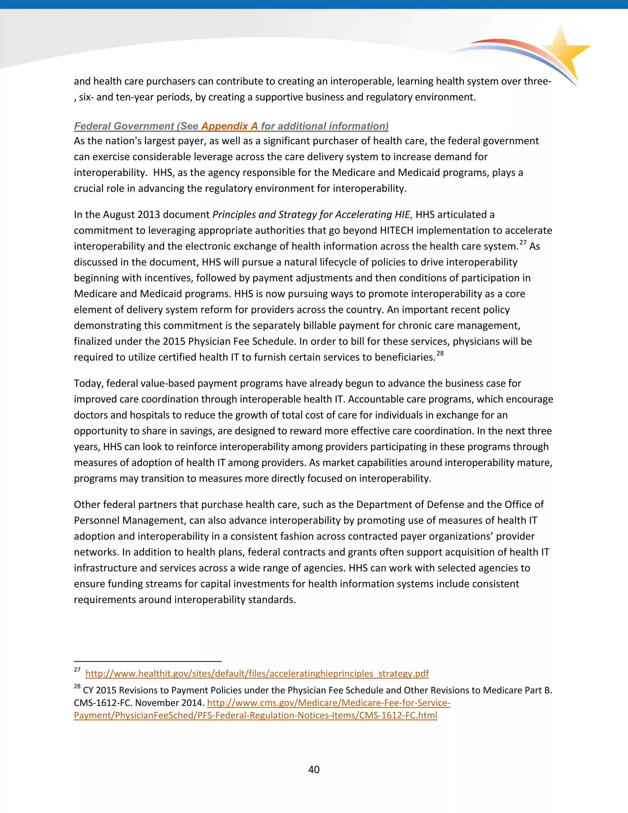 and health care purchasers can contribute to creating an interoperable, learning health system over three-
, six- and ten-year periods, by creating a supportive business and regulatory environment.
Federal Government (See Appendix A for additional information)
As the nation's largest payer, as well as a significant purchaser of health care, the federal government
can exercise considerable leverage across the care delivery system to increase demand for
interoperability. HHS, as the agency responsible for the Medicare and Medicaid programs, plays a
crucial role in advancing the regulatory environment for interoperability.
In the August 2013 document Principles and Strategy for Accelerating HIE, HHS articulated a
commitment to leveraging appropriate authorities that go beyond HITECH implementation to accelerate
interoperability and the electronic exchange of health information across the health care system.27
As
discussed in the document, HHS will pursue a natural lifecycle of policies to drive interoperability
beginning with incentives, followed by payment adjustments and then conditions of participation in
Medicare and Medicaid programs. HHS is now pursuing ways to promote interoperability as a core
element of delivery system reform for providers across the country. An important recent policy
demonstrating this commitment is the separately billable payment for chronic care management,
finalized under the 2015 Physician Fee Schedule. In order to bill for these services, physicians will be
required to utilize certified health IT to furnish certain services to beneficiaries.28
Today, federal value-based payment programs have already begun to advance the business case for
improved care coordination through interoperable health IT. Accountable care programs, which encourage
doctors and hospitals to reduce the growth of total cost of care for individuals in exchange for an
opportunity to share in savings, are designed to reward more effective care coordination. In the next three
years, HHS can look to reinforce interoperability among providers participating in these programs through
measures of adoption of health IT among providers. As market capabilities around interoperability mature,
programs may transition to measures more directly focused on interoperability.
Other federal partners that purchase health care, such as the Department of Defense and the Office of
Personnel Management, can also advance interoperability by promoting use of measures of health IT
adoption and interoperability in a consistent fashion across contracted payer organizations’ provider
networks. In addition to health plans, federal contracts and grants often support acquisition of health IT
infrastructure and services across a wide range of agencies. HHS can work with selected agencies to
ensure funding streams for capital investments for health information systems include consistent
requirements around interoperability standards.
27
http://www.healthit.gov/sites/default/files/acceleratinghieprinciples_strategy.pdf
28
CY 2015 Revisions to Payment Policies under the Physician Fee Schedule and Other Revisions to Medicare Part B.
CMS-1612-FC. November 2014. http://www.cms.gov/Medicare/Medicare-Fee-for-Service-
Payment/PhysicianFeeSched/PFS-Federal-Regulation-Notices-Items/CMS-1612-FC.html
40
 