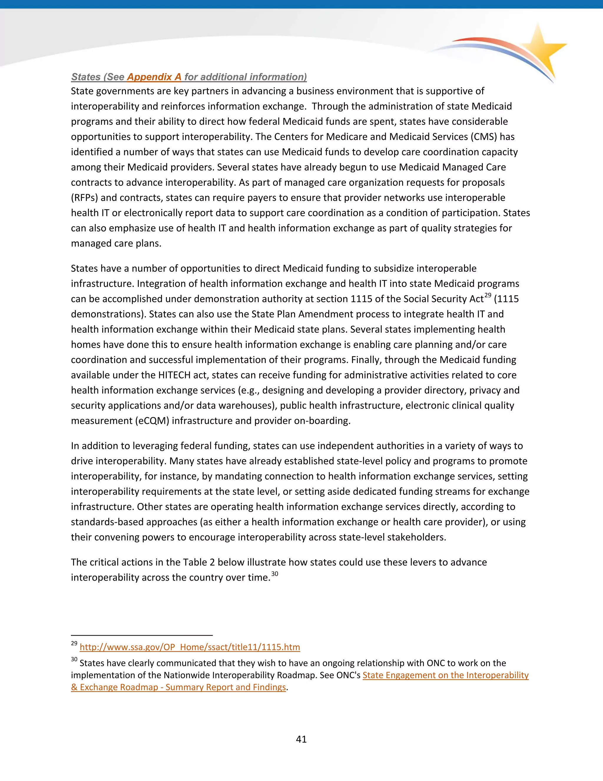 States (See Appendix A for additional information)
State governments are key partners in advancing a business environment that is supportive of
interoperability and reinforces information exchange. Through the administration of state Medicaid
programs and their ability to direct how federal Medicaid funds are spent, states have considerable
opportunities to support interoperability. The Centers for Medicare and Medicaid Services (CMS) has
identified a number of ways that states can use Medicaid funds to develop care coordination capacity
among their Medicaid providers. Several states have already begun to use Medicaid Managed Care
contracts to advance interoperability. As part of managed care organization requests for proposals
(RFPs) and contracts, states can require payers to ensure that provider networks use interoperable
health IT or electronically report data to support care coordination as a condition of participation. States
can also emphasize use of health IT and health information exchange as part of quality strategies for
managed care plans.
States have a number of opportunities to direct Medicaid funding to subsidize interoperable
infrastructure. Integration of health information exchange and health IT into state Medicaid programs
can be accomplished under demonstration authority at section 1115 of the Social Security Act29
(1115
demonstrations). States can also use the State Plan Amendment process to integrate health IT and
health information exchange within their Medicaid state plans. Several states implementing health
homes have done this to ensure health information exchange is enabling care planning and/or care
coordination and successful implementation of their programs. Finally, through the Medicaid funding
available under the HITECH act, states can receive funding for administrative activities related to core
health information exchange services (e.g., designing and developing a provider directory, privacy and
security applications and/or data warehouses), public health infrastructure, electronic clinical quality
measurement (eCQM) infrastructure and provider on-boarding.
In addition to leveraging federal funding, states can use independent authorities in a variety of ways to
drive interoperability. Many states have already established state-level policy and programs to promote
interoperability, for instance, by mandating connection to health information exchange services, setting
interoperability requirements at the state level, or setting aside dedicated funding streams for exchange
infrastructure. Other states are operating health information exchange services directly, according to
standards-based approaches (as either a health information exchange or health care provider), or using
their convening powers to encourage interoperability across state-level stakeholders.
The critical actions in the Table 2 below illustrate how states could use these levers to advance
interoperability across the country over time.30
29
http://www.ssa.gov/OP_Home/ssact/title11/1115.htm
30
States have clearly communicated that they wish to have an ongoing relationship with ONC to work on the
implementation of the Nationwide Interoperability Roadmap. See ONC's State Engagement on the Interoperability
& Exchange Roadmap - Summary Report and Findings.
41
 