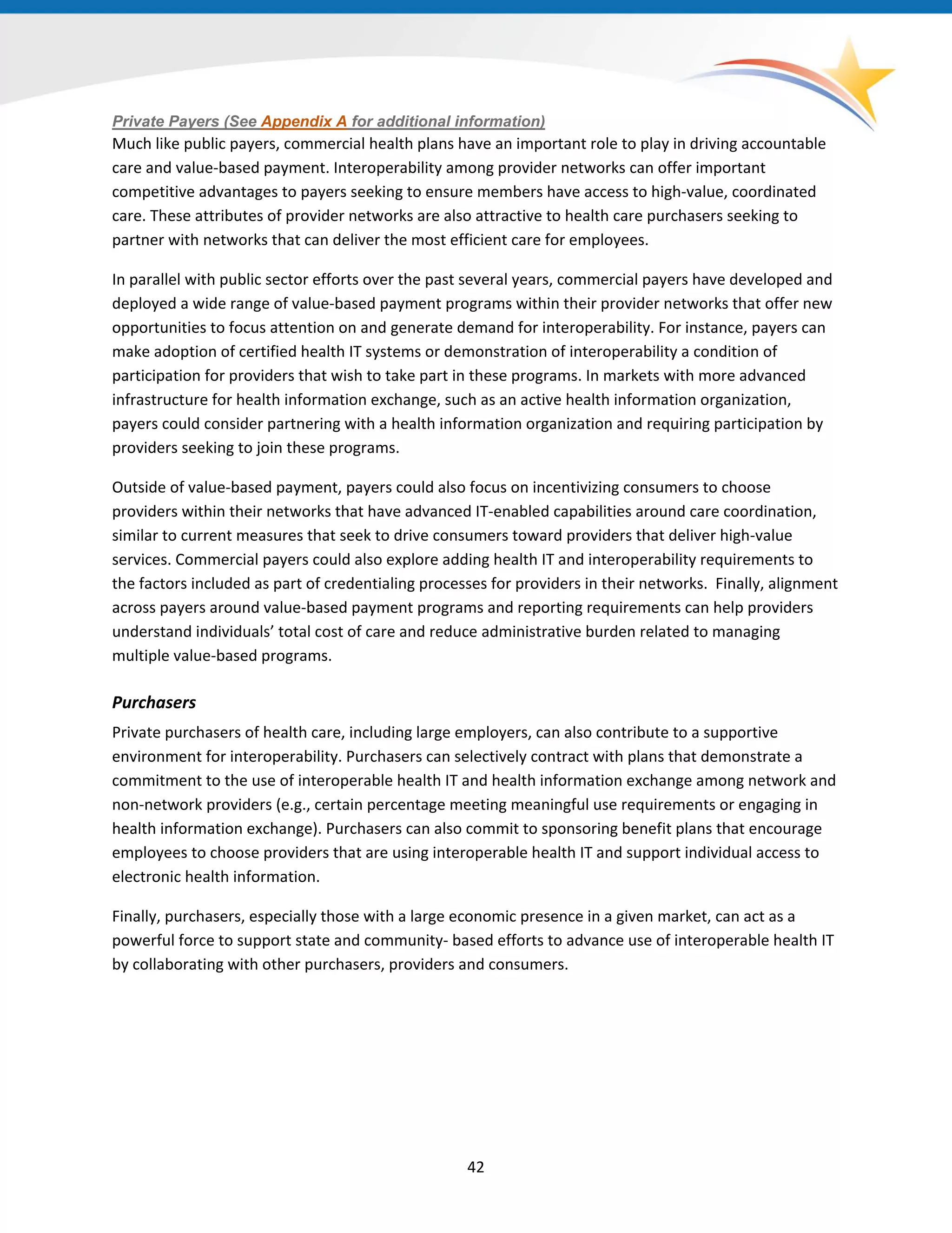 Private Payers (See Appendix A for additional information)
Much like public payers, commercial health plans have an important role to play in driving accountable
care and value-based payment. Interoperability among provider networks can offer important
competitive advantages to payers seeking to ensure members have access to high-value, coordinated
care. These attributes of provider networks are also attractive to health care purchasers seeking to
partner with networks that can deliver the most efficient care for employees.
In parallel with public sector efforts over the past several years, commercial payers have developed and
deployed a wide range of value-based payment programs within their provider networks that offer new
opportunities to focus attention on and generate demand for interoperability. For instance, payers can
make adoption of certified health IT systems or demonstration of interoperability a condition of
participation for providers that wish to take part in these programs. In markets with more advanced
infrastructure for health information exchange, such as an active health information organization,
payers could consider partnering with a health information organization and requiring participation by
providers seeking to join these programs.
Outside of value-based payment, payers could also focus on incentivizing consumers to choose
providers within their networks that have advanced IT-enabled capabilities around care coordination,
similar to current measures that seek to drive consumers toward providers that deliver high-value
services. Commercial payers could also explore adding health IT and interoperability requirements to
the factors included as part of credentialing processes for providers in their networks. Finally, alignment
across payers around value-based payment programs and reporting requirements can help providers
understand individuals’ total cost of care and reduce administrative burden related to managing
multiple value-based programs.
Purchasers
Private purchasers of health care, including large employers, can also contribute to a supportive
environment for interoperability. Purchasers can selectively contract with plans that demonstrate a
commitment to the use of interoperable health IT and health information exchange among network and
non-network providers (e.g., certain percentage meeting meaningful use requirements or engaging in
health information exchange). Purchasers can also commit to sponsoring benefit plans that encourage
employees to choose providers that are using interoperable health IT and support individual access to
electronic health information.
Finally, purchasers, especially those with a large economic presence in a given market, can act as a
powerful force to support state and community- based efforts to advance use of interoperable health IT
by collaborating with other purchasers, providers and consumers.
42
 