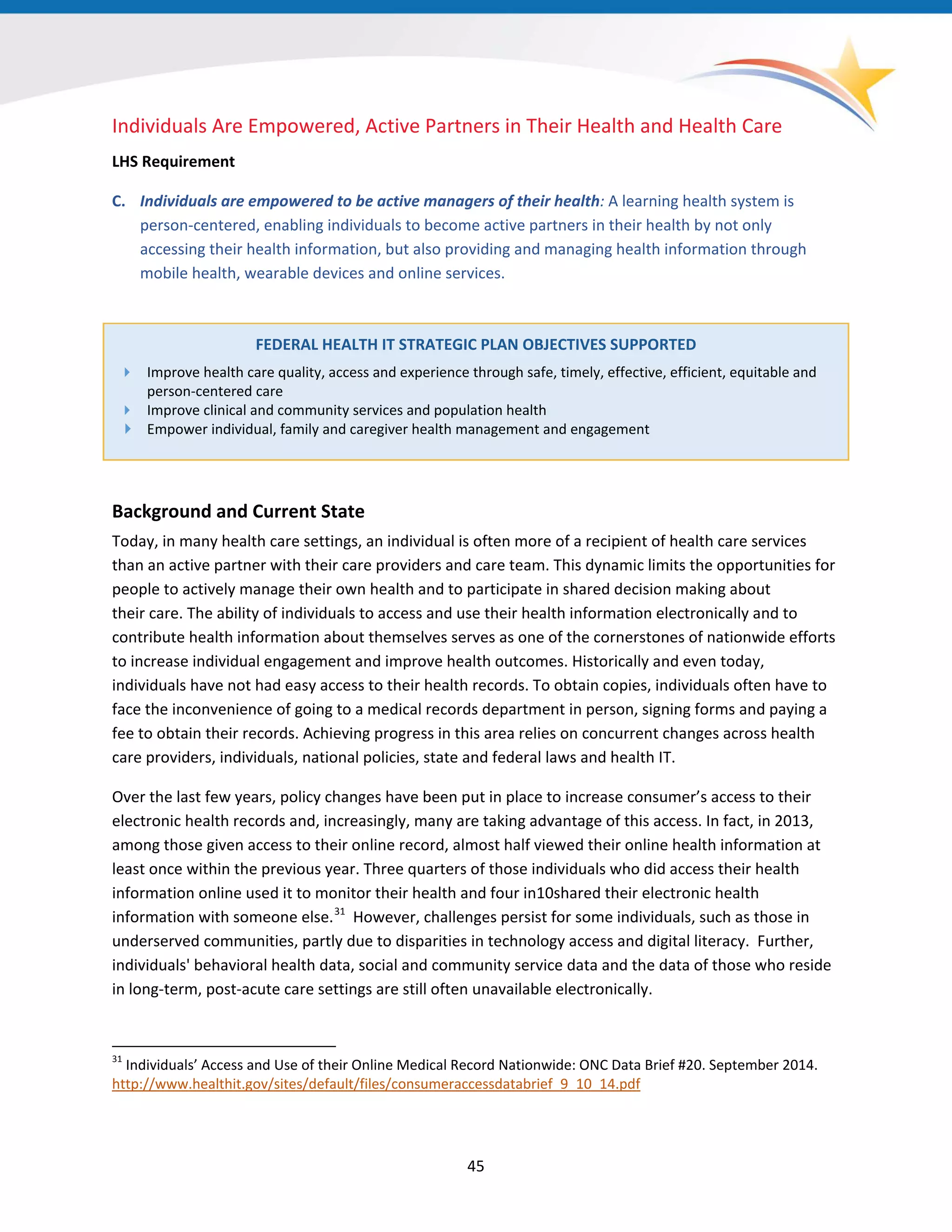 45
Individuals Are Empowered, Active Partners in Their Health and Health Care
LHS Requirement
C. Individuals are empowered to be active managers of their health: A learning health system is
person-centered, enabling individuals to become active partners in their health by not only
accessing their health information, but also providing and managing health information through
mobile health, wearable devices and online services.
FEDERAL HEALTH IT STRATEGIC PLAN OBJECTIVES SUPPORTED
 Improve health care quality, access and experience through safe, timely, effective, efficient, equitable and
person-centered care
 Improve clinical and community services and population health
 Empower individual, family and caregiver health management and engagement
Background and Current State
Today, in many health care settings, an individual is often more of a recipient of health care services
than an active partner with their care providers and care team. This dynamic limits the opportunities for
people to actively manage their own health and to participate in shared decision making about
their care. The ability of individuals to access and use their health information electronically and to
contribute health information about themselves serves as one of the cornerstones of nationwide efforts
to increase individual engagement and improve health outcomes. Historically and even today,
individuals have not had easy access to their health records. To obtain copies, individuals often have to
face the inconvenience of going to a medical records department in person, signing forms and paying a
fee to obtain their records. Achieving progress in this area relies on concurrent changes across health
care providers, individuals, national policies, state and federal laws and health IT.
Over the last few years, policy changes have been put in place to increase consumer’s access to their
electronic health records and, increasingly, many are taking advantage of this access. In fact, in 2013,
among those given access to their online record, almost half viewed their online health information at
least once within the previous year. Three quarters of those individuals who did access their health
information online used it to monitor their health and four in10shared their electronic health
information with someone else.31
However, challenges persist for some individuals, such as those in
underserved communities, partly due to disparities in technology access and digital literacy. Further,
individuals' behavioral health data, social and community service data and the data of those who reside
in long-term, post-acute care settings are still often unavailable electronically.
31
Individuals’ Access and Use of their Online Medical Record Nationwide: ONC Data Brief #20. September 2014.
http://www.healthit.gov/sites/default/files/consumeraccessdatabrief_9_10_14.pdf
 