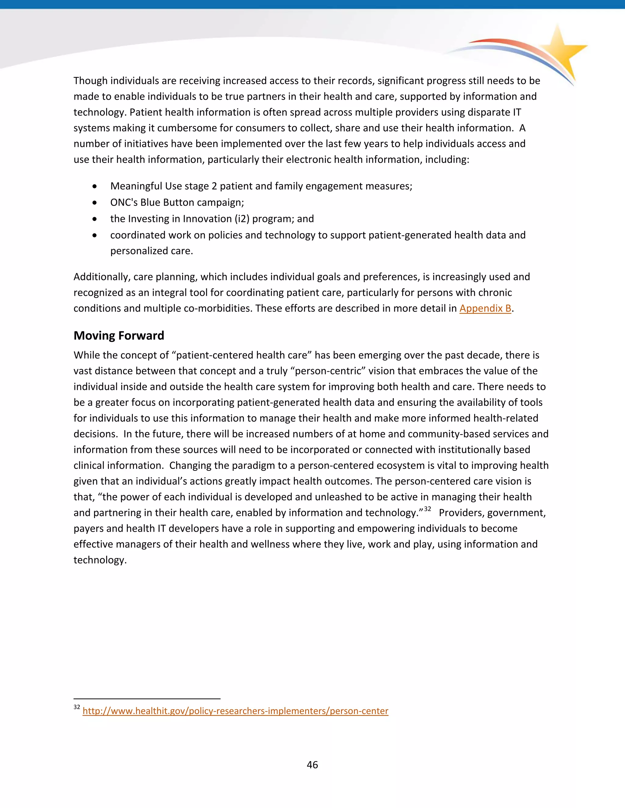 46
Though individuals are receiving increased access to their records, significant progress still needs to be
made to enable individuals to be true partners in their health and care, supported by information and
technology. Patient health information is often spread across multiple providers using disparate IT
systems making it cumbersome for consumers to collect, share and use their health information. A
number of initiatives have been implemented over the last few years to help individuals access and
use their health information, particularly their electronic health information, including:
• Meaningful Use stage 2 patient and family engagement measures;
• ONC's Blue Button campaign;
• the Investing in Innovation (i2) program; and
• coordinated work on policies and technology to support patient-generated health data and
personalized care.
Additionally, care planning, which includes individual goals and preferences, is increasingly used and
recognized as an integral tool for coordinating patient care, particularly for persons with chronic
conditions and multiple co-morbidities. These efforts are described in more detail in Appendix B.
Moving Forward
While the concept of “patient-centered health care” has been emerging over the past decade, there is
vast distance between that concept and a truly “person-centric” vision that embraces the value of the
individual inside and outside the health care system for improving both health and care. There needs to
be a greater focus on incorporating patient-generated health data and ensuring the availability of tools
for individuals to use this information to manage their health and make more informed health-related
decisions. In the future, there will be increased numbers of at home and community-based services and
information from these sources will need to be incorporated or connected with institutionally based
clinical information. Changing the paradigm to a person-centered ecosystem is vital to improving health
given that an individual’s actions greatly impact health outcomes. The person-centered care vision is
that, “the power of each individual is developed and unleashed to be active in managing their health
and partnering in their health care, enabled by information and technology.”32
Providers, government,
payers and health IT developers have a role in supporting and empowering individuals to become
effective managers of their health and wellness where they live, work and play, using information and
technology.
32
http://www.healthit.gov/policy-researchers-implementers/person-center
 