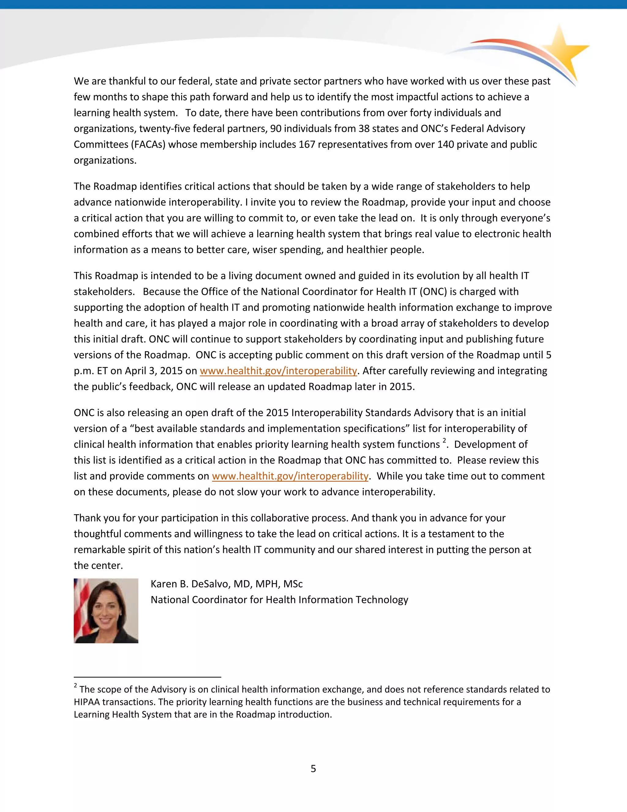 We are thankful to our federal, state and private sector partners who have worked with us over these past
few months to shape this path forward and help us to identify the most impactful actions to achieve a
learning health system. To date, there have been contributions from over forty individuals and
organizations, twenty-five federal partners, 90 individuals from 38 states and ONC’s Federal Advisory
Committees (FACAs) whose membership includes 167 representatives from over 140 private and public
organizations.
The Roadmap identifies critical actions that should be taken by a wide range of stakeholders to help
advance nationwide interoperability. I invite you to review the Roadmap, provide your input and choose
a critical action that you are willing to commit to, or even take the lead on. It is only through everyone’s
combined efforts that we will achieve a learning health system that brings real value to electronic health
information as a means to better care, wiser spending, and healthier people.
This Roadmap is intended to be a living document owned and guided in its evolution by all health IT
stakeholders. Because the Office of the National Coordinator for Health IT (ONC) is charged with
supporting the adoption of health IT and promoting nationwide health information exchange to improve
health and care, it has played a major role in coordinating with a broad array of stakeholders to develop
this initial draft. ONC will continue to support stakeholders by coordinating input and publishing future
versions of the Roadmap. ONC is accepting public comment on this draft version of the Roadmap until 5
p.m. ET on April 3, 2015 on www.healthit.gov/interoperability. After carefully reviewing and integrating
the public’s feedback, ONC will release an updated Roadmap later in 2015.
ONC is also releasing an open draft of the 2015 Interoperability Standards Advisory that is an initial
version of a “best available standards and implementation specifications” list for interoperability of
clinical health information that enables priority learning health system functions 2
. Development of
this list is identified as a critical action in the Roadmap that ONC has committed to. Please review this
list and provide comments on www.healthit.gov/interoperability. While you take time out to comment
on these documents, please do not slow your work to advance interoperability.
Thank you for your participation in this collaborative process. And thank you in advance for your
thoughtful comments and willingness to take the lead on critical actions. It is a testament to the
remarkable spirit of this nation’s health IT community and our shared interest in putting the person at
the center.
Karen B. DeSalvo, MD, MPH, MSc
National Coordinator for Health Information Technology
2
The scope of the Advisory is on clinical health information exchange, and does not reference standards related to
HIPAA transactions. The priority learning health functions are the business and technical requirements for a
Learning Health System that are in the Roadmap introduction.
5
 