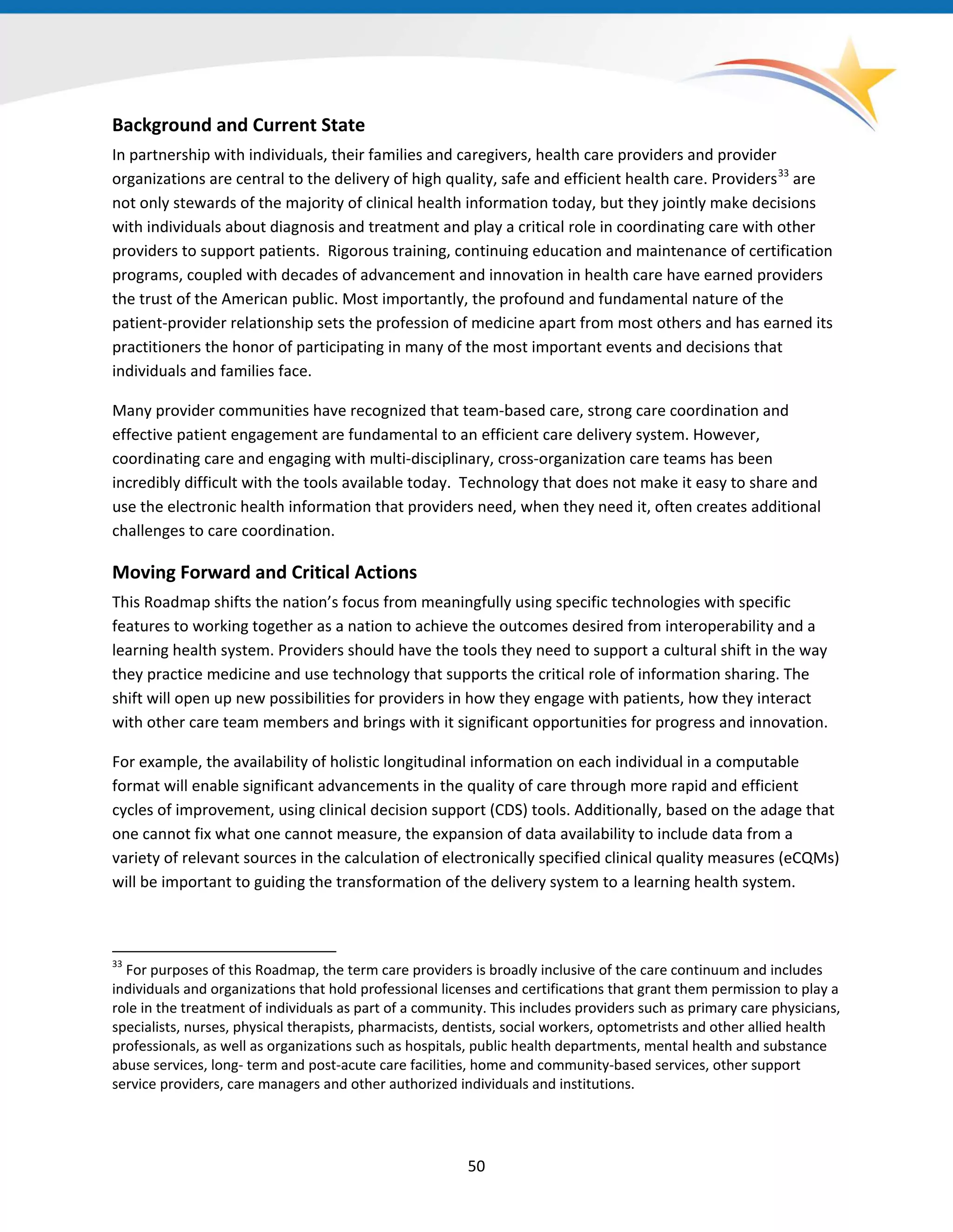 Background and Current State
In partnership with individuals, their families and caregivers, health care providers and provider
organizations are central to the delivery of high quality, safe and efficient health care. Providers33
are
not only stewards of the majority of clinical health information today, but they jointly make decisions
with individuals about diagnosis and treatment and play a critical role in coordinating care with other
providers to support patients. Rigorous training, continuing education and maintenance of certification
programs, coupled with decades of advancement and innovation in health care have earned providers
the trust of the American public. Most importantly, the profound and fundamental nature of the
patient-provider relationship sets the profession of medicine apart from most others and has earned its
practitioners the honor of participating in many of the most important events and decisions that
individuals and families face.
Many provider communities have recognized that team-based care, strong care coordination and
effective patient engagement are fundamental to an efficient care delivery system. However,
coordinating care and engaging with multi-disciplinary, cross-organization care teams has been
incredibly difficult with the tools available today. Technology that does not make it easy to share and
use the electronic health information that providers need, when they need it, often creates additional
challenges to care coordination.
Moving Forward and Critical Actions
This Roadmap shifts the nation’s focus from meaningfully using specific technologies with specific
features to working together as a nation to achieve the outcomes desired from interoperability and a
learning health system. Providers should have the tools they need to support a cultural shift in the way
they practice medicine and use technology that supports the critical role of information sharing. The
shift will open up new possibilities for providers in how they engage with patients, how they interact
with other care team members and brings with it significant opportunities for progress and innovation.
For example, the availability of holistic longitudinal information on each individual in a computable
format will enable significant advancements in the quality of care through more rapid and efficient
cycles of improvement, using clinical decision support (CDS) tools. Additionally, based on the adage that
one cannot fix what one cannot measure, the expansion of data availability to include data from a
variety of relevant sources in the calculation of electronically specified clinical quality measures (eCQMs)
will be important to guiding the transformation of the delivery system to a learning health system.
33
For purposes of this Roadmap, the term care providers is broadly inclusive of the care continuum and includes
individuals and organizations that hold professional licenses and certifications that grant them permission to play a
role in the treatment of individuals as part of a community. This includes providers such as primary care physicians,
specialists, nurses, physical therapists, pharmacists, dentists, social workers, optometrists and other allied health
professionals, as well as organizations such as hospitals, public health departments, mental health and substance
abuse services, long- term and post-acute care facilities, home and community-based services, other support
service providers, care managers and other authorized individuals and institutions.
50
 
