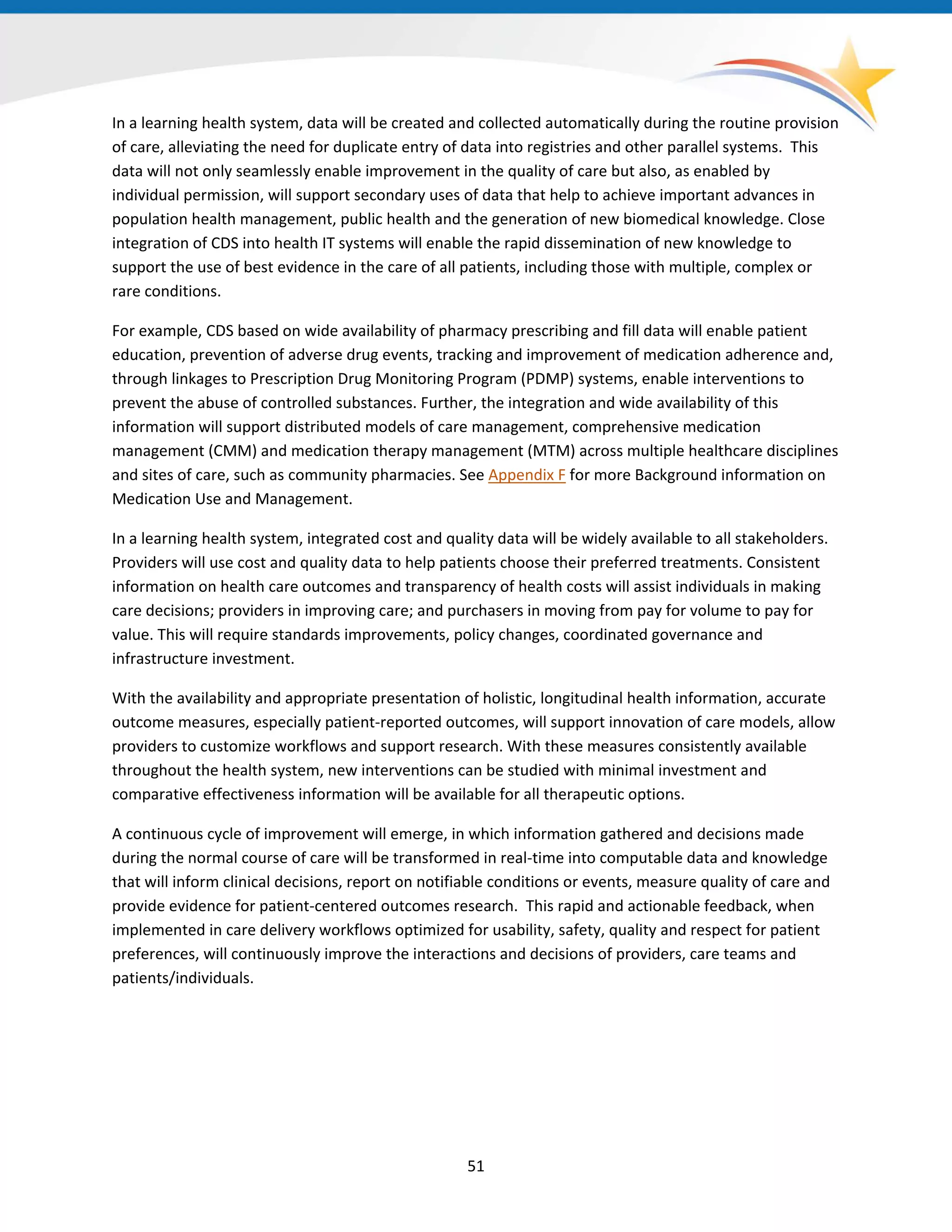 In a learning health system, data will be created and collected automatically during the routine provision
of care, alleviating the need for duplicate entry of data into registries and other parallel systems. This
data will not only seamlessly enable improvement in the quality of care but also, as enabled by
individual permission, will support secondary uses of data that help to achieve important advances in
population health management, public health and the generation of new biomedical knowledge. Close
integration of CDS into health IT systems will enable the rapid dissemination of new knowledge to
support the use of best evidence in the care of all patients, including those with multiple, complex or
rare conditions.
For example, CDS based on wide availability of pharmacy prescribing and fill data will enable patient
education, prevention of adverse drug events, tracking and improvement of medication adherence and,
through linkages to Prescription Drug Monitoring Program (PDMP) systems, enable interventions to
prevent the abuse of controlled substances. Further, the integration and wide availability of this
information will support distributed models of care management, comprehensive medication
management (CMM) and medication therapy management (MTM) across multiple healthcare disciplines
and sites of care, such as community pharmacies. See Appendix F for more Background information on
Medication Use and Management.
In a learning health system, integrated cost and quality data will be widely available to all stakeholders.
Providers will use cost and quality data to help patients choose their preferred treatments. Consistent
information on health care outcomes and transparency of health costs will assist individuals in making
care decisions; providers in improving care; and purchasers in moving from pay for volume to pay for
value. This will require standards improvements, policy changes, coordinated governance and
infrastructure investment.
With the availability and appropriate presentation of holistic, longitudinal health information, accurate
outcome measures, especially patient-reported outcomes, will support innovation of care models, allow
providers to customize workflows and support research. With these measures consistently available
throughout the health system, new interventions can be studied with minimal investment and
comparative effectiveness information will be available for all therapeutic options.
A continuous cycle of improvement will emerge, in which information gathered and decisions made
during the normal course of care will be transformed in real-time into computable data and knowledge
that will inform clinical decisions, report on notifiable conditions or events, measure quality of care and
provide evidence for patient-centered outcomes research. This rapid and actionable feedback, when
implemented in care delivery workflows optimized for usability, safety, quality and respect for patient
preferences, will continuously improve the interactions and decisions of providers, care teams and
patients/individuals.
51
 