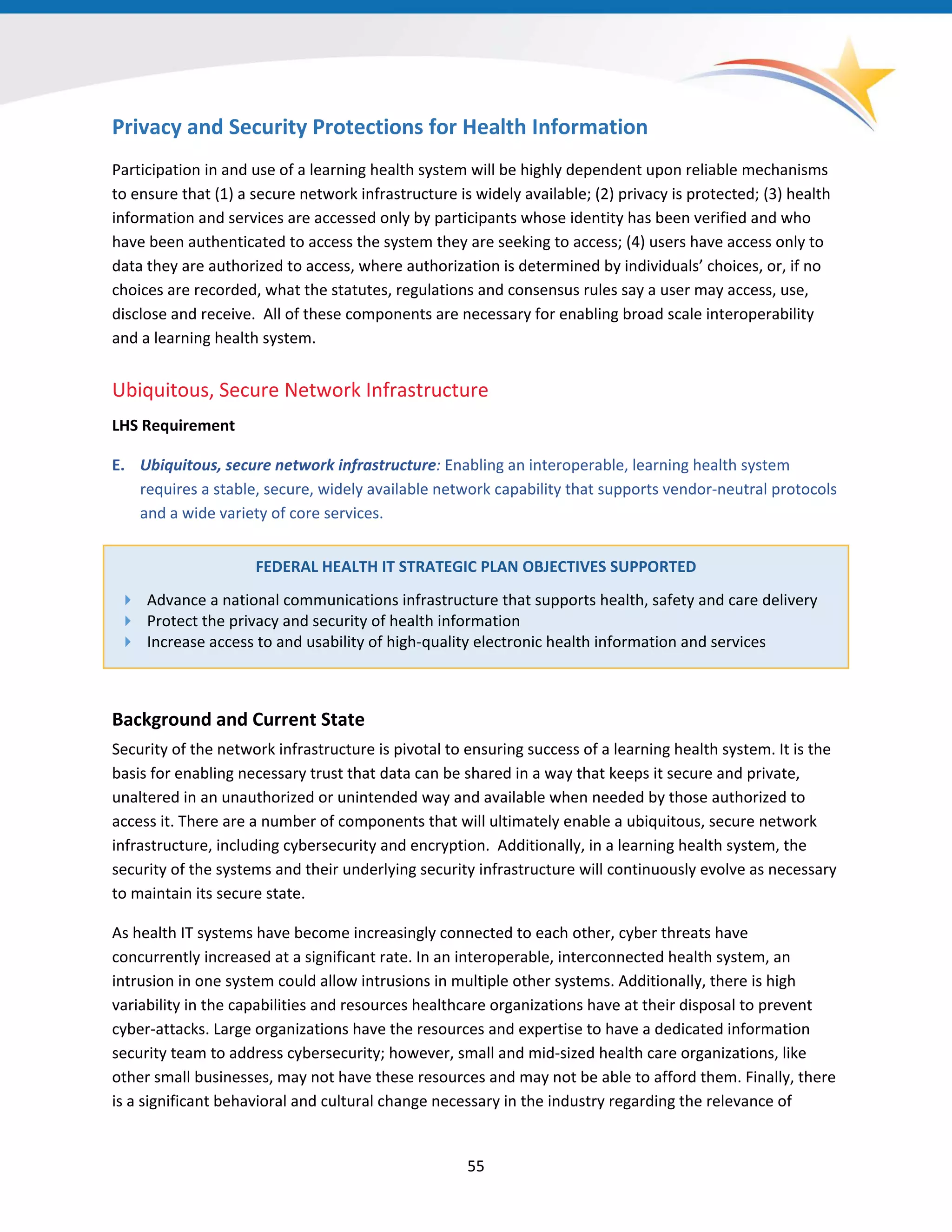 Privacy and Security Protections for Health Information
Participation in and use of a learning health system will be highly dependent upon reliable mechanisms
to ensure that (1) a secure network infrastructure is widely available; (2) privacy is protected; (3) health
information and services are accessed only by participants whose identity has been verified and who
have been authenticated to access the system they are seeking to access; (4) users have access only to
data they are authorized to access, where authorization is determined by individuals’ choices, or, if no
choices are recorded, what the statutes, regulations and consensus rules say a user may access, use,
disclose and receive. All of these components are necessary for enabling broad scale interoperability
and a learning health system.
Ubiquitous, Secure Network Infrastructure
LHS Requirement
E. Ubiquitous, secure network infrastructure: Enabling an interoperable, learning health system
requires a stable, secure, widely available network capability that supports vendor-neutral protocols
and a wide variety of core services.
FEDERAL HEALTH IT STRATEGIC PLAN OBJECTIVES SUPPORTED
 Advance a national communications infrastructure that supports health, safety and care delivery
 Protect the privacy and security of health information
 Increase access to and usability of high-quality electronic health information and services
Background and Current State
Security of the network infrastructure is pivotal to ensuring success of a learning health system. It is the
basis for enabling necessary trust that data can be shared in a way that keeps it secure and private,
unaltered in an unauthorized or unintended way and available when needed by those authorized to
access it. There are a number of components that will ultimately enable a ubiquitous, secure network
infrastructure, including cybersecurity and encryption. Additionally, in a learning health system, the
security of the systems and their underlying security infrastructure will continuously evolve as necessary
to maintain its secure state.
As health IT systems have become increasingly connected to each other, cyber threats have
concurrently increased at a significant rate. In an interoperable, interconnected health system, an
intrusion in one system could allow intrusions in multiple other systems. Additionally, there is high
variability in the capabilities and resources healthcare organizations have at their disposal to prevent
cyber-attacks. Large organizations have the resources and expertise to have a dedicated information
security team to address cybersecurity; however, small and mid-sized health care organizations, like
other small businesses, may not have these resources and may not be able to afford them. Finally, there
is a significant behavioral and cultural change necessary in the industry regarding the relevance of
55
 