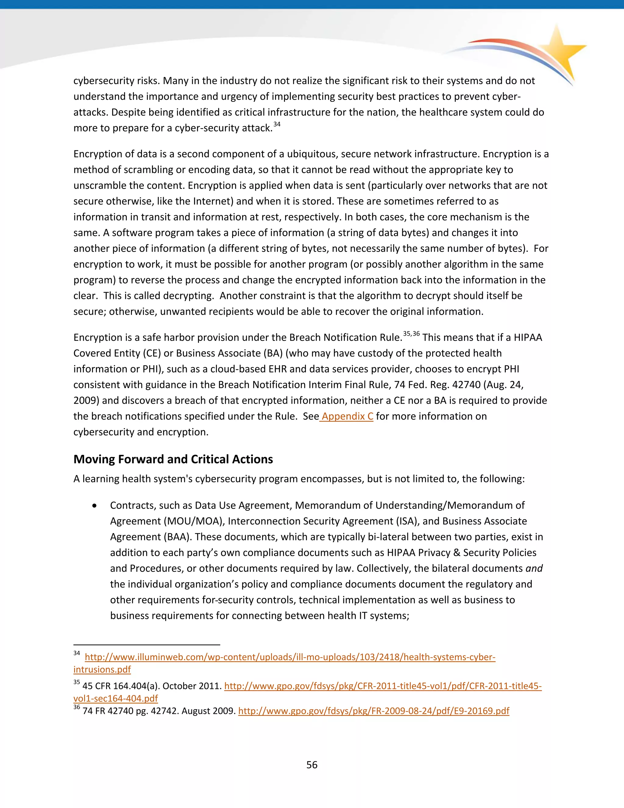 56
cybersecurity risks. Many in the industry do not realize the significant risk to their systems and do not
understand the importance and urgency of implementing security best practices to prevent cyber-
attacks. Despite being identified as critical infrastructure for the nation, the healthcare system could do
more to prepare for a cyber-security attack.34
34
http://www.illuminweb.com/wp-content/uploads/ill-mo-uploads/103/2418/health-systems-cyber-
intrusions.pdf
35
45 CFR 164.404(a). October 2011. http://www.gpo.gov/fdsys/pkg/CFR-2011-title45-vol1/pdf/CFR-2011-title45-
vol1-sec164-404.pdf
36
74 FR 42740 pg. 42742. August 2009. http://www.gpo.gov/fdsys/pkg/FR-2009-08-24/pdf/E9-20169.pdf
Encryption of data is a second component of a ubiquitous, secure network infrastructure. Encryption is a
method of scrambling or encoding data, so that it cannot be read without the appropriate key to
unscramble the content. Encryption is applied when data is sent (particularly over networks that are not
secure otherwise, like the Internet) and when it is stored. These are sometimes referred to as
information in transit and information at rest, respectively. In both cases, the core mechanism is the
same. A software program takes a piece of information (a string of data bytes) and changes it into
another piece of information (a different string of bytes, not necessarily the same number of bytes). For
encryption to work, it must be possible for another program (or possibly another algorithm in the same
program) to reverse the process and change the encrypted information back into the information in the
clear. This is called decrypting. Another constraint is that the algorithm to decrypt should itself be
secure; otherwise, unwanted recipients would be able to recover the original information.
Encryption is a safe harbor provision under the Breach Notification Rule.
Appendix C for more information on
cybersecurity and encryption.
35,36
This means that if a HIPAA
Covered Entity (CE) or Business Associate (BA) (who may have custody of the protected health
information or PHI), such as a cloud-based EHR and data services provider, chooses to encrypt PHI
consistent with guidance in the Breach Notification Interim Final Rule, 74 Fed. Reg. 42740 (Aug. 24,
2009) and discovers a breach of that encrypted information, neither a CE nor a BA is required to provide
the breach notifications specified under the Rule. See
Moving Forward and Critical Actions
A learning health system's cybersecurity program encompasses, but is not limited to, the following:
• Contracts, such as Data Use Agreement, Memorandum of Understanding/Memorandum of
Agreement (MOU/MOA), Interconnection Security Agreement (ISA), and Business Associate
Agreement (BAA). These documents, which are typically bi-lateral between two parties, exist in
addition to each party’s own compliance documents such as HIPAA Privacy & Security Policies
and Procedures, or other documents required by law. Collectively, the bilateral documents and
the individual organization’s policy and compliance documents document the regulatory and
other requirements for security controls, technical implementation as well as business to
business requirements for connecting between health IT systems;
 