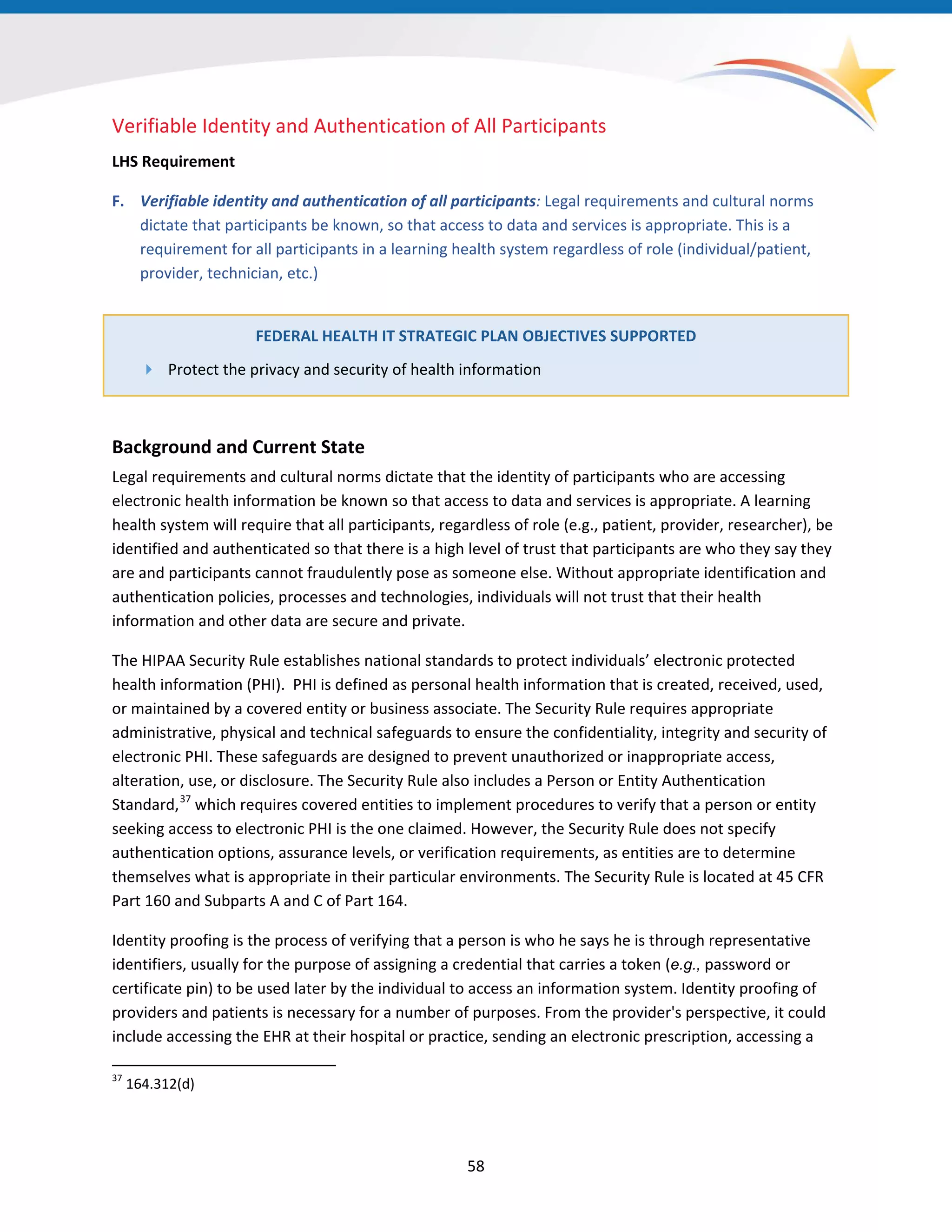 58
Verifiable Identity and Authentication of All Participants
LHS Requirement
F. Verifiable identity and authentication of all participants: Legal requirements and cultural norms
dictate that participants be known, so that access to data and services is appropriate. This is a
requirement for all participants in a learning health system regardless of role (individual/patient,
provider, technician, etc.)
FEDERAL HEALTH IT STRATEGIC PLAN OBJECTIVES SUPPORTED
 Protect the privacy and security of health information
Background and Current State
Legal requirements and cultural norms dictate that the identity of participants who are accessing
electronic health information be known so that access to data and services is appropriate. A learning
health system will require that all participants, regardless of role (e.g., patient, provider, researcher), be
identified and authenticated so that there is a high level of trust that participants are who they say they
are and participants cannot fraudulently pose as someone else. Without appropriate identification and
authentication policies, processes and technologies, individuals will not trust that their health
information and other data are secure and private.
The HIPAA Security Rule establishes national standards to protect individuals’ electronic protected
health information (PHI). PHI is defined as personal health information that is created, received, used,
or maintained by a covered entity or business associate. The Security Rule requires appropriate
administrative, physical and technical safeguards to ensure the confidentiality, integrity and security of
electronic PHI. These safeguards are designed to prevent unauthorized or inappropriate access,
alteration, use, or disclosure. The Security Rule also includes a Person or Entity Authentication
Standard,37
which requires covered entities to implement procedures to verify that a person or entity
seeking access to electronic PHI is the one claimed. However, the Security Rule does not specify
authentication options, assurance levels, or verification requirements, as entities are to determine
themselves what is appropriate in their particular environments. The Security Rule is located at 45 CFR
Part 160 and Subparts A and C of Part 164.
37
164.312(d)
Identity proofing is the process of verifying that a person is who he says he is through representative
identifiers, usually for the purpose of assigning a credential that carries a token (e.g., password or
certificate pin) to be used later by the individual to access an information system. Identity proofing of
providers and patients is necessary for a number of purposes. From the provider's perspective, it could
include accessing the EHR at their hospital or practice, sending an electronic prescription, accessing a
 
