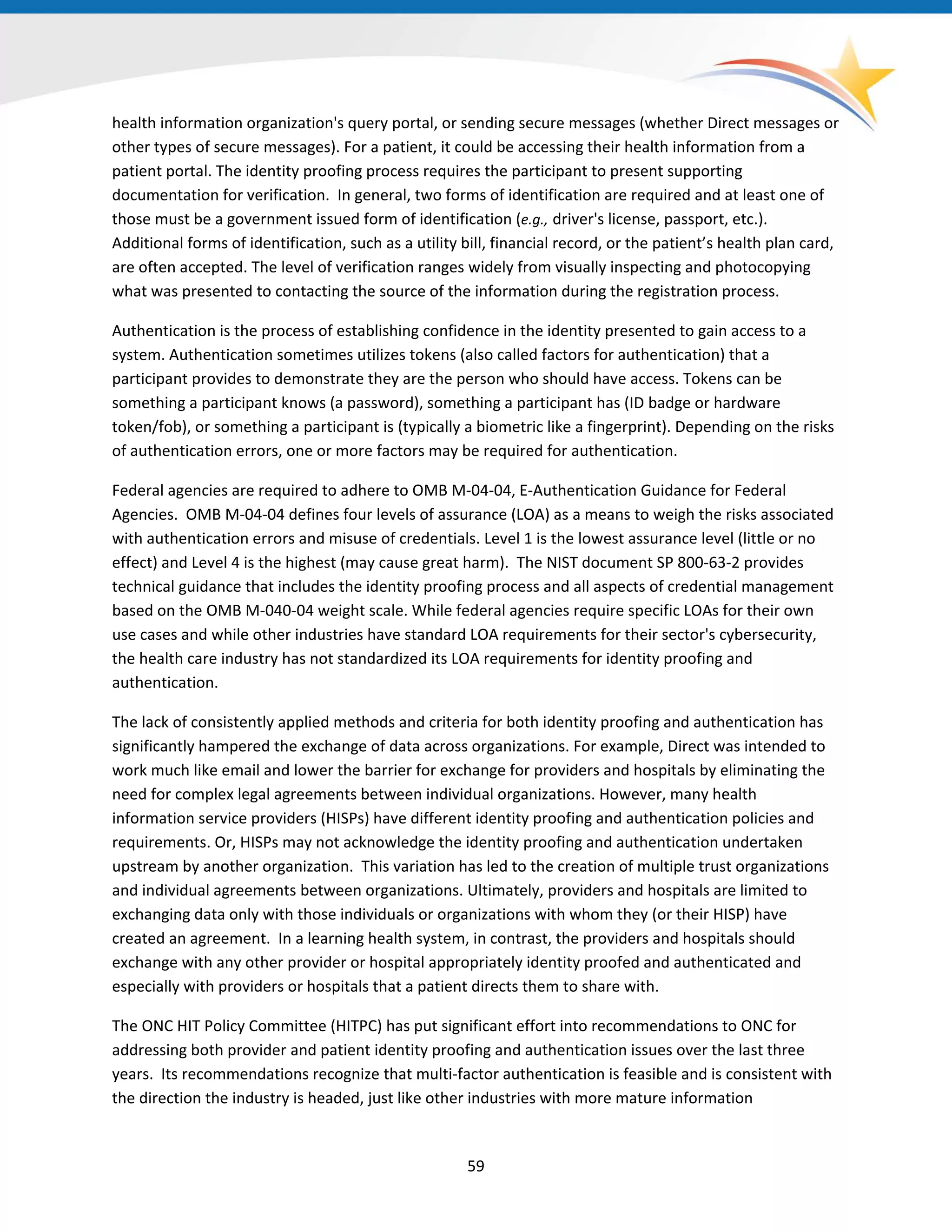 health information organization's query portal, or sending secure messages (whether Direct messages or
other types of secure messages). For a patient, it could be accessing their health information from a
patient portal. The identity proofing process requires the participant to present supporting
documentation for verification. In general, two forms of identification are required and at least one of
those must be a government issued form of identification (e.g., driver's license, passport, etc.).
Additional forms of identification, such as a utility bill, financial record, or the patient’s health plan card,
are often accepted. The level of verification ranges widely from visually inspecting and photocopying
what was presented to contacting the source of the information during the registration process.
Authentication is the process of establishing confidence in the identity presented to gain access to a
system. Authentication sometimes utilizes tokens (also called factors for authentication) that a
participant provides to demonstrate they are the person who should have access. Tokens can be
something a participant knows (a password), something a participant has (ID badge or hardware
token/fob), or something a participant is (typically a biometric like a fingerprint). Depending on the risks
of authentication errors, one or more factors may be required for authentication.
Federal agencies are required to adhere to OMB M-04-04, E-Authentication Guidance for Federal
Agencies. OMB M-04-04 defines four levels of assurance (LOA) as a means to weigh the risks associated
with authentication errors and misuse of credentials. Level 1 is the lowest assurance level (little or no
effect) and Level 4 is the highest (may cause great harm). The NIST document SP 800-63-2 provides
technical guidance that includes the identity proofing process and all aspects of credential management
based on the OMB M-040-04 weight scale. While federal agencies require specific LOAs for their own
use cases and while other industries have standard LOA requirements for their sector's cybersecurity,
the health care industry has not standardized its LOA requirements for identity proofing and
authentication.
The lack of consistently applied methods and criteria for both identity proofing and authentication has
significantly hampered the exchange of data across organizations. For example, Direct was intended to
work much like email and lower the barrier for exchange for providers and hospitals by eliminating the
need for complex legal agreements between individual organizations. However, many health
information service providers (HISPs) have different identity proofing and authentication policies and
requirements. Or, HISPs may not acknowledge the identity proofing and authentication undertaken
upstream by another organization. This variation has led to the creation of multiple trust organizations
and individual agreements between organizations. Ultimately, providers and hospitals are limited to
exchanging data only with those individuals or organizations with whom they (or their HISP) have
created an agreement. In a learning health system, in contrast, the providers and hospitals should
exchange with any other provider or hospital appropriately identity proofed and authenticated and
especially with providers or hospitals that a patient directs them to share with.
The ONC HIT Policy Committee (HITPC) has put significant effort into recommendations to ONC for
addressing both provider and patient identity proofing and authentication issues over the last three
years. Its recommendations recognize that multi-factor authentication is feasible and is consistent with
the direction the industry is headed, just like other industries with more mature information
59
 