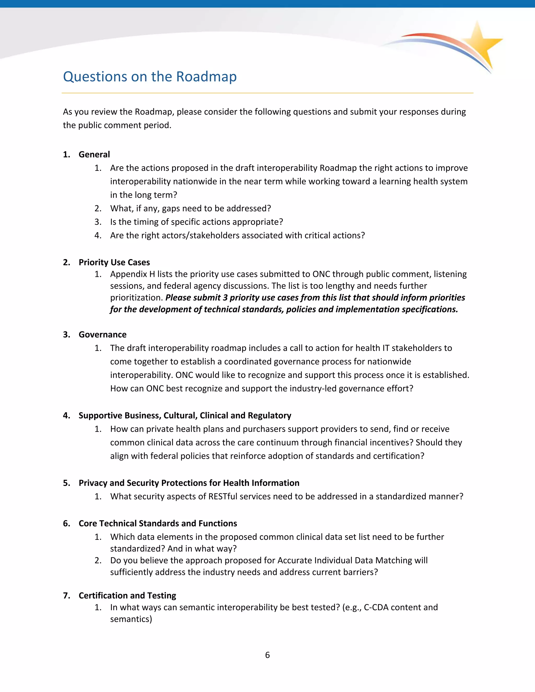 Questions on the Roadmap
As you review the Roadmap, please consider the following questions and submit your responses during
the public comment period.
1. General
1. Are the actions proposed in the draft interoperability Roadmap the right actions to improve
interoperability nationwide in the near term while working toward a learning health system
in the long term?
2. What, if any, gaps need to be addressed?
3. Is the timing of specific actions appropriate?
4. Are the right actors/stakeholders associated with critical actions?
2. Priority Use Cases
1. Appendix H lists the priority use cases submitted to ONC through public comment, listening
sessions, and federal agency discussions. The list is too lengthy and needs further
prioritization. Please submit 3 priority use cases from this list that should inform priorities
for the development of technical standards, policies and implementation specifications.
3. Governance
1. The draft interoperability roadmap includes a call to action for health IT stakeholders to
come together to establish a coordinated governance process for nationwide
interoperability. ONC would like to recognize and support this process once it is established.
How can ONC best recognize and support the industry-led governance effort?
4. Supportive Business, Cultural, Clinical and Regulatory
1. How can private health plans and purchasers support providers to send, find or receive
common clinical data across the care continuum through financial incentives? Should they
align with federal policies that reinforce adoption of standards and certification?
5. Privacy and Security Protections for Health Information
1. What security aspects of RESTful services need to be addressed in a standardized manner?
6. Core Technical Standards and Functions
1. Which data elements in the proposed common clinical data set list need to be further
standardized? And in what way?
2. Do you believe the approach proposed for Accurate Individual Data Matching will
sufficiently address the industry needs and address current barriers?
7. Certification and Testing
1. In what ways can semantic interoperability be best tested? (e.g., C-CDA content and
semantics)
6
 