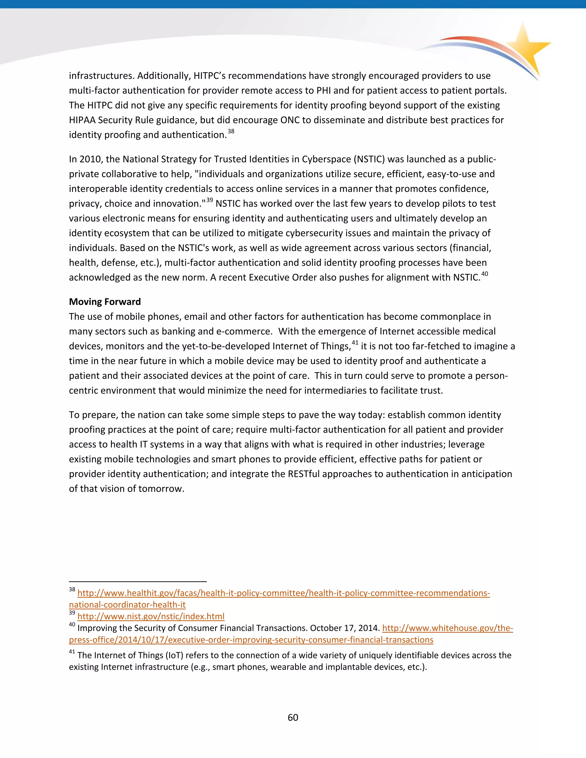 infrastructures. Additionally, HITPC’s recommendations have strongly encouraged providers to use
multi-factor authentication for provider remote access to PHI and for patient access to patient portals.
The HITPC did not give any specific requirements for identity proofing beyond support of the existing
HIPAA Security Rule guidance, but did encourage ONC to disseminate and distribute best practices for
identity proofing and authentication.38
In 2010, the National Strategy for Trusted Identities in Cyberspace (NSTIC) was launched as a public-
private collaborative to help, "individuals and organizations utilize secure, efficient, easy-to-use and
interoperable identity credentials to access online services in a manner that promotes confidence,
privacy, choice and innovation."39
NSTIC has worked over the last few years to develop pilots to test
various electronic means for ensuring identity and authenticating users and ultimately develop an
identity ecosystem that can be utilized to mitigate cybersecurity issues and maintain the privacy of
individuals. Based on the NSTIC's work, as well as wide agreement across various sectors (financial,
health, defense, etc.), multi-factor authentication and solid identity proofing processes have been
acknowledged as the new norm. A recent Executive Order also pushes for alignment with NSTIC.40
Moving Forward
The use of mobile phones, email and other factors for authentication has become commonplace in
many sectors such as banking and e-commerce. With the emergence of Internet accessible medical
devices, monitors and the yet-to-be-developed Internet of Things,41
it is not too far-fetched to imagine a
time in the near future in which a mobile device may be used to identity proof and authenticate a
patient and their associated devices at the point of care. This in turn could serve to promote a person-
centric environment that would minimize the need for intermediaries to facilitate trust.
To prepare, the nation can take some simple steps to pave the way today: establish common identity
proofing practices at the point of care; require multi-factor authentication for all patient and provider
access to health IT systems in a way that aligns with what is required in other industries; leverage
existing mobile technologies and smart phones to provide efficient, effective paths for patient or
provider identity authentication; and integrate the RESTful approaches to authentication in anticipation
of that vision of tomorrow.
38
http://www.healthit.gov/facas/health-it-policy-committee/health-it-policy-committee-recommendations-
national-coordinator-health-it
39
http://www.nist.gov/nstic/index.html
40
Improving the Security of Consumer Financial Transactions. October 17, 2014. http://www.whitehouse.gov/the-
press-office/2014/10/17/executive-order-improving-security-consumer-financial-transactions
41
The Internet of Things (IoT) refers to the connection of a wide variety of uniquely identifiable devices across the
existing Internet infrastructure (e.g., smart phones, wearable and implantable devices, etc.).
60
 