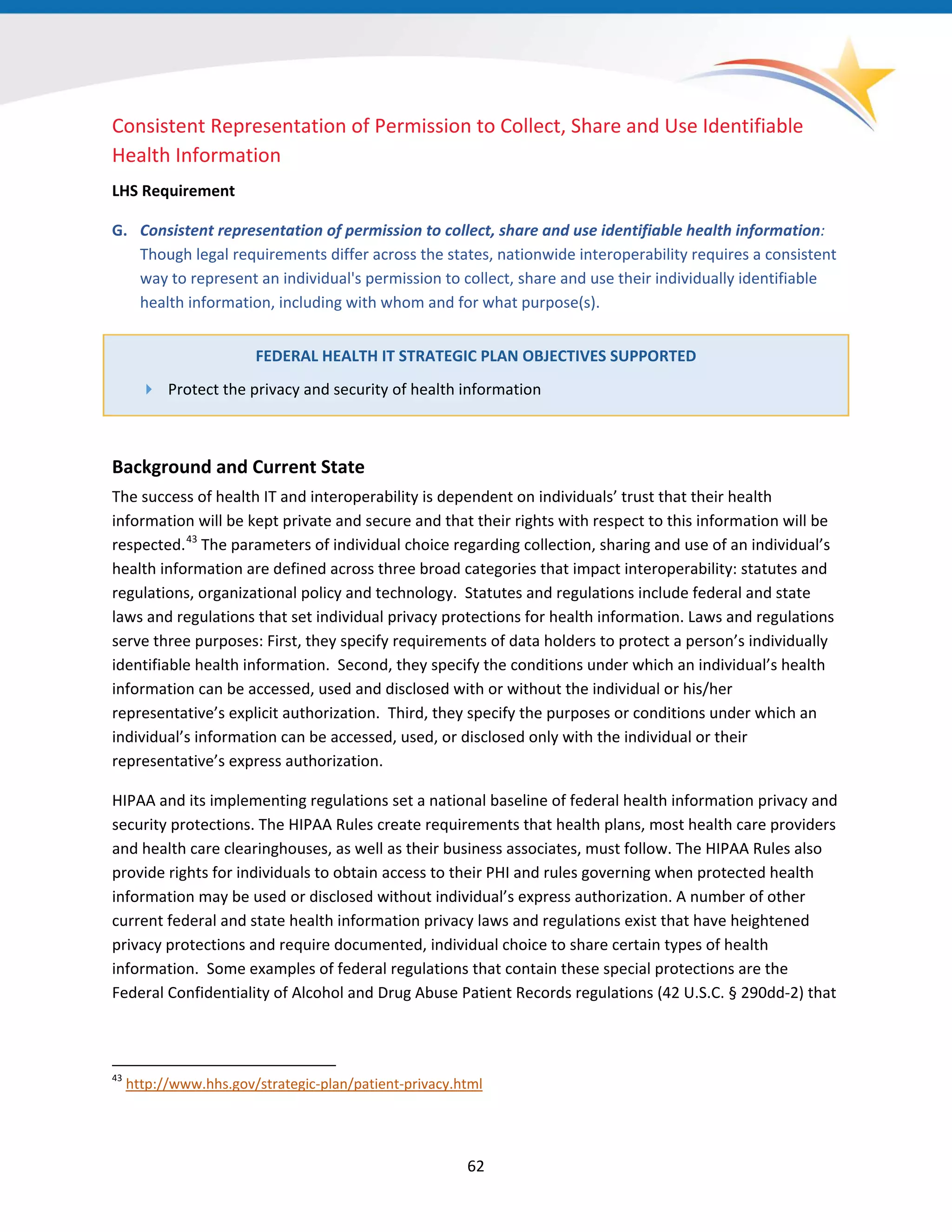 62
Consistent Representation of Permission to Collect, Share and Use Identifiable
Health Information
LHS Requirement
G. Consistent representation of permission to collect, share and use identifiable health information:
Though legal requirements differ across the states, nationwide interoperability requires a consistent
way to represent an individual's permission to collect, share and use their individually identifiable
health information, including with whom and for what purpose(s).
FEDERAL HEALTH IT STRATEGIC PLAN OBJECTIVES SUPPORTED
 Protect the privacy and security of health information
Background and Current State
The success of health IT and interoperability is dependent on individuals’ trust that their health
information will be kept private and secure and that their rights with respect to this information will be
respected. The parameters of individual choice regarding collection, sharing and use of an individual’s
health information are defined across three broad categories that impact interoperability: statutes and
regulations, organizational policy and technology. Statutes and regulations include federal and state
laws and regulations that set individual privacy protections for health information. Laws and regulations
serve three purposes: First, they specify requirements of data holders to protect a person’s individually
identifiable health information. Second, they specify the conditions under which an individual’s health
information can be accessed, used and disclosed with or without the individual or his/her
representative’s explicit authorization. Third, they specify the purposes or conditions under which an
individual’s information can be accessed, used, or disclosed only with the individual or their
representative’s express authorization.
43
43
http://www.hhs.gov/strategic-plan/patient-privacy.html
HIPAA and its implementing regulations set a national baseline of federal health information privacy and
security protections. The HIPAA Rules create requirements that health plans, most health care providers
and health care clearinghouses, as well as their business associates, must follow. The HIPAA Rules also
provide rights for individuals to obtain access to their PHI and rules governing when protected health
information may be used or disclosed without individual’s express authorization. A number of other
current federal and state health information privacy laws and regulations exist that have heightened
privacy protections and require documented, individual choice to share certain types of health
information. Some examples of federal regulations that contain these special protections are the
Federal Confidentiality of Alcohol and Drug Abuse Patient Records regulations (42 U.S.C. § 290dd-2) that
 