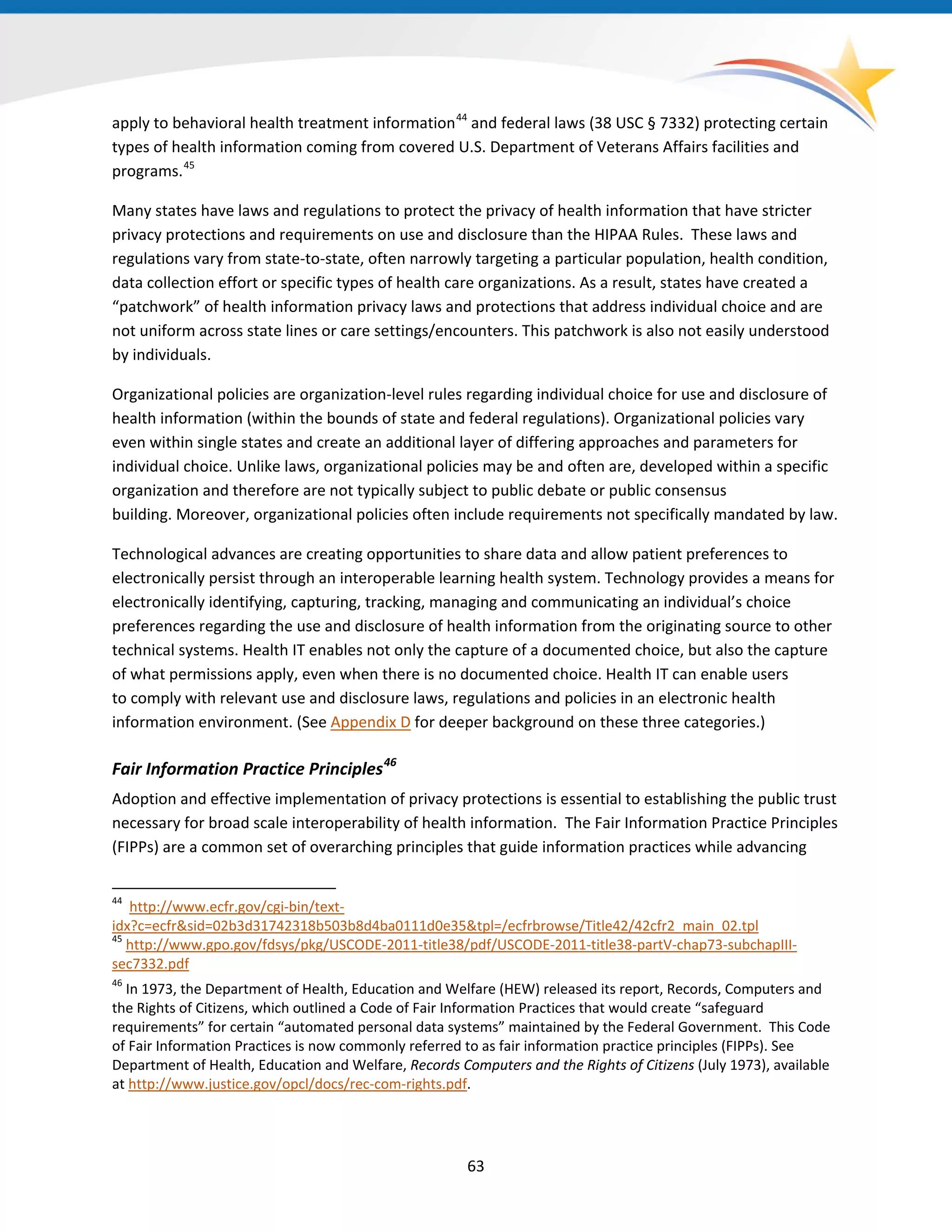apply to behavioral health treatment information44
and federal laws (38 USC § 7332) protecting certain
types of health information coming from covered U.S. Department of Veterans Affairs facilities and
programs.45
Many states have laws and regulations to protect the privacy of health information that have stricter
privacy protections and requirements on use and disclosure than the HIPAA Rules. These laws and
regulations vary from state-to-state, often narrowly targeting a particular population, health condition,
data collection effort or specific types of health care organizations. As a result, states have created a
“patchwork” of health information privacy laws and protections that address individual choice and are
not uniform across state lines or care settings/encounters. This patchwork is also not easily understood
by individuals.
Organizational policies are organization-level rules regarding individual choice for use and disclosure of
health information (within the bounds of state and federal regulations). Organizational policies vary
even within single states and create an additional layer of differing approaches and parameters for
individual choice. Unlike laws, organizational policies may be and often are, developed within a specific
organization and therefore are not typically subject to public debate or public consensus
building. Moreover, organizational policies often include requirements not specifically mandated by law.
Technological advances are creating opportunities to share data and allow patient preferences to
electronically persist through an interoperable learning health system. Technology provides a means for
electronically identifying, capturing, tracking, managing and communicating an individual’s choice
preferences regarding the use and disclosure of health information from the originating source to other
technical systems. Health IT enables not only the capture of a documented choice, but also the capture
of what permissions apply, even when there is no documented choice. Health IT can enable users
to comply with relevant use and disclosure laws, regulations and policies in an electronic health
information environment. (See Appendix D for deeper background on these three categories.)
Fair Information Practice Principles46
Adoption and effective implementation of privacy protections is essential to establishing the public trust
necessary for broad scale interoperability of health information. The Fair Information Practice Principles
(FIPPs) are a common set of overarching principles that guide information practices while advancing
44
http://www.ecfr.gov/cgi-bin/text-
idx?c=ecfr&sid=02b3d31742318b503b8d4ba0111d0e35&tpl=/ecfrbrowse/Title42/42cfr2_main_02.tpl
45
http://www.gpo.gov/fdsys/pkg/USCODE-2011-title38/pdf/USCODE-2011-title38-partV-chap73-subchapIII-
sec7332.pdf
46
In 1973, the Department of Health, Education and Welfare (HEW) released its report, Records, Computers and
the Rights of Citizens, which outlined a Code of Fair Information Practices that would create “safeguard
requirements” for certain “automated personal data systems” maintained by the Federal Government. This Code
of Fair Information Practices is now commonly referred to as fair information practice principles (FIPPs). See
Department of Health, Education and Welfare, Records Computers and the Rights of Citizens (July 1973), available
at http://www.justice.gov/opcl/docs/rec-com-rights.pdf.
63
 