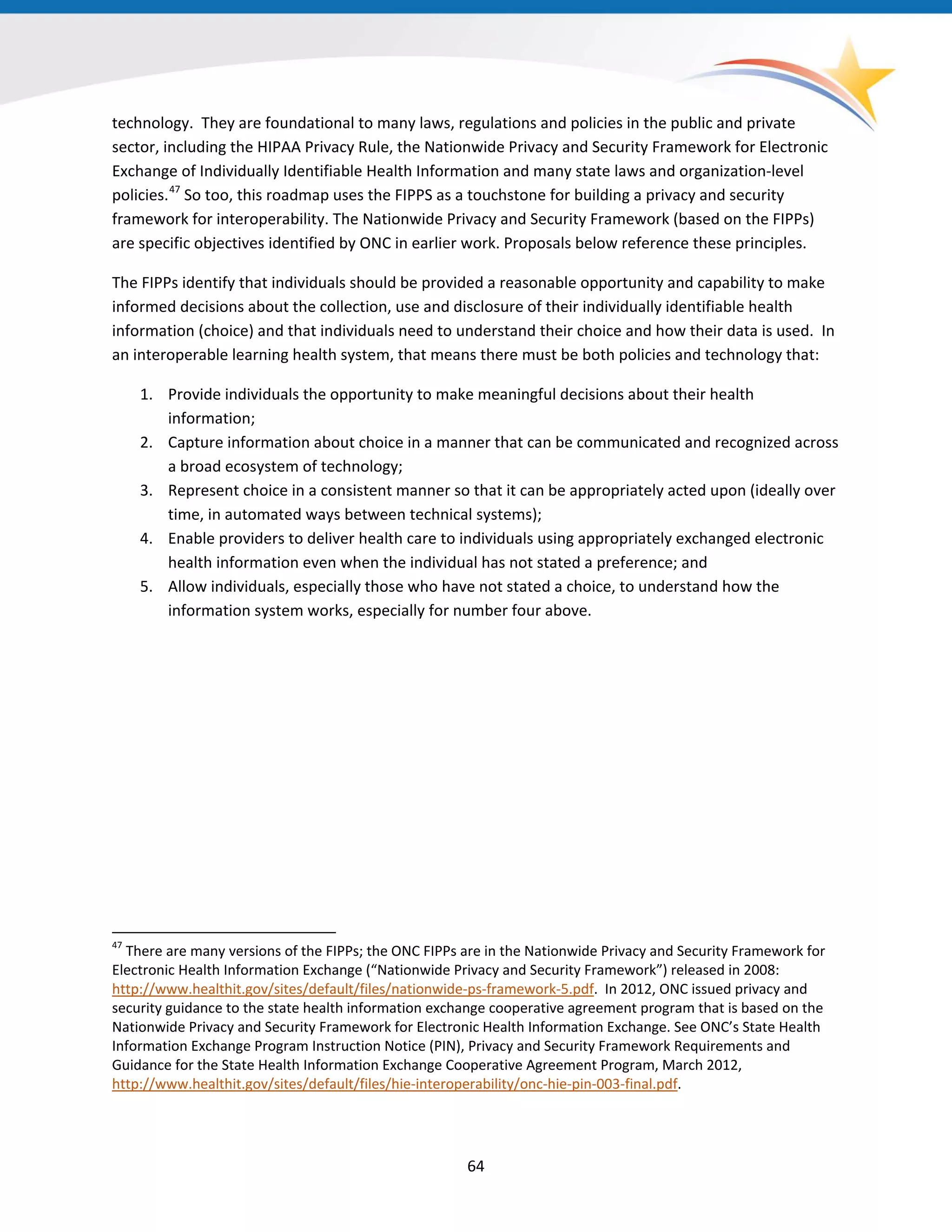 64
technology. They are foundational to many laws, regulations and policies in the public and private
sector, including the HIPAA Privacy Rule, the Nationwide Privacy and Security Framework for Electronic
Exchange of Individually Identifiable Health Information and many state laws and organization-level
policies.47
So too, this roadmap uses the FIPPS as a touchstone for building a privacy and security
framework for interoperability. The Nationwide Privacy and Security Framework (based on the FIPPs)
are specific objectives identified by ONC in earlier work. Proposals below reference these principles.
47
There are many versions of the FIPPs; the ONC FIPPs are in the Nationwide Privacy and Security Framework for
Electronic Health Information Exchange (“Nationwide Privacy and Security Framework”) released in 2008:
http://www.healthit.gov/sites/default/files/nationwide-ps-framework-5.pdf. In 2012, ONC issued privacy and
security guidance to the state health information exchange cooperative agreement program that is based on the
Nationwide Privacy and Security Framework for Electronic Health Information Exchange. See ONC’s State Health
Information Exchange Program Instruction Notice (PIN), Privacy and Security Framework Requirements and
Guidance for the State Health Information Exchange Cooperative Agreement Program, March 2012,
http://www.healthit.gov/sites/default/files/hie-interoperability/onc-hie-pin-003-final.pdf.
The FIPPs identify that individuals should be provided a reasonable opportunity and capability to make
informed decisions about the collection, use and disclosure of their individually identifiable health
information (choice) and that individuals need to understand their choice and how their data is used. In
an interoperable learning health system, that means there must be both policies and technology that:
1. Provide individuals the opportunity to make meaningful decisions about their health
information;
2. Capture information about choice in a manner that can be communicated and recognized across
a broad ecosystem of technology;
3. Represent choice in a consistent manner so that it can be appropriately acted upon (ideally over
time, in automated ways between technical systems);
4. Enable providers to deliver health care to individuals using appropriately exchanged electronic
health information even when the individual has not stated a preference; and
5. Allow individuals, especially those who have not stated a choice, to understand how the
information system works, especially for number four above.
 