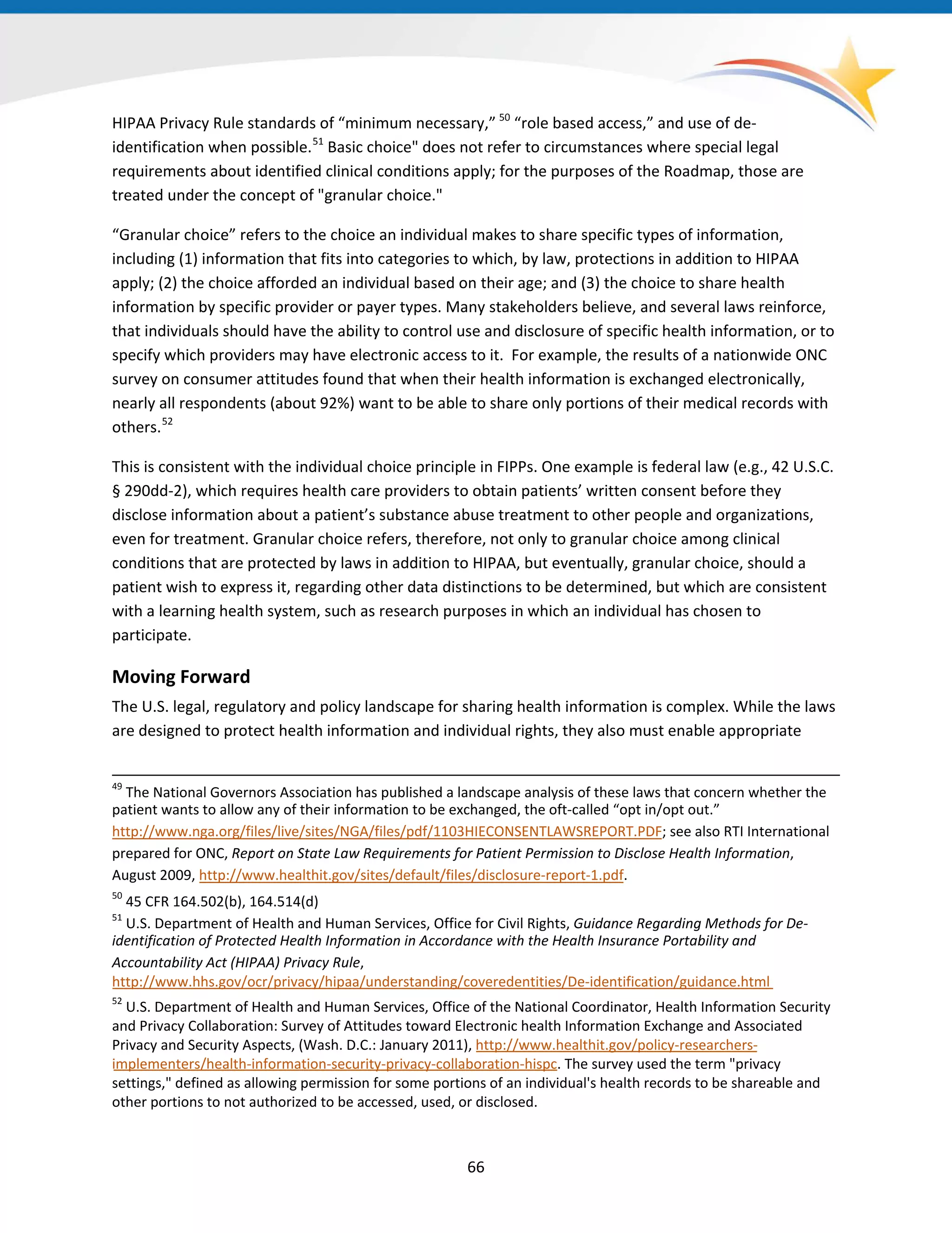 HIPAA Privacy Rule standards of “minimum necessary,” 50
“role based access,” and use of de-
identification when possible.51
Basic choice" does not refer to circumstances where special legal
requirements about identified clinical conditions apply; for the purposes of the Roadmap, those are
treated under the concept of "granular choice."
“Granular choice” refers to the choice an individual makes to share specific types of information,
including (1) information that fits into categories to which, by law, protections in addition to HIPAA
apply; (2) the choice afforded an individual based on their age; and (3) the choice to share health
information by specific provider or payer types. Many stakeholders believe, and several laws reinforce,
that individuals should have the ability to control use and disclosure of specific health information, or to
specify which providers may have electronic access to it. For example, the results of a nationwide ONC
survey on consumer attitudes found that when their health information is exchanged electronically,
nearly all respondents (about 92%) want to be able to share only portions of their medical records with
others.52
This is consistent with the individual choice principle in FIPPs. One example is federal law (e.g., 42 U.S.C.
§ 290dd-2), which requires health care providers to obtain patients’ written consent before they
disclose information about a patient’s substance abuse treatment to other people and organizations,
even for treatment. Granular choice refers, therefore, not only to granular choice among clinical
conditions that are protected by laws in addition to HIPAA, but eventually, granular choice, should a
patient wish to express it, regarding other data distinctions to be determined, but which are consistent
with a learning health system, such as research purposes in which an individual has chosen to
participate.
Moving Forward
The U.S. legal, regulatory and policy landscape for sharing health information is complex. While the laws
are designed to protect health information and individual rights, they also must enable appropriate
49
The National Governors Association has published a landscape analysis of these laws that concern whether the
patient wants to allow any of their information to be exchanged, the oft-called “opt in/opt out.”
http://www.nga.org/files/live/sites/NGA/files/pdf/1103HIECONSENTLAWSREPORT.PDF; see also RTI International
prepared for ONC, Report on State Law Requirements for Patient Permission to Disclose Health Information,
August 2009, http://www.healthit.gov/sites/default/files/disclosure-report-1.pdf.
50
45 CFR 164.502(b), 164.514(d)
51
U.S. Department of Health and Human Services, Office for Civil Rights, Guidance Regarding Methods for De-
identification of Protected Health Information in Accordance with the Health Insurance Portability and
Accountability Act (HIPAA) Privacy Rule,
66
http://www.hhs.gov/ocr/privacy/hipaa/understanding/coveredentities/De-identification/guidance.html
52
U.S. Department of Health and Human Services, Office of the National Coordinator, Health Information Security
and Privacy Collaboration: Survey of Attitudes toward Electronic health Information Exchange and Associated
Privacy and Security Aspects, (Wash. D.C.: January 2011), http://www.healthit.gov/policy-researchers-
implementers/health-information-security-privacy-collaboration-hispc. The survey used the term "privacy
settings," defined as allowing permission for some portions of an individual's health records to be shareable and
other portions to not authorized to be accessed, used, or disclosed.
 