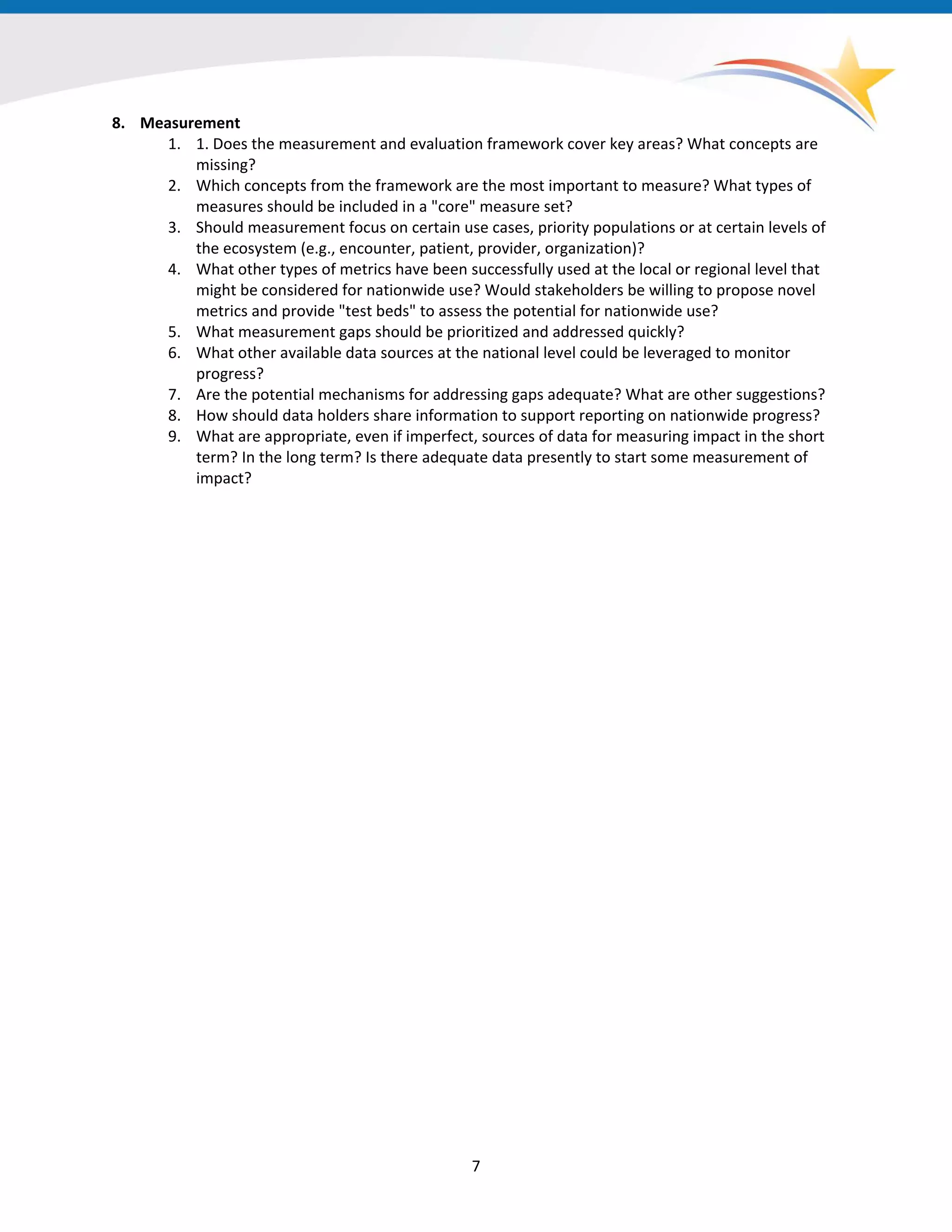 8. Measurement
1. 1. Does the measurement and evaluation framework cover key areas? What concepts are
missing?
2. Which concepts from the framework are the most important to measure? What types of
measures should be included in a "core" measure set?
3. Should measurement focus on certain use cases, priority populations or at certain levels of
the ecosystem (e.g., encounter, patient, provider, organization)?
4. What other types of metrics have been successfully used at the local or regional level that
might be considered for nationwide use? Would stakeholders be willing to propose novel
metrics and provide "test beds" to assess the potential for nationwide use?
5. What measurement gaps should be prioritized and addressed quickly?
6. What other available data sources at the national level could be leveraged to monitor
progress?
7. Are the potential mechanisms for addressing gaps adequate? What are other suggestions?
8. How should data holders share information to support reporting on nationwide progress?
9. What are appropriate, even if imperfect, sources of data for measuring impact in the short
term? In the long term? Is there adequate data presently to start some measurement of
impact?
7
 